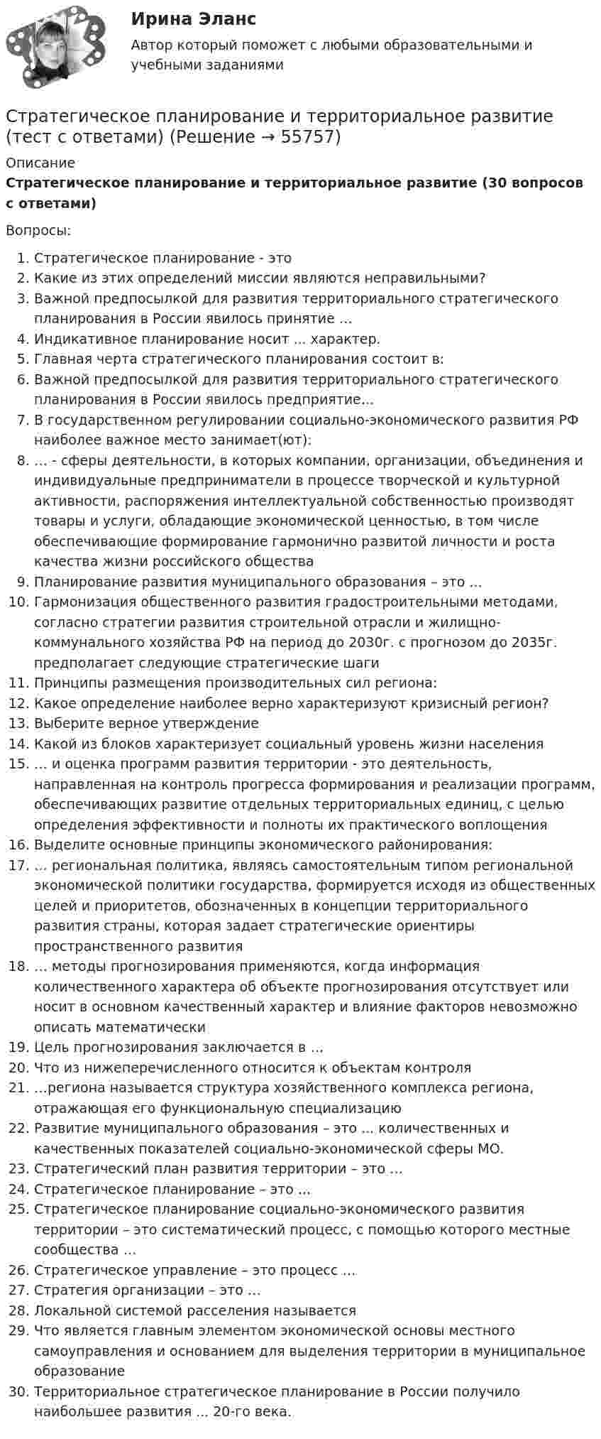    
            Описание
            Стратегическое планирование и территориальное развитие (30 вопросов с ответами)Вопросы:Стратегическое планирование - этоКакие из этих определений миссии являются неправильными?Важной предпосылкой для развития территориального стратегического планирования в России явилось принятие …Индикативное планирование носит ... характер.Главная черта стратегического планирования состоит в:Важной предпосылкой для развития территориального стратегического планирования в России явилось предприятие…В государственном регулировании социально-экономического развития РФ наиболее важное место занимает(ют):… - сферы деятельности, в которых компании, организации, объединения и индивидуальные предприниматели в процессе творческой и культурной активности, распоряжения интеллектуальной собственностью производят товары и услуги, обладающие экономической ценностью, в том числе обеспечивающие формирование гармонично развитой личности и роста качества жизни российского обществаПланирование развития муниципального образования – это ...Гармонизация общественного развития градостроительными методами, согласно стратегии развития строительной отрасли и жилищно-коммунального хозяйства РФ на период до 2030г. с прогнозом до 2035г. предполагает следующие стратегические шагиПринципы размещения производительных сил региона:Какое определение наиболее верно характеризуют кризисный регион?Выберите верное утверждениеКакой из блоков характеризует социальный уровень жизни населения… и оценка программ развития территории - это деятельность, направленная на контроль прогресса формирования и реализации программ, обеспечивающих развитие отдельных территориальных единиц, с целью определения эффективности и полноты их практического воплощенияВыделите основные принципы экономического районирования:… региональная политика, являясь самостоятельным типом региональной экономической политики государства, формируется исходя из общественных целей и приоритетов, обозначенных в концепции территориального развития страны, которая задает стратегические ориентиры пространственного развития… методы прогнозирования применяются, когда информация количественного характера об объекте прогнозирования отсутствует или носит в основном качественный характер и влияние факторов невозможно описать математическиЦель прогнозирования заключается в …Что из нижеперечисленного относится к объектам контроля…региона называется структура хозяйственного комплекса региона, отражающая его функциональную специализациюРазвитие муниципального образования – это ... количественных и качественных показателей социально-экономической сферы МО.Стратегический план развития территории – это …Стратегическое планирование – это ...Стратегическое планирование социально-экономического развития территории – это систематический процесс, с помощью которого местные сообщества …Стратегическое управление – это процесс …Стратегия организации – это …Локальной системой расселения называетсяЧто является главным элементом экономической основы местного самоуправления и основанием для выделения территории в муниципальное образованиеТерриториальное стратегическое планирование в России получило наибольшее развития ... 20-го века.   
            
            
            Стратегическое планирование и территориальное развитие. Синергия. ✅ Ответы на ИТОГОВЫЙ ТЕСТ. На 100 баллов!Стратегическое планирование и территориальное развитие (тест с ответами)Стратегическое планирование и территориальное развитие.фм_БАК💯 Стратегическое планирование и территориальное развитие.фм_БАК (правильные ответы на тест Синергия / МОИ / МТИ / МосАП)Стратегическое планирование и территориальное развитие.фм_БАК (тест с ответами Синергия/МОИ/ МТИ /МОСАП)Стратегическое планирование и территориальное развитие.фмен_БАК. Синергия. Ответы на ИТОГОВЫЙ ТЕСТ. На отлично!Стратегическое планирование и управлениеСтратегическое государственное и муниципальное управление. Синергия. 🔥 Ответы на итоговый + промежуточные тесты 🔥 На отлично!Стратегическое государственное и муниципальное управление (тест с ответами магистратура Синергия)Стратегическое планирование визуальных коммуникаций в маркетинге и рекламеСтратегическое планирование визуальных коммуникаций в маркетинге и рекламе. Ответы на вопросы.Стратегическое планирование визуальных коммуникаций в маркетинге и рекламе. Синергия. Ответы на ИТОГОВЫЙ ТЕСТ. На отлично!Стратегическое планирование визуальных коммуникаций в маркетинге и рекламе (тест с ответами Синергия)Стратегическое планирование деятельности фирмы сущность, решаемые проблемы, основные требования