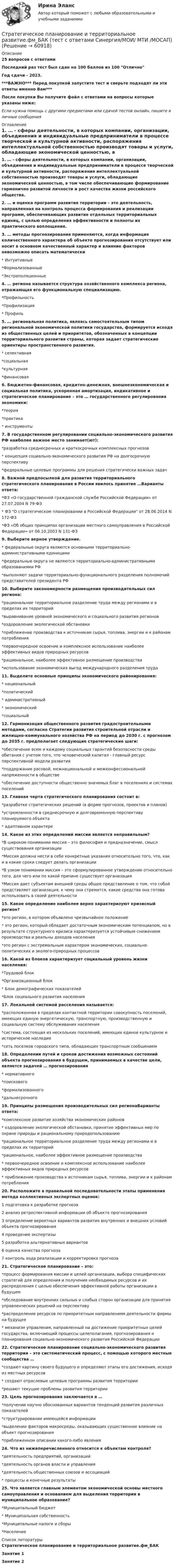     
            Описание
            25 вопросов с ответамиПоследний раз тест был сдан на 100 баллов из 100 ОтличноГод сдачи - 2023.***ВАЖНО*** Перед покупкой запустите тест и сверьте подходят ли эти ответы именно Вам***После покупки Вы получите файл с ответами на вопросы которые указаны ниже:Если нужна помощь с другими предметами или сдачей тестов онлайн, пишите в личные сообщения  
            Оглавление
            1. … - сферы деятельности, в которых компании, организации, объединения и индивидуальные предприниматели в процессе творческой и культурной активности, распоряжения интеллектуальной собственностью производят товары и услуги, обладающие экономической ценностью, в том числе обеспечивающие формирование гармонично развитой личности и рост качества жизни российского общества.2. … и оценка программ развития территории – это деятельность, направленная на контроль процесса формирования и реализации программ, обеспечивающих развитие отдельных территориальных единиц, с целью определения эффективности и полноты их практического воплощения.3. … методы прогнозирования применяются, когда информация количественного характера об объекте прогнозирования отсутствует или носит в основном качественный характер и влияние факторов невозможно описать математически* Интуитивные*Формализованные*Экстраполяционные4. … региона называется структура хозяйственного комплекса региона, отражающая его функциональную специализацию.*Профильность*Профилизация* Профиль5. … региональная политика, являясь самостоятельным типом региональной экономической политики государства, формируется исходя из общественных целей и приоритетов, обозначенных в концепции территориального развития страны, которая задает стратегические ориентиры пространственного развития.* селективная*социальная*культурная*финансовая6. Бюджетно-финансовая, кредитно-денежная, внешнеэкономическая и социальная политика, ускоренная амортизация, индикативное и стратегическое планирование – это … государственного регулирования экономики:*теория*практика* инструменты7. В государственном регулировании социально-экономического развития РФ наиболее важное место занимает(ют):*разработка среднесрочных и краткосрочных комплексных прогнозов* концепция социально-экономического развития РФ на долгосрочную перспективу*федеральные целевые программы для решения стратегически важных задач8. Важной предпосылкой для развития территориального стратегического планирования в России явилось принятие …Варианты ответа:*ФЗ «О государственной гражданской службе Российской Федерации» от 27.07.2004 N 79-ФЗ* ФЗ О стратегическом планировании в Российской Федерации от 28.06.2014 N 172-ФЗ*ФЗ «Об общих принципах организации местного самоуправления в Российской Федерации» от 06.10.2003 N 131-ФЗ9. Выберите верное утверждение.* федеральные округа являются основными территориально-административными единицами*федеральные округа не являются территориально-административными образованиями РФ*выполняют задачи территориально-функционального разделения полномочий представителей президента РФ10. Выберите закономерности размещения производительных сил региона:*рациональное территориальное разделение труда между регионами и в пределах их территорий*выравнивание уровней экономического и социального развития регионов*оздоровление экологической обстановки*приближение производства к источникам сырья, топлива, энергии и к районам потребления*первоочередное освоение и комплексное использование наиболее эффективных видов природных ресурсов*рациональное, наиболее эффективное размещение производства*использование экономических выгод международного разделения труда11. Выделите основные принципы экономического районирования:* национальный*политический* административный* экономический*социальный12. Гармонизация общественного развития градостроительными методами, согласно Стратегии развития строительной отрасли и жилищно-коммунального хозяйства РФ на период до 2030 г. с прогнозом до 2035 г. предполагает следующие стратегические шаги:*обеспечение всем и каждому социальных гарантий безопасности среды обитания с учетом того, что человеческий капитал - главный ресурс перспективной модели развития*поддержание расовой, межнациональной и межконфессиональной напряженности в обществе*обеспечение доступности общественно значимых благ в поселениях и системах поселений13. Главная черта стратегического планирования состоит в:*разработке стратегических решений (в форме прогнозов, проектов и планов)*устремленности в среднесрочную и долговременную перспективу планируемого объекта* адаптивном характере14. Какое из этих определений миссии является неправильным?*В широком понимании миссия – это философия и предназначение, смысл существования организации*Миссия должна нести в себе конкретные указания относительно того, что, как и в какие сроки следует делать организации*В узком понимании миссия – это сформулированное утверждение относительно того, для чего или по какой причине существует организация*Миссия дает субъектам внешней среды общее представление о том, что собой представляет организация, к чему она стремится, какие средства она готова использовать в своей деятельности15. Какое определение наиболее верно характеризуют кризисный регион?*это регион, в котором объявлено чрезвычайное положение* это регион, который обладает достаточным экономическим потенциалом, но в результате структурного кризиса характеризуется устойчивым снижением производства и реальны доходов населения*это регион с экстремальным характером экономических, социально-политических и эколого-природных процессов 16. Какой из блоков характеризует социальный уровень жизни населения:*Трудовой блок*Организационный блок* Блок демографических показателей*Блок социального развития населения17. Локальной системой расселения называется:*расположенная в пределах контактной территории совокупность поселений, имеющих единую энергетическую, транспортную, производственную и социальную систему обслуживания населения*система, состоящая из нескольких поселений, имеющих единое культурное и историческое наследие*сеть поселков городского типа, обладающих транспортным сообщением18. Определении путей и сроков достижения возможных состояний объекта прогнозирования в будущем, принимаемых в качестве цели, является задачей … прогнозирования* нормативного*поискового*формализованного*дальнесрочного19. Принципы размещения производительных сил регионаВарианты ответа:*комплексное развитие хозяйства экономических районов* оздоровление экологической обстановки, принятие эффективных мер по охране природы и рациональному природопользованию*рациональное территориальное разделение труда между регионами и в пределах их территорий*рациональное, наиболее эффективное размещение производства* первоочередное освоение и комплексное использование наиболее эффективных видов природных ресурсов* приближение производства к источникам сырья, топлива, энергии и к районам потребления20. Расположите в правильной последовательности этапы применения метода коллективных экспертных оценок:1 подготовка к разработке прогноза  2 анализ ретроспективной информации об объекте прогнозирования  3 определение вероятных вариантов развития внутренних и внешних условий объекта прогнозирования  4 проведение экспертизы  5 разработка альтернативных вариантов  6 оценка качества прогноза  7 контроль хода реализации и корректировка прогноза21. Стратегическое планирование – это:*процесс формирования миссии и целей организации, выбора специфических стратегий для определения и получения необходимых ресурсов и их распределения с целью обеспечения эффективной работы организации в будущем*обследование внутренних сильных и слабых сторон организации для принятия управленческих решений на перспективу*распределение ресурсов по приоритетным направлениям деятельности фирмы на будущее* механизм управления, направленный на достижение приоритетных целей государства, включающий процессы целеполагания, прогнозирования и планирования социально-экономического развития Российской Федерации22. Стратегическое планирование социально-экономического развития территории – это систематический процесс, с помощью которого местные сообщества …*создают картину своего будущего и определяют этапы его достижения, исходя из местных ресурсов* создают отраслевые целевые программы развития территории*решают текущие проблемы развития территории23. Цель прогнозирования заключается в …*получении научно обоснованных вариантов тенденций развития различных показателей*структурировании имеющейся информации*выделении факторов макросреды, оказывающих существенное влияние на объект прогнозирования*приближенном описании какого-либо явления24. Что из нижеперечисленного относится к объектам контроля?*деятельность предприятий, организаций*деятельность органов власти и управления*деятельность общественных союзов и ассоциаций* процессы и конечные результаты25. Что является главным элементом экономической основы местного самоуправления и основанием для выделения территории в муниципальное образование?*Муниципальный бюджет* Муниципальная собственность*Муниципальные налоги и сборы*Население 
            Список литературы
            Стратегическое планирование и территориальное развитие.фм_БАКЗанятие 1Занятие 2 
            
            
            💯 Стратегическое планирование и территориальное развитие.фм_БАК (правильные ответы на тест Синергия / МОИ / МТИ / МосАП)Стратегическое планирование и территориальное развитие.фм_БАК (тест с ответами Синергия/МОИ/ МТИ /МОСАП)Стратегическое планирование и территориальное развитие.фмен_БАК. Синергия. Ответы на ИТОГОВЫЙ ТЕСТ. На отлично!Стратегическое планирование и управлениеСтратегическое планирование и управление (ответы на тест Синергия / МТИ / МОИ / МосАП)Стратегическое планирование и управление проектами / 15 вопросов✅ Стратегическое планирование и управление проектами 15 вопросов СИНЕРГИЯ МТИ 2022Стратегическое планирование визуальных коммуникаций в маркетинге и рекламе. Ответы на вопросы.Стратегическое планирование визуальных коммуникаций в маркетинге и рекламе. Синергия. Ответы на ИТОГОВЫЙ ТЕСТ. На отлично!Стратегическое планирование визуальных коммуникаций в маркетинге и рекламе (тест с ответами Синергия)Стратегическое планирование деятельности фирмы сущность, решаемые проблемы, основные требованияСтратегическое планирование и территориальное развитие Синергия МТИ МОСАП Ответы на итоговый тестСтратегическое планирование и территориальное развитие. Синергия. ✅ Ответы на ИТОГОВЫЙ ТЕСТ. На 100 баллов!Стратегическое планирование и территориальное развитие (тест с ответами)