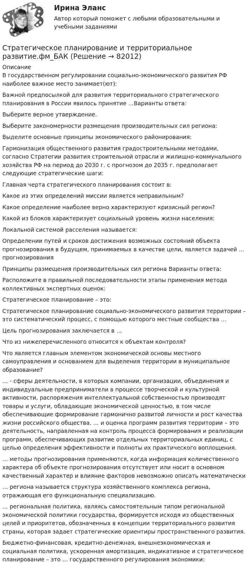     
            Описание
            В государственном регулировании социально-экономического развития РФ наиболее важное место занимает(ют):Важной предпосылкой для развития территориального стратегического планирования в России явилось принятие …Варианты ответа:Выберите верное утверждение.Выберите закономерности размещения производительных сил региона:Выделите основные принципы экономического районирования:Гармонизация общественного развития градостроительными методами, согласно Стратегии развития строительной отрасли и жилищно-коммунального хозяйства РФ на период до 2030 г. с прогнозом до 2035 г. предполагает следующие стратегические шаги:Главная черта стратегического планирования состоит в:Какое из этих определений миссии является неправильным?Какое определение наиболее верно характеризуют кризисный регион?Какой из блоков характеризует социальный уровень жизни населения:Локальной системой расселения называется:Определении путей и сроков достижения возможных состояний объекта прогнозирования в будущем, принимаемых в качестве цели, является задачей … прогнозированияПринципы размещения производительных сил региона Варианты ответа:Расположите в правильной последовательности этапы применения метода коллективных экспертных оценок:Стратегическое планирование – это:Стратегическое планирование социально-экономического развития территории – это систематический процесс, с помощью которого местные сообщества …Цель прогнозирования заключается в …Что из нижеперечисленного относится к объектам контроля?Что является главным элементом экономической основы местного самоуправления и основанием для выделения территории в муниципальное образование?… - сферы деятельности, в которых компании, организации, объединения и индивидуальные предприниматели в процессе творческой и культурной активности, распоряжения интеллектуальной собственностью производят товары и услуги, обладающие экономической ценностью, в том числе обеспечивающие формирование гармонично развитой личности и рост качества жизни российского общества. … и оценка программ развития территории – это деятельность, направленная на контроль процесса формирования и реализации программ, обеспечивающих развитие отдельных территориальных единиц, с целью определения эффективности и полноты их практического воплощения. … методы прогнозирования применяются, когда информация количественного характера об объекте прогнозирования отсутствует или носит в основном качественный характер и влияние факторов невозможно описать математически… региона называется структура хозяйственного комплекса региона, отражающая его функциональную специализацию.… региональная политика, являясь самостоятельным типом региональной экономической политики государства, формируется исходя из общественных целей и приоритетов, обозначенных в концепции территориального развития страны, которая задает стратегические ориентиры пространственного развития.Бюджетно-финансовая, кредитно-денежная, внешнеэкономическая и социальная политика, ускоренная амортизация, индикативное и стратегическое планирование – это … государственного регулирования экономики:    
            
            
            Стратегическое планирование и территориальное развитие (тест с ответами)Стратегическое планирование и территориальное развитие.фм_БАК💯 Стратегическое планирование и территориальное развитие.фм_БАК (правильные ответы на тест Синергия / МОИ / МТИ / МосАП)Стратегическое планирование и территориальное развитие.фм_БАК (тест с ответами Синергия/МОИ/ МТИ /МОСАП)Стратегическое планирование и территориальное развитие.фмен_БАК. Синергия. Ответы на ИТОГОВЫЙ ТЕСТ. На отлично!Стратегическое планирование и управлениеСтратегическое планирование и управление (ответы на тест Синергия / МТИ / МОИ / МосАП)Стратегическое государственное и муниципальное управление (тест с ответами магистратура Синергия)Стратегическое планирование визуальных коммуникаций в маркетинге и рекламеСтратегическое планирование визуальных коммуникаций в маркетинге и рекламе. Ответы на вопросы.Стратегическое планирование визуальных коммуникаций в маркетинге и рекламе. Синергия. Ответы на ИТОГОВЫЙ ТЕСТ. На отлично!Стратегическое планирование визуальных коммуникаций в маркетинге и рекламе (тест с ответами Синергия)Стратегическое планирование деятельности фирмы сущность, решаемые проблемы, основные требованияСтратегическое планирование и территориальное развитие Синергия МТИ МОСАП Ответы на итоговый тест