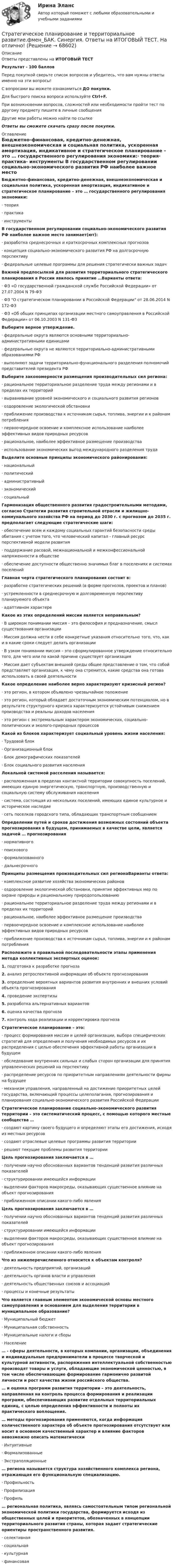      
            Описание
            Ответы представлены на ИТОГОВЫЙ ТЕСТРезультат - 100 балловПеред покупкой сверьте список вопросов и убедитесь, что вам нужны ответы именно на эти вопросы!С вопросами вы можете ознакомиться ДО покупки.Для быстрого поиска вопроса используйте Ctrl+F.При возникновении вопросов, сложностей или необходимости пройти тест по другому предмету пишите в личные сообщения Другие мои работы можно найти по ссылке Ответы вы сможете скачать сразу после покупки. 
            Оглавление
            Бюджетно-финансовая, кредитно-денежная, внешнеэкономическая и социальная политика, ускоренная амортизация, индикативное и стратегическое планирование – это … государственного регулирования экономики:·      теория·      практика·      инструменты В государственном регулировании социально-экономического развития РФ наиболее важное место занимает(ют):·      разработка среднесрочных и краткосрочных комплексных прогнозов·      концепция социально-экономического развития РФ на долгосрочную перспективу·      федеральные целевые программы для решения стратегически важных задач Важной предпосылкой для развития территориального стратегического планирования в России явилось принятие …Варианты ответа:·      ФЗ «О государственной гражданской службе Российской Федерации» от 27.07.2004 N 79-ФЗ·      ФЗ О стратегическом планировании в Российской Федерации от 28.06.2014 N 172-ФЗ·      ФЗ «Об общих принципах организации местного самоуправления в Российской Федерации» от 06.10.2003 N 131-ФЗ Выберите верное утверждение.·      федеральные округа являются основными территориально-административными единицами·      федеральные округа не являются территориально-административными образованиями РФ·      выполняют задачи территориально-функционального разделения полномочий представителей президента РФ   Выберите закономерности размещения производительных сил региона:·      рациональное территориальное разделение труда между регионами и в пределах их территорий·      выравнивание уровней экономического и социального развития регионов·      оздоровление экологической обстановки·      приближение производства к источникам сырья, топлива, энергии и к районам потребления·      первоочередное освоение и комплексное использование наиболее эффективных видов природных ресурсов·      рациональное, наиболее эффективное размещение производства·      использование экономических выгод международного разделения труда Выделите основные принципы экономического районирования:·      национальный·      политический·      административный·      экономический·      социальный Гармонизация общественного развития градостроительными методами, согласно Стратегии развития строительной отрасли и жилищно-коммунального хозяйства РФ на период до 2030 г. с прогнозом до 2035 г. предполагает следующие стратегические шаги:·      обеспечение всем и каждому социальных гарантий безопасности среды обитания с учетом того, что человеческий капитал - главный ресурс перспективной модели развития·      поддержание расовой, межнациональной и межконфессиональной напряженности в обществе·      обеспечение доступности общественно значимых благ в поселениях и системах поселений Главная черта стратегического планирования состоит в:·      разработке стратегических решений (в форме прогнозов, проектов и планов)·      устремленности в среднесрочную и долговременную перспективу планируемого объекта·      адаптивном характере Какое из этих определений миссии является неправильным?·      В широком понимании миссия – это философия и предназначение, смысл существования организации·      Миссия должна нести в себе конкретные указания относительно того, что, как и в какие сроки следует делать организации·      В узком понимании миссия – это сформулированное утверждение относительно того, для чего или по какой причине существует организация·      Миссия дает субъектам внешней среды общее представление о том, что собой представляет организация, к чему она стремится, какие средства она готова использовать в своей деятельности Какое определение наиболее верно характеризуют кризисный регион?·      это регион, в котором объявлено чрезвычайное положение·      это регион, который обладает достаточным экономическим потенциалом, но в результате структурного кризиса характеризуется устойчивым снижением производства и реальны доходов населения·      это регион с экстремальным характером экономических, социально-политических и эколого-природных процессов Какой из блоков характеризует социальный уровень жизни населения:·      Трудовой блок·      Организационный блок·      Блок демографических показателей·      Блок социального развития населения Локальной системой расселения называется:·      расположенная в пределах контактной территории совокупность поселений, имеющих единую энергетическую, транспортную, производственную и социальную систему обслуживания населения·      система, состоящая из нескольких поселений, имеющих единое культурное и историческое наследие·      сеть поселков городского типа, обладающих транспортным сообщением Определении путей и сроков достижения возможных состояний объекта прогнозирования в будущем, принимаемых в качестве цели, является задачей … прогнозирования·      нормативного·      поискового·      формализованного·      дальнесрочного Принципы размещения производительных сил регионаВарианты ответа:·      комплексное развитие хозяйства экономических районов·      оздоровление экологической обстановки, принятие эффективных мер по охране природы и рациональному природопользованию·      рациональное территориальное разделение труда между регионами и в пределах их территорий·      рациональное, наиболее эффективное размещение производства·      первоочередное освоение и комплексное использование наиболее эффективных видов природных ресурсов·      приближение производства к источникам сырья, топлива, энергии и к районам потребления Расположите в правильной последовательности этапы применения метода коллективных экспертных оценок:1.   подготовка к разработке прогноза2.   анализ ретроспективной информации об объекте прогнозирования3.   определение вероятных вариантов развития внутренних и внешних условий объекта прогнозирования4.   проведение экспертизы5.   разработка альтернативных вариантов6.   оценка качества прогноза7.   контроль хода реализации и корректировка прогноза  Стратегическое планирование – это:·      процесс формирования миссии и целей организации, выбора специфических стратегий для определения и получения необходимых ресурсов и их распределения с целью обеспечения эффективной работы организации в будущем·      обследование внутренних сильных и слабых сторон организации для принятия управленческих решений на перспективу·      распределение ресурсов по приоритетным направлениям деятельности фирмы на будущее·      механизм управления, направленный на достижение приоритетных целей государства, включающий процессы целеполагания, прогнозирования и планирования социально-экономического развития Российской Федерации Стратегическое планирование социально-экономического развития территории – это систематический процесс, с помощью которого местные сообщества …·      создают картину своего будущего и определяют этапы его достижения, исходя из местных ресурсов·      создают отраслевые целевые программы развития территории·      решают текущие проблемы развития территории Цель прогнозирования заключается в …·      получении научно обоснованных вариантов тенденций развития различных показателей·      структурировании имеющейся информации·      выделении факторов макросреды, оказывающих существенное влияние на объект прогнозирования·      приближенном описании какого-либо явления Цель прогнозирования заключается в …·      получении научно обоснованных вариантов тенденций развития различных показателей·      структурировании имеющейся информации·      выделении факторов макросреды, оказывающих существенное влияние на объект прогнозирования·      приближенном описании какого-либо явления Что из нижеперечисленного относится к объектам контроля?·      деятельность предприятий, организаций·      деятельность органов власти и управления·      деятельность общественных союзов и ассоциаций·      процессы и конечные результаты Что является главным элементом экономической основы местного самоуправления и основанием для выделения территории в муниципальное образование?·      Муниципальный бюджет·      Муниципальная собственность·      Муниципальные налоги и сборы·      Население … - сферы деятельности, в которых компании, организации, объединения и индивидуальные предприниматели в процессе творческой и культурной активности, распоряжения интеллектуальной собственностью производят товары и услуги, обладающие экономической ценностью, в том числе обеспечивающие формирование гармонично развитой личности и рост качества жизни российского общества. … и оценка программ развития территории – это деятельность, направленная на контроль процесса формирования и реализации программ, обеспечивающих развитие отдельных территориальных единиц, с целью определения эффективности и полноты их практического воплощения. … методы прогнозирования применяются, когда информация количественного характера об объекте прогнозирования отсутствует или носит в основном качественный характер и влияние факторов невозможно описать математически·      Интуитивные·      Формализованные·      Экстраполяционные … региона называется структура хозяйственного комплекса региона, отражающая его функциональную специализацию.·      Профильность·      Профилизация·      Профиль … региональная политика, являясь самостоятельным типом региональной экономической политики государства, формируется исходя из общественных целей и приоритетов, обозначенных в концепции территориального развития страны, которая задает стратегические ориентиры пространственного развития.·      селективная·      социальная·      культурная·      финансовая    
            
            
            Стратегическое планирование и территориальное развитие.фм_БАК (тест с ответами Синергия/МОИ/ МТИ /МОСАП)Стратегическое планирование и территориальное развитие.фмен_БАК. Синергия. Ответы на ИТОГОВЫЙ ТЕСТ. На отлично!Стратегическое планирование и управлениеСтратегическое планирование и управление (ответы на тест Синергия / МТИ / МОИ / МосАП)Стратегическое планирование и управление проектами / 15 вопросов✅ Стратегическое планирование и управление проектами 15 вопросов СИНЕРГИЯ МТИ 2022Стратегическое планирование и управление проектами / 19 вопросовСтратегическое планирование визуальных коммуникаций в маркетинге и рекламе. Синергия. Ответы на ИТОГОВЫЙ ТЕСТ. На отлично!Стратегическое планирование визуальных коммуникаций в маркетинге и рекламе (тест с ответами Синергия)Стратегическое планирование деятельности фирмы сущность, решаемые проблемы, основные требованияСтратегическое планирование и территориальное развитие Синергия МТИ МОСАП Ответы на итоговый тестСтратегическое планирование и территориальное развитие. Синергия. ✅ Ответы на ИТОГОВЫЙ ТЕСТ. На 100 баллов!Стратегическое планирование и территориальное развитие (тест с ответами)Стратегическое планирование и территориальное развитие.фм_БАК