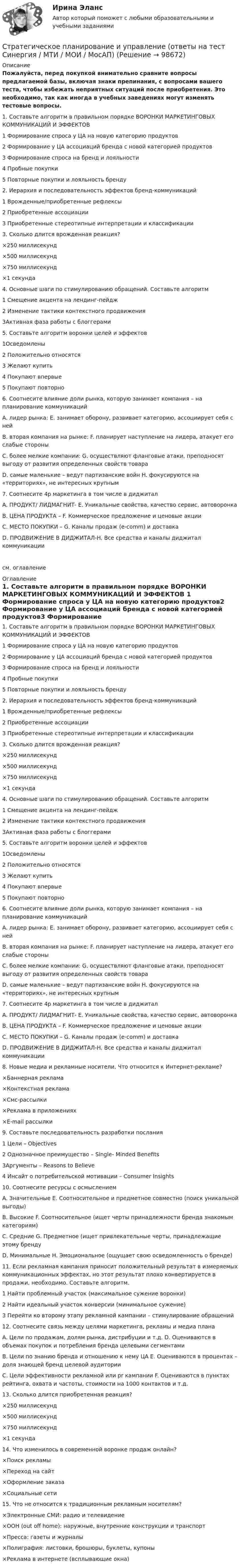     
            Описание
            Пожалуйста, перед покупкой внимательно сравните вопросы предлагаемой базы, включая знаки препинания, с вопросами вашего теста, чтобы избежать неприятных ситуаций после приобретения. Это необходимо, так как иногда в учебных заведениях могут изменять тестовые вопросы. 1.     Составьте алгоритм в правильном порядке ВОРОНКИ МАРКЕТИНГОВЫХ КОММУНИКАЦИЙ И ЭФФЕКТОВ 1 Формирование спроса у ЦА на новую категорию продуктов2 Формирование у ЦА ассоциаций бренда с новой категорией продуктов3 Формирование спроса на бренд и лояльности4 Пробные покупки5 Повторные покупки и лояльность бренду 2.     Иерархия и последовательность эффектов бренд-коммуникаций 1 Врожденные/приобретенные рефлексы2 Приобретенные ассоциации3 Приобретенные стереотипные интерпретации и классификации 3.     Сколько длится врожденная реакция? ×250 миллисекунд×500 миллисекунд×750 миллисекунд×1 секунда 4.     Основные шаги по стимулированию обращений. Составьте алгоритм 1 Смещение акцента на лендинг-пейдж2 Изменение тактики контекстного продвижения3Активная фаза работы с блоггерами 5.     Составьте алгоритм воронки целей и эффектов 1Осведомлены2 Положительно относятся3 Желают купить4 Покупают впервые5 Покупают повторно 6. Соотнесите влияние доли рынка, которую занимает компания – на планирование коммуникацийA. лидер рынка: E. занимает оборону, развивает категорию, ассоциирует себя с нейB. вторая компания на рынке: F. планирует наступление на лидера, атакует его слабые стороныC. более мелкие компании: G. осуществляют фланговые атаки, преподносят выгоду от развития определенных свойств товараD. самые маленькие – ведут партизанские войн H. фокусируются на «территориях», не интересных крупным  7. Соотнесите 4p маркетинга в том числе в диджиталA. ПРОДУКТ/ ЛИДМАГНИТ- E. Уникальные свойства, качество сервис, автоворонкаB. ЦЕНА ПРОДУКТА – F. Коммерческое предложение и ценовые акцииC. МЕСТО ПОКУПКИ – G. Каналы продаж (e-comm) и доставкаD. ПРОДВИЖЕНИЕ В ДИДЖИТАЛ-H. Все средства и каналы диджитал коммуникации см. оглавление 
            Оглавление
            1.     Составьте алгоритм в правильном порядке ВОРОНКИ МАРКЕТИНГОВЫХ КОММУНИКАЦИЙ И ЭФФЕКТОВ 1 Формирование спроса у ЦА на новую категорию продуктов2 Формирование у ЦА ассоциаций бренда с новой категорией продуктов3 Формирование спроса на бренд и лояльности4 Пробные покупки5 Повторные покупки и лояльность бренду 2.     Иерархия и последовательность эффектов бренд-коммуникаций 1 Врожденные/приобретенные рефлексы2 Приобретенные ассоциации3 Приобретенные стереотипные интерпретации и классификации 3.     Сколько длится врожденная реакция? ×250 миллисекунд×500 миллисекунд×750 миллисекунд×1 секунда 4.     Основные шаги по стимулированию обращений. Составьте алгоритм 1 Смещение акцента на лендинг-пейдж2 Изменение тактики контекстного продвижения3Активная фаза работы с блоггерами 5.     Составьте алгоритм воронки целей и эффектов 1Осведомлены2 Положительно относятся3 Желают купить4 Покупают впервые5 Покупают повторно 6. Соотнесите влияние доли рынка, которую занимает компания – на планирование коммуникацийA. лидер рынка: E. занимает оборону, развивает категорию, ассоциирует себя с нейB. вторая компания на рынке: F. планирует наступление на лидера, атакует его слабые стороныC. более мелкие компании: G. осуществляют фланговые атаки, преподносят выгоду от развития определенных свойств товараD. самые маленькие – ведут партизанские войн H. фокусируются на «территориях», не интересных крупным  7. Соотнесите 4p маркетинга в том числе в диджиталA. ПРОДУКТ/ ЛИДМАГНИТ- E. Уникальные свойства, качество сервис, автоворонкаB. ЦЕНА ПРОДУКТА – F. Коммерческое предложение и ценовые акцииC. МЕСТО ПОКУПКИ – G. Каналы продаж (e-comm) и доставкаD. ПРОДВИЖЕНИЕ В ДИДЖИТАЛ-H. Все средства и каналы диджитал коммуникации 8. Новые медиа и рекламные носители. Что относится к Интернет-рекламе? ×Баннерная реклама×Контекстная реклама×Смс-рассылки×Реклама в приложениях×E-mail рассылки 9. Составьте последовательность разработки послания 1 Цели – Objectives2 Однозначное преимущество – Single- Minded Benefits3Аргументы – Reasons to Believe4 Инсайт о потребительской мотивации – Consumer Insights 10. Соотнесите ресурсы с осмыслением A. Значительные E. Соотносительное и предметное совместно (поиск уникальной выгоды)B. Высокие F. Соотносительное (ищет черты принадлежности бренда знакомым категориям)C. Средние G. Предметное (ищет привлекательные черты, принадлежащие этому брендуD. Минимальные H. Эмоциональное (ощущает свою осведомленность о бренде) 11. Если рекламная кампания приносит положительный результат в измеряемых коммуникационных эффектах, но этот результат плохо конвертируется в продажи, необходимо. Составьте алгоритм. 1 Найти проблемный участок (максимальное сужение воронки)2 Найти идеальный участок конверсии (минимальное сужение)3 Перейти ко второму этапу рекламной кампании – стимулирование обращений 12. Соотнесите связь между целями маркетинга, рекламы и медиа плана A. Цели по продажам, долям рынка, дистрибуции и т.д. D. Оцениваются в объемах покупок и потребления бренда целевыми сегментамиB. Цели по знанию бренда и отношению к нему ЦА E. Оцениваются в процентах – доля знающей бренд целевой аудиторииC. Цели эффективности рекламной или pr кампании F. Оцениваются в пунктах рейтинга, охвата и частоты, стоимости на 1000 контактов и т.д. 13. Сколько длится приобретенная реакция? ×250 миллисекунд×500 миллисекунд×750 миллисекунд×1 секунда 14. Что изменилось в современной воронке продаж онлайн?×Поиск рекламы×Переход на сайт×Оформление заказа×Социальные сети 15. Что не относится к традиционным рекламным носителям?×Электронные СМИ: радио и телевидение×ООН (out off home): наружные, внутренние конструкции и транспорт×Пресса: газеты и журналы×Полиграфия: листовки, брошюры, буклеты, купоны×Реклама в интернете (всплывающие окна)  
            
            
            Стратегическое планирование и управлениеСтратегическое планирование и управление (ответы на тест Синергия / МТИ / МОИ / МосАП)Стратегическое планирование и управление проектами / 15 вопросов✅ Стратегическое планирование и управление проектами 15 вопросов СИНЕРГИЯ МТИ 2022Стратегическое планирование и управление проектами / 19 вопросов Стратегическое планирование и управление проектами (79 баллов, 2 курс 2 семестр, ответы на тест Синергия / МФПУ /июнь 2022, выделено желтым)Стратегическое планирование и управление проектами в рекламе и связях с общественностью. Синергия. Ответы на ИТОГОВЫЙ ТЕСТ. На отлично!Стратегическое планирование деятельности фирмы сущность, решаемые проблемы, основные требованияСтратегическое планирование и территориальное развитие Синергия МТИ МОСАП Ответы на итоговый тестСтратегическое планирование и территориальное развитие. Синергия. ✅ Ответы на ИТОГОВЫЙ ТЕСТ. На 100 баллов!Стратегическое планирование и территориальное развитие (тест с ответами)Стратегическое планирование и территориальное развитие.фм_БАК💯 Стратегическое планирование и территориальное развитие.фм_БАК (правильные ответы на тест Синергия / МОИ / МТИ / МосАП)Стратегическое планирование и территориальное развитие.фм_БАК (тест с ответами Синергия/МОИ/ МТИ /МОСАП)