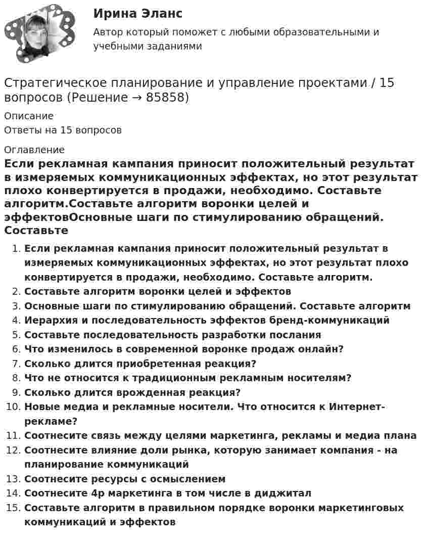      
            Описание
            Ответы на 15 вопросов 
            Оглавление
            Если рекламная кампания приносит положительный результат в измеряемых коммуникационных эффектах, но этот результат плохо конвертируется в продажи, необходимо. Составьте алгоритм.Составьте алгоритм воронки целей и эффектовОсновные шаги по стимулированию обращений. Составьте алгоритмИерархия и последовательность эффектов бренд-коммуникацийСоставьте последовательность разработки посланияЧто изменилось в современной воронке продаж онлайн?Сколько длится приобретенная реакция?Что не относится к традиционным рекламным носителям?Сколько длится врожденная реакция?Новые медиа и рекламные носители. Что относится к Интернет-рекламе?Соотнесите связь между целями маркетинга, рекламы и медиа планаСоотнесите влияние доли рынка, которую занимает компания - на планирование коммуникацийСоотнесите ресурсы с осмыслениемСоотнесите 4p маркетинга в том числе в диджиталСоставьте алгоритм в правильном порядке воронки маркетинговых коммуникаций и эффектов  
            
            
            Стратегическое планирование и управление (ответы на тест Синергия / МТИ / МОИ / МосАП)Стратегическое планирование и управление проектами / 15 вопросов✅ Стратегическое планирование и управление проектами 15 вопросов СИНЕРГИЯ МТИ 2022Стратегическое планирование и управление проектами / 19 вопросов Стратегическое планирование и управление проектами (79 баллов, 2 курс 2 семестр, ответы на тест Синергия / МФПУ /июнь 2022, выделено желтым)Стратегическое планирование и управление проектами в рекламе и связях с общественностью. Синергия. Ответы на ИТОГОВЫЙ ТЕСТ. На отлично!Стратегическое планирование и управление проектами (новый) тест с ответами Синергия/МОИ/ МТИСтратегическое планирование и территориальное развитие Синергия МТИ МОСАП Ответы на итоговый тестСтратегическое планирование и территориальное развитие. Синергия. ✅ Ответы на ИТОГОВЫЙ ТЕСТ. На 100 баллов!Стратегическое планирование и территориальное развитие (тест с ответами)Стратегическое планирование и территориальное развитие.фм_БАК💯 Стратегическое планирование и территориальное развитие.фм_БАК (правильные ответы на тест Синергия / МОИ / МТИ / МосАП)Стратегическое планирование и территориальное развитие.фм_БАК (тест с ответами Синергия/МОИ/ МТИ /МОСАП)Стратегическое планирование и территориальное развитие.фмен_БАК. Синергия. Ответы на ИТОГОВЫЙ ТЕСТ. На отлично!