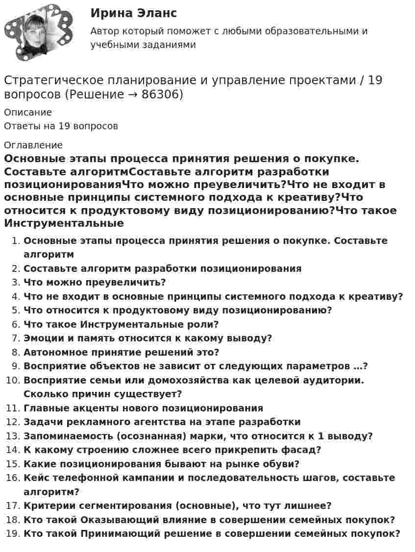      
            Описание
            Ответы на 19 вопросов 
            Оглавление
            Основные этапы процесса принятия решения о покупке. Составьте алгоритмСоставьте алгоритм разработки позиционированияЧто можно преувеличить?Что не входит в основные принципы системного подхода к креативу?Что относится к продуктовому виду позиционированию?Что такое Инструментальные роли?Эмоции и память относится к какому выводу?Автономное принятие решений это?Восприятие объектов не зависит от следующих параметров …?Восприятие семьи или домохозяйства как целевой аудитории. Сколько причин существует? Главные акценты нового позиционированияЗадачи рекламного агентства на этапе разработкиЗапоминаемость (осознанная) марки, что относится к 1 выводу?К какому строению сложнее всего прикрепить фасад?Какие позиционирования бывают на рынке обуви?Кейс телефонной кампании и последовательность шагов, составьте алгоритм?Критерии сегментирования (основные), что тут лишнее?Кто такой Оказывающий влияние в совершении семейных покупок?Кто такой Принимающий решение в совершении семейных покупок?  
            
            
            ✅ Стратегическое планирование и управление проектами 15 вопросов СИНЕРГИЯ МТИ 2022Стратегическое планирование и управление проектами / 19 вопросов Стратегическое планирование и управление проектами (79 баллов, 2 курс 2 семестр, ответы на тест Синергия / МФПУ /июнь 2022, выделено желтым)Стратегическое планирование и управление проектами в рекламе и связях с общественностью. Синергия. Ответы на ИТОГОВЫЙ ТЕСТ. На отлично!Стратегическое планирование и управление проектами (новый) тест с ответами Синергия/МОИ/ МТИСтратегическое планирование и управление проектами. Синергия. 100 баллов на ОТЛИЧНО! Итоговый тест 2023 г. 4 семестр.Стратегическое планирование и управление проектами//СИНЕРГИЯ//МОСАП//МОИ//МТИСтратегическое планирование и территориальное развитие (тест с ответами)Стратегическое планирование и территориальное развитие.фм_БАК💯 Стратегическое планирование и территориальное развитие.фм_БАК (правильные ответы на тест Синергия / МОИ / МТИ / МосАП)Стратегическое планирование и территориальное развитие.фм_БАК (тест с ответами Синергия/МОИ/ МТИ /МОСАП)Стратегическое планирование и территориальное развитие.фмен_БАК. Синергия. Ответы на ИТОГОВЫЙ ТЕСТ. На отлично!Стратегическое планирование и управлениеСтратегическое планирование и управление (ответы на тест Синергия / МТИ / МОИ / МосАП)