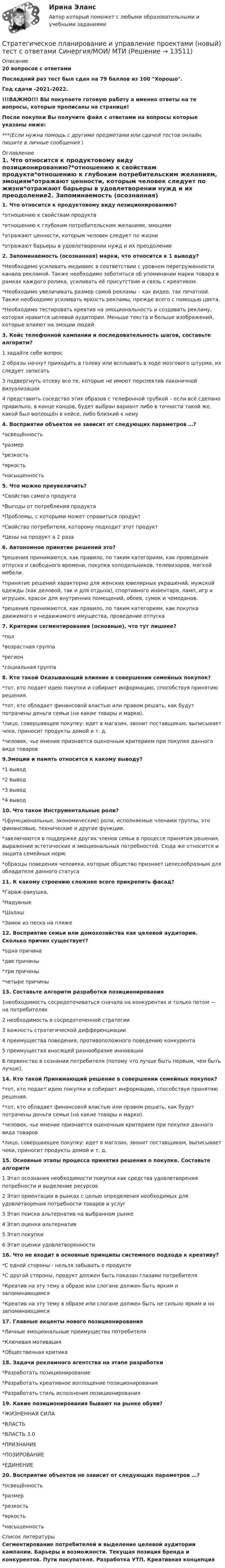     
          Описание
          20 вопросов с ответамиПоследний раз тест был сдан на 79 баллов из 100 Хорошо.Год сдачи -2021-2022.!!!ВАЖНО!!! ВЫ покупаете готовую работу а именно ответы на те вопросы, которые прописаны на странице!После покупки Вы получите файл с ответами на вопросы которые указаны ниже:***(Если нужна помощь с другими предметами или сдачей тестов онлайн, пишите в личные сообщения  ) 
          Оглавление
          1. Что относится к продуктовому виду позиционированию?*отношению к свойствам продукта*отношению к глубоким потребительским желаниям, эмоциям*отражают ценности, которым человек следует по жизни*отражают барьеры в удовлетворении нужд и их преодоление2. Запоминаемость (осознанная) марки, что относится к 1 выводу?*Необходимо усиливать медиавес в соответствии с уровнем перегруженности канала рекламой. Также необходимо заботиться об упоминании марки товара в рамках каждого ролика, усиливать её присутствие и связь с креативом.*Необходимо увеличивать размер самой рекламы – как видео, так печатной. Также необходимо усиливать яркость рекламы, прежде всего с помощью цвета.*Необходимо тестировать креатив на эмоциональность и создавать рекламу, которая нравится целевой аудитории. Меньше текста и больше изображений, которые влияют на эмоции людей.3. Кейс телефонной кампании и последовательность шагов, составьте алгоритм?1 задайте себе вопрос2 образы начнут приходить в голову или всплывать в ходе мозгового штурма, их следует записать3 подвергнуть отсеву все те, которые не имеют перспектив лаконичной визуализации4 представить соседство этих образов с телефонной трубкой – если всё сделано правильно, в конце концов, будет выбран вариант либо в точности такой же, какой был воплощён в кейсе, либо близкий к нему4. Восприятие объектов не зависит от следующих параметров …?*освещённость*размер*резкость*яркость*насыщенность5. Что можно преувеличить?*Свойство самого продукта*Выгоды от потребления продукта*Проблемы, с которыми может справиться продукт*Свойство потребителя, которому подходит этот продукт*Цены на продукт а 2 раза6. Автономное принятие решений это?*решения принимаются, как правило, по таким категориям, как проведение отпуска и свободного времени, покупка холодильников, телевизоров, мягкой мебели.*принятие решений характерно для женских ювелирных украшений, мужской одежды (как деловой, так и для отдыха), спортивного инвентаря, ламп, игр и игрушек, красок для внутренних помещений, обоев, сумок и чемоданов.*решения принимаются, как правило, по таким категориям, как покупка движимого и недвижимого имущества, проведение отпуска7. Критерии сегментирования (основные), что тут лишнее?*пол*возрастная группа*регион*социальная группа8. Кто такой Оказывающий влияние в совершении семейных покупок?*тот, кто подает идею покупки и собирает информацию, способствуя принятию решения.*тот, кто обладает финансовой властью или правом решать, как будут потрачены деньги семьи (на какие товары и марки).*лицо, совершающее покупку: идет в магазин, звонит поставщикам, выписывает чеки, приносит продукты домой и т. д.*человек, чье мнение признается оценочным критерием при покупке данного вида товаров9.Эмоции и память относится к какому выводу?*1 вывод*2 вывод*3 вывод*4 вывод10. Что такое Инструментальные роли?*(функциональные, экономические) роли, исполняемые членами группы, это финансовые, технические и другие функции.*заключаются в поддержке других членов семьи в процессе принятия решения, выражении эстетических и эмоциональных потребностей. Сюда же относится и защита семейных норм.*образцы поведения человека, которые общество признает целесообразным для обладателя данного статуса11. К какому строению сложнее всего прикрепить фасад?*Гараж-ракушка,*Надувные*Шалаш*Замок из песка на пляже12. Восприятие семьи или домохозяйства как целевой аудитории. Сколько причин существует?*одна причина*две причины*три причины*четыре причины13. Составьте алгоритм разработки позиционирования1необходимость сосредоточиваться сначала на конкурентах и только потом — на потребителях2 необходимость в сосредоточенной стратегии3 важность стратегической дифференциации4 преимущества поведения, противоположного поведению конкурента5 преимущества вносящей разнообразие инновации6 первенство в сознании потребителя (потому что лучше быть первым, чем быть лучше).14. Кто такой Принимающий решение в совершении семейных покупок?*тот, кто подает идею покупки и собирает информацию, способствуя принятию решения.*тот, кто обладает финансовой властью или правом решать, как будут потрачены деньги семьи (на какие товары и марки).*человек, чье мнение признается оценочным критерием при покупке данного вида товаров*лицо, совершающее покупку: идет в магазин, звонит поставщикам, выписывает чеки, приносит продукты домой и т. д.15. Основные этапы процесса принятия решения о покупке. Составьте алгоритм1 Этап осознания необходимости покупки как средства удовлетворения потребности и выделение ресурсов2 Этап ориентации в рынках с целью определения необходимых для удовлетворения потребности товаров и услуг3 Этап поиска альтернатив на выбранном рынке4 Этап оценки альтернатив5 Этап покупки6 Этап оценки удовлетворенности16. Что не входит в основные принципы системного подхода к креативу?*С одной стороны - нельзя забывать о продукте*С другой стороны, продукт должен быть показан глазами потребителя*Креатив на эту тему в образе или слогане должен быть ярким и запоминающимся*Креатив на эту тему в образе или слогане должен быть не сильно ярким и но запоминающимся17. Главные акценты нового позиционирования*Личные эмоциональные преимущества потребителя*Ключевая мотивация*Общественная критика18. Задачи рекламного агентства на этапе разработки*Разработать позиционирование*Разработать креативное воплощение позиционирования*Разработать стиль исполнения позиционирования19. Какие позиционирования бывают на рынке обуви?*ЖИЗНЕННАЯ СИЛА*ВЛАСТЬ*ВЛАСТЬ 3.0*ПРИЗНАНИЕ*ПОЗИРОВАНИЕ*ЕДИНЕНИЕ20. Восприятие объектов не зависит от следующих параметров …?*освещённость*размер*резкость*яркость*насыщенность 
          Список литературы
          Сегментирование потребителей и выделение целевой аудитории кампании. Барьеры и возможности. Текущая позиция бренда и конкурентов. Пути покупателя. Разработка УТП. Креативная концепция 
            
            
            Стратегическое планирование и управление проектами в рекламе и связях с общественностью. Синергия. Ответы на ИТОГОВЫЙ ТЕСТ. На отлично!Стратегическое планирование и управление проектами (новый) тест с ответами Синергия/МОИ/ МТИСтратегическое планирование и управление проектами. Синергия. 100 баллов на ОТЛИЧНО! Итоговый тест 2023 г. 4 семестр.Стратегическое планирование и управление проектами//СИНЕРГИЯ//МОСАП//МОИ//МТИСтратегическое планирование и управление проектами. Синергия. На отлично!Стратегическое планирование и управление проектами. Синергия. ✅ Ответы на ИТОГОВЫЙ ТЕСТ. На отлично!Стратегическое планирование и управление проектами тест СинергияСтратегическое планирование и территориальное развитие.фм_БАК (тест с ответами Синергия/МОИ/ МТИ /МОСАП)Стратегическое планирование и территориальное развитие.фмен_БАК. Синергия. Ответы на ИТОГОВЫЙ ТЕСТ. На отлично!Стратегическое планирование и управлениеСтратегическое планирование и управление (ответы на тест Синергия / МТИ / МОИ / МосАП)Стратегическое планирование и управление проектами / 15 вопросов✅ Стратегическое планирование и управление проектами 15 вопросов СИНЕРГИЯ МТИ 2022Стратегическое планирование и управление проектами / 19 вопросов