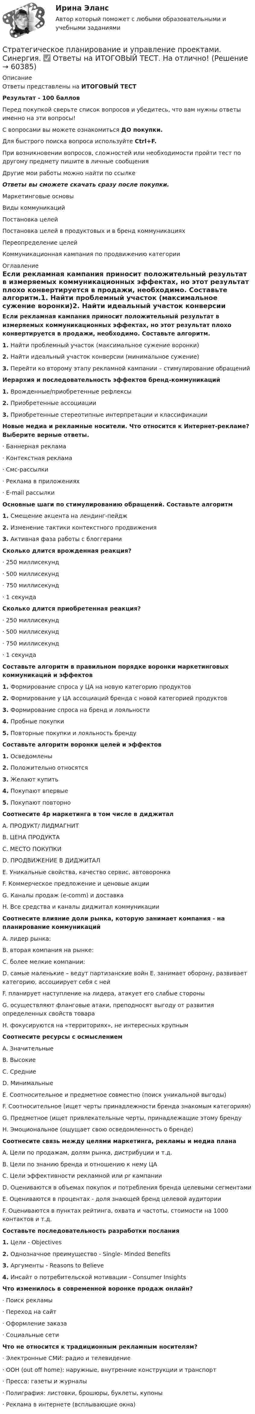     
            Описание
            Ответы представлены на ИТОГОВЫЙ ТЕСТРезультат - 100 балловПеред покупкой сверьте список вопросов и убедитесь, что вам нужны ответы именно на эти вопросы!С вопросами вы можете ознакомиться ДО покупки.Для быстрого поиска вопроса используйте Ctrl+F.При возникновении вопросов, сложностей или необходимости пройти тест по другому предмету пишите в личные сообщения Другие мои работы можно найти по ссылке Ответы вы сможете скачать сразу после покупки.Маркетинговые основыВиды коммуникацийПостановка целейПостановка целей в продуктовых и в бренд коммуникацияхПереопределение целейКоммуникационная кампания по продвижению категории 
            Оглавление
            Если рекламная кампания приносит положительный результат в измеряемых коммуникационных эффектах, но этот результат плохо конвертируется в продажи, необходимо. Составьте алгоритм.1.   Найти проблемный участок (максимальное сужение воронки)2.   Найти идеальный участок конверсии (минимальное сужение)3.   Перейти ко второму этапу рекламной кампании – стимулирование обращенийИерархия и последовательность эффектов бренд-коммуникаций 1.   Врожденные/приобретенные рефлексы2.   Приобретенные ассоциации3.   Приобретенные стереотипные интерпретации и классификацииНовые медиа и рекламные носители. Что относится к Интернет-рекламе? Выберите верные ответы.·      Баннерная реклама·      Контекстная реклама·      Смс-рассылки·      Реклама в приложениях·      E-mail рассылкиОсновные шаги по стимулированию обращений. Составьте алгоритм 1.   Смещение акцента на лендинг-пейдж2.   Изменение тактики контекстного продвижения3.   Активная фаза работы с блоггерамиСколько длится врожденная реакция?·      250 миллисекунд·      500 миллисекунд·      750 миллисекунд·      1 секундаСколько длится приобретенная реакция?·      250 миллисекунд·      500 миллисекунд·      750 миллисекунд·      1 секундаСоставьте алгоритм в правильном порядке воронки маркетинговых коммуникаций и эффектов1.   Формирование спроса у ЦА на новую категорию продуктов2.   Формирование у ЦА ассоциаций бренда с новой категорией продуктов3.   Формирование спроса на бренд и лояльности4.   Пробные покупки5.   Повторные покупки и лояльность брендуСоставьте алгоритм воронки целей и эффектов1.   Осведомлены2.   Положительно относятся3.   Желают купить4.   Покупают впервые5.   Покупают повторноСоотнесите 4p маркетинга в том числе в диджитал A. ПРОДУКТ/ ЛИДМАГНИТB. ЦЕНА ПРОДУКТАC. МЕСТО ПОКУПКИD. ПРОДВИЖЕНИЕ В ДИДЖИТАЛE. Уникальные свойства, качество сервис, автоворонкаF. Коммерческое предложение и ценовые акцииG. Каналы продаж (e-comm) и доставкаH. Все средства и каналы диджитал коммуникацииСоотнесите влияние доли рынка, которую занимает компания - на планирование коммуникацийA. лидер рынка:B. вторая компания на рынке:C. более мелкие компании:D. самые маленькие – ведут партизанские войн E. занимает оборону, развивает категорию, ассоциирует себя с нейF. планирует наступление на лидера, атакует его слабые стороныG. осуществляют фланговые атаки, преподносят выгоду от развития определенных свойств товараH. фокусируются на «территориях», не интересных крупнымСоотнесите ресурсы с осмыслением A. ЗначительныеB. ВысокиеC. СредниеD. МинимальныеE. Соотносительное и предметное совместно (поиск уникальной выгоды)F. Соотносительное (ищет черты принадлежности бренда знакомым категориям)G. Предметное (ищет привлекательные черты, принадлежащие этому брендуH. Эмоциональное (ощущает свою осведомленность о бренде)Соотнесите связь между целями маркетинга, рекламы и медиа планаA. Цели по продажам, долям рынка, дистрибуции и т.д.B. Цели по знанию бренда и отношению к нему ЦАC. Цели эффективности рекламной или pr кампанииD. Оцениваются в объемах покупок и потребления бренда целевыми сегментамиE. Оцениваются в процентах - доля знающей бренд целевой аудиторииF. Оцениваются в пунктах рейтинга, охвата и частоты, стоимости на 1000 контактов и т.д.Составьте последовательность разработки послания 1.   Цели - Objectives2.   Однозначное преимущество - Single- Minded Benefits3.   Аргументы - Reasons to Believe4.   Инсайт о потребительской мотивации - Consumer InsightsЧто изменилось в современной воронке продаж онлайн? ·      Поиск рекламы·      Переход на сайт·      Оформление заказа·      Социальные сетиЧто не относится к традиционным рекламным носителям?·      Электронные СМИ: радио и телевидение·      ООН (out off home): наружные, внутренние конструкции и транспорт·      Пресса: газеты и журналы·      Полиграфия: листовки, брошюры, буклеты, купоны·      Реклама в интернете (всплывающие окна)    
            
            
            Стратегическое планирование и управление проектами. Синергия. На отлично!Стратегическое планирование и управление проектами. Синергия. ✅ Ответы на ИТОГОВЫЙ ТЕСТ. На отлично!Стратегическое планирование и управление проектами тест СинергияСтратегическое планирование и управление//СИНЕРГИЯ//МОИ//МТИСтратегическое планирование и управления проектами. Синергия - 5Стратегическое планирование маркетинговых и социальных коммуникаций.м (тест с ответами магистратура Синергия)Стратегическое планирование проведения аудита эффективности расходов средств бюджета может предусматривать составление плана на срок ...Стратегическое планирование и управление проектами / 15 вопросов✅ Стратегическое планирование и управление проектами 15 вопросов СИНЕРГИЯ МТИ 2022Стратегическое планирование и управление проектами / 19 вопросов Стратегическое планирование и управление проектами (79 баллов, 2 курс 2 семестр, ответы на тест Синергия / МФПУ /июнь 2022, выделено желтым)Стратегическое планирование и управление проектами в рекламе и связях с общественностью. Синергия. Ответы на ИТОГОВЫЙ ТЕСТ. На отлично!Стратегическое планирование и управление проектами (новый) тест с ответами Синергия/МОИ/ МТИСтратегическое планирование и управление проектами. Синергия. 100 баллов на ОТЛИЧНО! Итоговый тест 2023 г. 4 семестр.