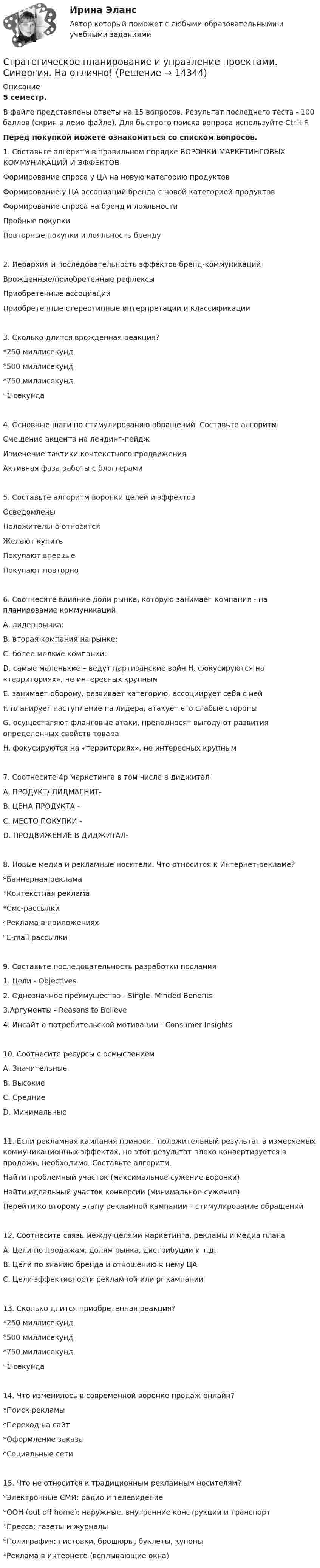     
          Описание
          5 семестр. В файле представлены ответы на 15 вопросов. Результат последнего теста - 100 баллов (скрин в демо-файле). Для быстрого поиска вопроса используйте Ctrl+F.Перед покупкой можете ознакомиться со списком вопросов.1.	Составьте алгоритм в правильном порядке ВОРОНКИ МАРКЕТИНГОВЫХ КОММУНИКАЦИЙ И ЭФФЕКТОВ Формирование спроса у ЦА на новую категорию продуктов Формирование у ЦА ассоциаций бренда с новой категорией продуктов Формирование спроса на бренд и лояльности Пробные покупкиПовторные покупки и лояльность бренду 2.	Иерархия и последовательность эффектов бренд-коммуникаций Врожденные/приобретенные рефлексы Приобретенные ассоциации Приобретенные стереотипные интерпретации и классификации 3.	Сколько длится врожденная реакция?*250 миллисекунд*500 миллисекунд *750 миллисекунд *1 секунда 4.	Основные шаги по стимулированию обращений. Составьте алгоритм Смещение акцента на лендинг-пейдж Изменение тактики контекстного продвижения Активная фаза работы с блоггерами 5.	Составьте алгоритм воронки целей и эффектовОсведомленыПоложительно относятся Желают купить Покупают впервые Покупают повторно 6. Соотнесите влияние доли рынка, которую занимает компания - на планирование коммуникацийA. лидер рынка: B. вторая компания на рынке: C. более мелкие компании: D. самые маленькие – ведут партизанские войн H. фокусируются на «территориях», не интересных крупнымE. занимает оборону, развивает категорию, ассоциирует себя с нейF. планирует наступление на лидера, атакует его слабые стороныG. осуществляют фланговые атаки, преподносят выгоду от развития определенных свойств товараH. фокусируются на «территориях», не интересных крупным7. Соотнесите 4p маркетинга в том числе в диджитал A. ПРОДУКТ/ ЛИДМАГНИТ-B. ЦЕНА ПРОДУКТА - C. МЕСТО ПОКУПКИ - D. ПРОДВИЖЕНИЕ В ДИДЖИТАЛ- 8. Новые медиа и рекламные носители. Что относится к Интернет-рекламе? *Баннерная реклама *Контекстная реклама *Смс-рассылки *Реклама в приложениях *E-mail рассылки 9. Составьте последовательность разработки послания 1. Цели - Objectives 2. Однозначное преимущество - Single- Minded Benefits3.Аргументы - Reasons to Believe 4. Инсайт о потребительской мотивации - Consumer Insights 10. Соотнесите ресурсы с осмыслением A. Значительные B. Высокие C. Средние  D. Минимальные 11. Если рекламная кампания приносит положительный результат в измеряемых коммуникационных эффектах, но этот результат плохо конвертируется в продажи, необходимо. Составьте алгоритм. Найти проблемный участок (максимальное сужение воронки)Найти идеальный участок конверсии (минимальное сужение) Перейти ко второму этапу рекламной кампании – стимулирование обращений 12. Соотнесите связь между целями маркетинга, рекламы и медиа плана A. Цели по продажам, долям рынка, дистрибуции и т.д.  B. Цели по знанию бренда и отношению к нему ЦА C. Цели эффективности рекламной или pr кампании 13. Сколько длится приобретенная реакция? *250 миллисекунд *500 миллисекунд *750 миллисекунд *1 секунда 14. Что изменилось в современной воронке продаж онлайн? *Поиск рекламы *Переход на сайт *Оформление заказа *Социальные сети 15. Что не относится к традиционным рекламным носителям? *Электронные СМИ: радио и телевидение *ООН (out off home): наружные, внутренние конструкции и транспорт *Пресса: газеты и журналы *Полиграфия: листовки, брошюры, буклеты, купоны *Реклама в интернете (всплывающие окна)  
            
            
            Стратегическое планирование и управление проектами//СИНЕРГИЯ//МОСАП//МОИ//МТИСтратегическое планирование и управление проектами. Синергия. На отлично!Стратегическое планирование и управление проектами. Синергия. ✅ Ответы на ИТОГОВЫЙ ТЕСТ. На отлично!Стратегическое планирование и управление проектами тест СинергияСтратегическое планирование и управление//СИНЕРГИЯ//МОИ//МТИСтратегическое планирование и управления проектами. Синергия - 5Стратегическое планирование маркетинговых и социальных коммуникаций.м (тест с ответами магистратура Синергия)Стратегическое планирование и управление (ответы на тест Синергия / МТИ / МОИ / МосАП)Стратегическое планирование и управление проектами / 15 вопросов✅ Стратегическое планирование и управление проектами 15 вопросов СИНЕРГИЯ МТИ 2022Стратегическое планирование и управление проектами / 19 вопросов Стратегическое планирование и управление проектами (79 баллов, 2 курс 2 семестр, ответы на тест Синергия / МФПУ /июнь 2022, выделено желтым)Стратегическое планирование и управление проектами в рекламе и связях с общественностью. Синергия. Ответы на ИТОГОВЫЙ ТЕСТ. На отлично!Стратегическое планирование и управление проектами (новый) тест с ответами Синергия/МОИ/ МТИ