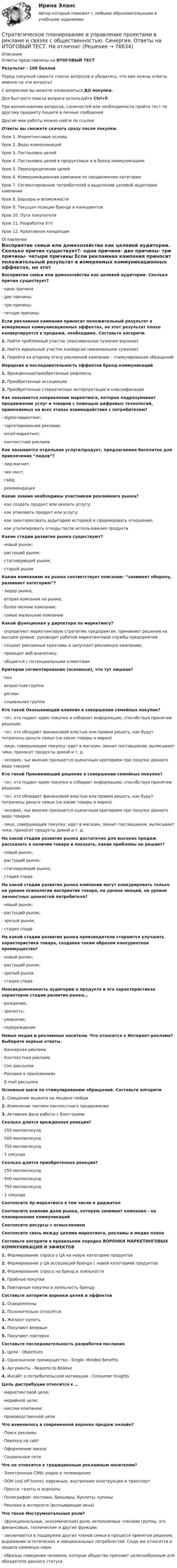      
            Описание
            Ответы представлены на ИТОГОВЫЙ ТЕСТРезультат - 100 балловПеред покупкой сверьте список вопросов и убедитесь, что вам нужны ответы именно на эти вопросы!С вопросами вы можете ознакомиться ДО покупки.Для быстрого поиска вопроса используйте Ctrl+F.При возникновении вопросов, сложностей или необходимости пройти тест по другому предмету пишите в личные сообщения Другие мои работы можно найти по ссылке Ответы вы сможете скачать сразу после покупки.Урок 1. Маркетинговые основыУрок 2. Виды коммуникацийУрок 3. Постановка целейУрок 4. Постановка целей в продуктовых и в бренд коммуникацияхУрок 5. Переопределение целейУрок 6. Коммуникационная кампания по продвижению категорииУрок 7. Сегментирование потребителей и выделение целевой аудитории кампанииУрок 8. Барьеры и возможностиУрок 9. Текущая позиция бренда и конкурентовУрок 10. Пути покупателяУрок 11. Разработка УтпУрок 12. Креативная концепция 
            Оглавление
            Восприятие семьи или домохозяйства как целевой аудитории. Сколько причин существует?·      одна причина·      две причины·      три причины·      четыре причины Если рекламная кампания приносит положительный результат в измеряемых коммуникационных эффектах, но этот результат плохо конвертируется в продажи, необходимо. Составьте алгоритм.1.   Найти проблемный участок (максимальное сужение воронки)2.   Найти идеальный участок конверсии (минимальное сужение)3.   Перейти ко второму этапу рекламной кампании – стимулирование обращений Иерархия и последовательность эффектов бренд-коммуникаций1.   Врожденные/приобретенные рефлексы2.   Приобретенные ассоциации3.   Приобретенные стереотипные интерпретации и классификации Как называется направление маркетинга, которое подразумевает продвижение услуг и товаров с помощью цифровых технологий, применяемых на всех этапах взаимодействия с потребителем?·      digital-маркетинг;·      таргетированная реклама;·      email-маркетинг;·      контекстная реклама Как называется отдельная услуга/продукт, предлагаемая бесплатно для привлечения “лидов”?·      лид-магнит;·      чек-лист;·      гайд;·      рекомендацияКакие знания необходимы участникам рекламного рынка?·      как создать продукт или оказать услугу;·      как упаковать продукт или услугу;·      как заинтересовать аудиторию историей и сформировать отношение;·      как утилизировать отходы после использования продукта Какие стадии развития рынка существуют?·      новый рынок;·      растущий рынок;·      стагнирующий рынок;·      старый рынок Каким компаниям на рынке соответствует описание: “занимает оборону, развивает категорию”?·      лидер рынка;·      вторая компания на рынке;·      более мелкие компании;·      самые маленькие компании Какой функционал у директора по маркетингу?·      определяет маркетинговую стратегию предприятия, принимает решения на высшем уровне, руководит работой маркетинговой службы предприятия;·      создает рекламные креативы и запускает рекламную кампанию;·      проводит веб-аналитику;·      общается с потенциальными клиентами Критерии сегментирования (основные), что тут лишнее?·      пол·      возрастная группа·      регион·      социальная группа Кто такой Оказывающий влияние в совершении семейных покупок?·      тот, кто подает идею покупки и собирает информацию, способствуя принятию решения.·      тот, кто обладает финансовой властью или правом решать, как будут потрачены деньги семьи (на какие товары и марки).·      лицо, совершающее покупку: идет в магазин, звонит поставщикам, выписывает чеки, приносит продукты домой и т. д.·      человек, чье мнение признается оценочным критерием при покупке данного вида товаров Кто такой Принимающий решение в совершении семейных покупок?·      тот, кто подает идею покупки и собирает информацию, способствуя принятию решения.·      тот, кто обладает финансовой властью или правом решать, как будут потрачены деньги семьи (на какие товары и марки).·      человек, чье мнение признается оценочным критерием при покупке данного вида товаров·      лицо, совершающее покупку: идет в магазин, звонит поставщикам, выписывает чеки, приносит продукты домой и т. д. На какой стадии развития рынка достаточно для высоких продаж рассказать о наличии товара и показать, какие проблемы он решает?·      новый рынок;·      растущий рынок;·      стагнирующий рынок;·      стадия спада На какой стадии развития рынка компании могут конкурировать только на уровне психологии восприятия товара, на уровне эмоций, на уровне личностных ценностей потребителя?·      новый рынок;·      растущий рынок;·      зрелый рынок;·      стадия спада На какой стадии развития рынка производители стараются улучшить характеристики товара, создавая таким образом конкурентное преимущество?·      новый рынок;·      растущий рынок;·      зрелый рынок·      стадия спада Неосведомленность аудитории о продукте и его характеристиках характерна стадии развития рынка…·      рождение;·      зрелость;·      умирание;·      перерождение Новые медиа и рекламные носители. Что относится к Интернет-рекламе? Выберите верные ответы.·      Баннерная реклама·      Контекстная реклама·      Смс-рассылки·      Реклама в приложениях·      E-mail рассылки Основные шаги по стимулированию обращений. Составьте алгоритм1.   Смещение акцента на лендинг-пейдж2.   Изменение тактики контекстного продвижения3.   Активная фаза работы с блоггерами Сколько длится врожденная реакция?·      250 миллисекунд·      500 миллисекунд·      750 миллисекунд·      1 секунда Сколько длится приобретенная реакция?·      250 миллисекунд·      500 миллисекунд·      750 миллисекунд·      1 секунда Соотнесите 4p маркетинга в том числе в диджитал Соотнесите влияние доли рынка, которую занимает компания - на планирование коммуникаций Соотнесите ресурсы с осмыслением Соотнесите связь между целями маркетинга, рекламы и медиа плана Составьте алгоритм в правильном порядке ВОРОНКИ МАРКЕТИНГОВЫХ КОММУНИКАЦИЙ И ЭФФЕКТОВ1.   Формирование спроса у ЦА на новую категорию продуктов2.   Формирование у ЦА ассоциаций бренда с новой категорией продуктов3.   Формирование спроса на бренд и лояльности4.   Пробные покупки5.   Повторные покупки и лояльность бренду Составьте алгоритм воронки целей и эффектов1.   Осведомлены2.   Положительно относятся3.   Желают купить4.   Покупают впервые5.   Покупают повторно Составьте последовательность разработки послания1.   Цели - Objectives2.   Однозначное преимущество - Single- Minded Benefits3.   Аргументы - Reasons to Believe4.   Инсайт о потребительской мотивации - Consumer Insights Цель дистрибуции относится к …·      маркетинговой цели;·      медийной цели;·      миссии компании;·      производственной цели Что изменилось в современной воронке продаж онлайн?·      Поиск рекламы·      Переход на сайт·      Оформление заказа·      Социальные сети Что не относится к традиционным рекламным носителям?·      Электронные СМИ: радио и телевидение·      ООН (out off home): наружные, внутренние конструкции и транспорт·      Пресса: газеты и журналы·      Полиграфия: листовки, брошюры, буклеты, купоны·      Реклама в интернете (всплывающие окна) Что такое Инструментальные роли?·      (функциональные, экономические) роли, исполняемые членами группы, это финансовые, технические и другие функции.·      заключаются в поддержке других членов семьи в процессе принятия решения, выражении эстетических и эмоциональных потребностей. Сюда же относится и защита семейных норм.·      образцы поведения человека, которые общество признает целесообразным для обладателя данного статуса   
            
            
             Стратегическое планирование и управление проектами (79 баллов, 2 курс 2 семестр, ответы на тест Синергия / МФПУ /июнь 2022, выделено желтым)Стратегическое планирование и управление проектами в рекламе и связях с общественностью. Синергия. Ответы на ИТОГОВЫЙ ТЕСТ. На отлично!Стратегическое планирование и управление проектами (новый) тест с ответами Синергия/МОИ/ МТИСтратегическое планирование и управление проектами. Синергия. 100 баллов на ОТЛИЧНО! Итоговый тест 2023 г. 4 семестр.Стратегическое планирование и управление проектами//СИНЕРГИЯ//МОСАП//МОИ//МТИСтратегическое планирование и управление проектами. Синергия. На отлично!Стратегическое планирование и управление проектами. Синергия. ✅ Ответы на ИТОГОВЫЙ ТЕСТ. На отлично!💯 Стратегическое планирование и территориальное развитие.фм_БАК (правильные ответы на тест Синергия / МОИ / МТИ / МосАП)Стратегическое планирование и территориальное развитие.фм_БАК (тест с ответами Синергия/МОИ/ МТИ /МОСАП)Стратегическое планирование и территориальное развитие.фмен_БАК. Синергия. Ответы на ИТОГОВЫЙ ТЕСТ. На отлично!Стратегическое планирование и управлениеСтратегическое планирование и управление (ответы на тест Синергия / МТИ / МОИ / МосАП)Стратегическое планирование и управление проектами / 15 вопросов✅ Стратегическое планирование и управление проектами 15 вопросов СИНЕРГИЯ МТИ 2022