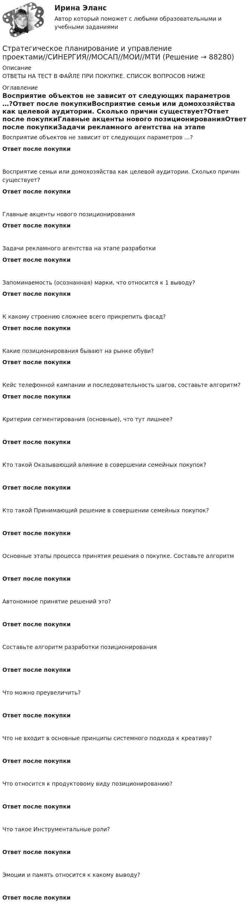      
            Описание
            ОТВЕТЫ НА ТЕСТ В ФАЙЛЕ ПРИ ПОКУПКЕ. СПИСОК ВОПРОСОВ НИЖЕ 
            Оглавление
            Восприятие объектов не зависит от следующих параметров …?Ответ после покупкиВосприятие семьи или домохозяйства как целевой аудитории. Сколько причин существует?Ответ после покупкиГлавные акценты нового позиционированияОтвет после покупкиЗадачи рекламного агентства на этапе разработкиОтвет после покупкиЗапоминаемость (осознанная) марки, что относится к 1 выводу?Ответ после покупкиК какому строению сложнее всего прикрепить фасад?Ответ после покупкиКакие позиционирования бывают на рынке обуви?Ответ после покупкиКейс телефонной кампании и последовательность шагов, составьте алгоритм?Ответ после покупкиКритерии сегментирования (основные), что тут лишнее?Ответ после покупкиКто такой Оказывающий влияние в совершении семейных покупок?Ответ после покупкиКто такой Принимающий решение в совершении семейных покупок?Ответ после покупкиОсновные этапы процесса принятия решения о покупке. Составьте алгоритмОтвет после покупкиАвтономное принятие решений это?Ответ после покупкиСоставьте алгоритм разработки позиционированияОтвет после покупкиЧто можно преувеличить?Ответ после покупкиЧто не входит в основные принципы системного подхода к креативу?Ответ после покупкиЧто относится к продуктовому виду позиционированию?Ответ после покупкиЧто такое Инструментальные роли?Ответ после покупкиЭмоции и память относится к какому выводу?Ответ после покупки  
            
            
            Стратегическое планирование и управление проектами. Синергия. 100 баллов на ОТЛИЧНО! Итоговый тест 2023 г. 4 семестр.Стратегическое планирование и управление проектами//СИНЕРГИЯ//МОСАП//МОИ//МТИСтратегическое планирование и управление проектами. Синергия. На отлично!Стратегическое планирование и управление проектами. Синергия. ✅ Ответы на ИТОГОВЫЙ ТЕСТ. На отлично!Стратегическое планирование и управление проектами тест СинергияСтратегическое планирование и управление//СИНЕРГИЯ//МОИ//МТИСтратегическое планирование и управления проектами. Синергия - 5Стратегическое планирование и управлениеСтратегическое планирование и управление (ответы на тест Синергия / МТИ / МОИ / МосАП)Стратегическое планирование и управление проектами / 15 вопросов✅ Стратегическое планирование и управление проектами 15 вопросов СИНЕРГИЯ МТИ 2022Стратегическое планирование и управление проектами / 19 вопросов Стратегическое планирование и управление проектами (79 баллов, 2 курс 2 семестр, ответы на тест Синергия / МФПУ /июнь 2022, выделено желтым)Стратегическое планирование и управление проектами в рекламе и связях с общественностью. Синергия. Ответы на ИТОГОВЫЙ ТЕСТ. На отлично!