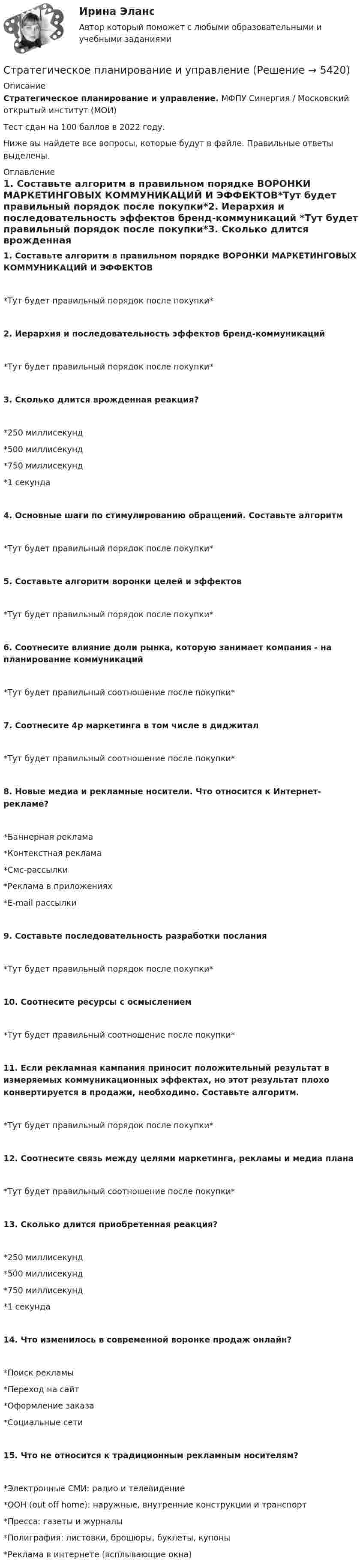      
          Описание
          Стратегическое планирование и управление. МФПУ Синергия / Московский открытый институт (МОИ) Тест сдан на 100 баллов в 2022 году.Ниже вы найдете все вопросы, которые будут в файле. Правильные ответы выделены. 
          Оглавление
          1. Составьте алгоритм в правильном порядке ВОРОНКИ МАРКЕТИНГОВЫХ КОММУНИКАЦИЙ И ЭФФЕКТОВ*Тут будет правильный порядок после покупки*2. Иерархия и последовательность эффектов бренд-коммуникаций *Тут будет правильный порядок после покупки*3. Сколько длится врожденная реакция?*250 миллисекунд*500 миллисекунд *750 миллисекунд *1 секунда 4. Основные шаги по стимулированию обращений. Составьте алгоритм *Тут будет правильный порядок после покупки*5. Составьте алгоритм воронки целей и эффектов*Тут будет правильный порядок после покупки* 6. Соотнесите влияние доли рынка, которую занимает компания - на планирование коммуникаций*Тут будет правильный соотношение после покупки*7. Соотнесите 4p маркетинга в том числе в диджитал *Тут будет правильный соотношение после покупки* 8. Новые медиа и рекламные носители. Что относится к Интернет-рекламе? *Баннерная реклама *Контекстная реклама *Смс-рассылки *Реклама в приложениях *E-mail рассылки 9. Составьте последовательность разработки послания *Тут будет правильный порядок после покупки*10. Соотнесите ресурсы с осмыслением *Тут будет правильный соотношение после покупки*11. Если рекламная кампания приносит положительный результат в измеряемых коммуникационных эффектах, но этот результат плохо конвертируется в продажи, необходимо. Составьте алгоритм.*Тут будет правильный порядок после покупки*12. Соотнесите связь между целями маркетинга, рекламы и медиа плана*Тут будет правильный соотношение после покупки*13. Сколько длится приобретенная реакция? *250 миллисекунд *500 миллисекунд *750 миллисекунд *1 секунда 14. Что изменилось в современной воронке продаж онлайн? *Поиск рекламы *Переход на сайт *Оформление заказа *Социальные сети 15. Что не относится к традиционным рекламным носителям? *Электронные СМИ: радио и телевидение *ООН (out off home): наружные, внутренние конструкции и транспорт *Пресса: газеты и журналы *Полиграфия: листовки, брошюры, буклеты, купоны *Реклама в интернете (всплывающие окна) 
            
            
            Стратегическое планирование и территориальное развитие.фмен_БАК. Синергия. Ответы на ИТОГОВЫЙ ТЕСТ. На отлично!Стратегическое планирование и управлениеСтратегическое планирование и управление (ответы на тест Синергия / МТИ / МОИ / МосАП)Стратегическое планирование и управление проектами / 15 вопросов✅ Стратегическое планирование и управление проектами 15 вопросов СИНЕРГИЯ МТИ 2022Стратегическое планирование и управление проектами / 19 вопросов Стратегическое планирование и управление проектами (79 баллов, 2 курс 2 семестр, ответы на тест Синергия / МФПУ /июнь 2022, выделено желтым)Стратегическое планирование визуальных коммуникаций в маркетинге и рекламе (тест с ответами Синергия)Стратегическое планирование деятельности фирмы сущность, решаемые проблемы, основные требованияСтратегическое планирование и территориальное развитие Синергия МТИ МОСАП Ответы на итоговый тестСтратегическое планирование и территориальное развитие. Синергия. ✅ Ответы на ИТОГОВЫЙ ТЕСТ. На 100 баллов!Стратегическое планирование и территориальное развитие (тест с ответами)Стратегическое планирование и территориальное развитие.фм_БАК💯 Стратегическое планирование и территориальное развитие.фм_БАК (правильные ответы на тест Синергия / МОИ / МТИ / МосАП)