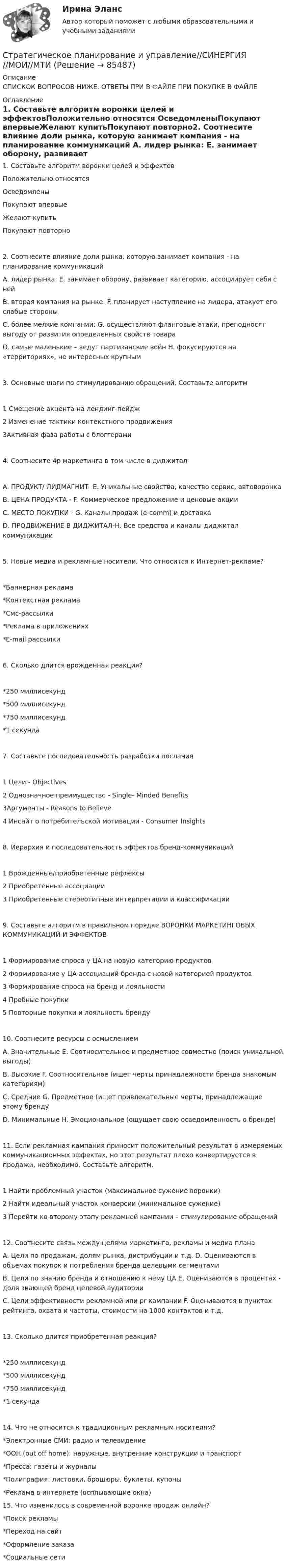      
            Описание
            СПИСКОК ВОПРОСОВ НИЖЕ. ОТВЕТЫ ПРИ В ФАЙЛЕ ПРИ ПОКУПКЕ В ФАЙЛЕ 
            Оглавление
            1.     Составьте алгоритм воронки целей и эффектовПоложительно относятся ОсведомленыПокупают впервыеЖелают купитьПокупают повторно2.     Соотнесите влияние доли рынка, которую занимает компания - на планирование коммуникаций A. лидер рынка: E. занимает оборону, развивает категорию, ассоциирует себя с нейB. вторая компания на рынке: F. планирует наступление на лидера, атакует его слабые стороныC. более мелкие компании: G. осуществляют фланговые атаки, преподносят выгоду от развития определенных свойств товара D. самые маленькие – ведут партизанские войн H. фокусируются на «территориях», не интересных крупным3.     Основные шаги по стимулированию обращений. Составьте алгоритм 1 Смещение акцента на лендинг-пейдж 2 Изменение тактики контекстного продвижения 3Активная фаза работы с блоггерами4.     Соотнесите 4p маркетинга в том числе в диджитал A. ПРОДУКТ/ ЛИДМАГНИТ- E. Уникальные свойства, качество сервис, автоворонка B. ЦЕНА ПРОДУКТА - F. Коммерческое предложение и ценовые акцииC. МЕСТО ПОКУПКИ - G. Каналы продаж (e-comm) и доставкаD. ПРОДВИЖЕНИЕ В ДИДЖИТАЛ-H. Все средства и каналы диджитал коммуникации5.     Новые медиа и рекламные носители. Что относится к Интернет-рекламе? *Баннерная реклама *Контекстная реклама *Смс-рассылки *Реклама в приложениях *E-mail рассылки 6.     Сколько длится врожденная реакция?*250 миллисекунд*500 миллисекунд *750 миллисекунд *1 секунда7.     Составьте последовательность разработки послания 1 Цели - Objectives 2 Однозначное преимущество - Single- Minded Benefits 3Аргументы - Reasons to Believe 4 Инсайт о потребительской мотивации - Consumer Insights8.     Иерархия и последовательность эффектов бренд-коммуникаций 1 Врожденные/приобретенные рефлексы 2 Приобретенные ассоциации 3 Приобретенные стереотипные интерпретации и классификации9.     Составьте алгоритм в правильном порядке ВОРОНКИ МАРКЕТИНГОВЫХ КОММУНИКАЦИЙ И ЭФФЕКТОВ 1 Формирование спроса у ЦА на новую категорию продуктов 2 Формирование у ЦА ассоциаций бренда с новой категорией продуктов 3 Формирование спроса на бренд и лояльности 4 Пробные покупки 5 Повторные покупки и лояльность бренду10.  Соотнесите ресурсы с осмыслением A. Значительные E. Соотносительное и предметное совместно (поиск уникальной выгоды) B. Высокие F. Соотносительное (ищет черты принадлежности бренда знакомым категориям)C. Средние G. Предметное (ищет привлекательные черты, принадлежащие этому бренду D. Минимальные H. Эмоциональное (ощущает свою осведомленность о бренде)11.  Если рекламная кампания приносит положительный результат в измеряемых коммуникационных эффектах, но этот результат плохо конвертируется в продажи, необходимо. Составьте алгоритм. 1 Найти проблемный участок (максимальное сужение воронки) 2 Найти идеальный участок конверсии (минимальное сужение) 3 Перейти ко второму этапу рекламной кампании – стимулирование обращений12.  Соотнесите связь между целями маркетинга, рекламы и медиа плана A. Цели по продажам, долям рынка, дистрибуции и т.д. D. Оцениваются в объемах покупок и потребления бренда целевыми сегментами B. Цели по знанию бренда и отношению к нему ЦА E. Оцениваются в процентах - доля знающей бренд целевой аудиторииC. Цели эффективности рекламной или pr кампании F. Оцениваются в пунктах рейтинга, охвата и частоты, стоимости на 1000 контактов и т.д.13.  Сколько длится приобретенная реакция? *250 миллисекунд *500 миллисекунд *750 миллисекунд *1 секунда14.  Что не относится к традиционным рекламным носителям? *Электронные СМИ: радио и телевидение *ООН (out off home): наружные, внутренние конструкции и транспорт *Пресса: газеты и журналы *Полиграфия: листовки, брошюры, буклеты, купоны *Реклама в интернете (всплывающие окна) 15.  Что изменилось в современной воронке продаж онлайн? *Поиск рекламы *Переход на сайт *Оформление заказа *Социальные сети  
            
            
            Стратегическое планирование и управление проектами тест СинергияСтратегическое планирование и управление//СИНЕРГИЯ//МОИ//МТИСтратегическое планирование и управления проектами. Синергия - 5Стратегическое планирование маркетинговых и социальных коммуникаций.м (тест с ответами магистратура Синергия)Стратегическое планирование проведения аудита эффективности расходов средств бюджета может предусматривать составление плана на срок ...Стратегическое планирование. Тест для самопроверкиСтратегическое позиционирование и стратегии маркетингаСтратегическое планирование и управление проектами / 19 вопросов Стратегическое планирование и управление проектами (79 баллов, 2 курс 2 семестр, ответы на тест Синергия / МФПУ /июнь 2022, выделено желтым)Стратегическое планирование и управление проектами в рекламе и связях с общественностью. Синергия. Ответы на ИТОГОВЫЙ ТЕСТ. На отлично!Стратегическое планирование и управление проектами (новый) тест с ответами Синергия/МОИ/ МТИСтратегическое планирование и управление проектами. Синергия. 100 баллов на ОТЛИЧНО! Итоговый тест 2023 г. 4 семестр.Стратегическое планирование и управление проектами//СИНЕРГИЯ//МОСАП//МОИ//МТИСтратегическое планирование и управление проектами. Синергия. На отлично!