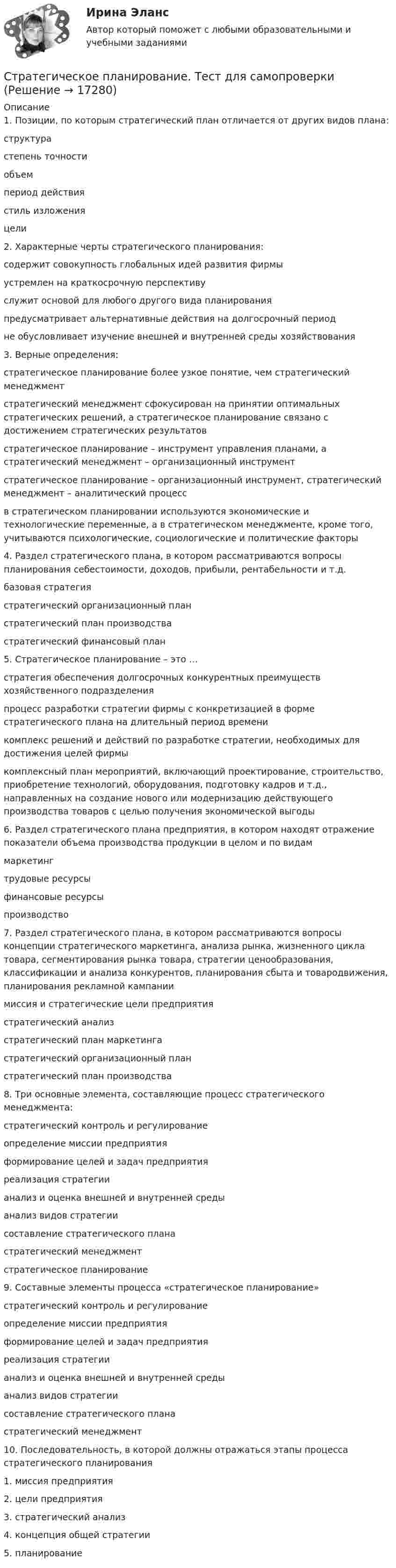      
          Описание
          1. Позиции, по которым стратегический план отличается от других видов плана: структура степень точности объем период действия стиль изложения цели2. Характерные черты стратегического планирования: содержит совокупность глобальных идей развития фирмы устремлен на краткосрочную перспективу служит основой для любого другого вида планирования предусматривает альтернативные действия на долгосрочный период не обусловливает изучение внешней и внутренней среды хозяйствования3. Верные определения: стратегическое планирование более узкое понятие, чем стратегический менеджмент стратегический менеджмент сфокусирован на принятии оптимальных стратегических решений, а стратегическое планирование связано с достижением стратегических результатов стратегическое планирование – инструмент управления планами, а стратегический менеджмент – организационный инструмент стратегическое планирование – организационный инструмент, стратегический менеджмент – аналитический процесс в стратегическом планировании используются экономические и технологические переменные, а в стратегическом менеджменте, кроме того, учитываются психологические, социологические и политические факторы4. Раздел стратегического плана, в котором рассматриваются вопросы планирования себестоимости, доходов, прибыли, рентабельности и т.д. базовая стратегия стратегический организационный план стратегический план производства стратегический финансовый план5. Стратегическое планирование – это … стратегия обеспечения долгосрочных конкурентных преимуществ хозяйственного подразделения процесс разработки стратегии фирмы с конкретизацией в форме стратегического плана на длительный период времени комплекс решений и действий по разработке стратегии, необходимых для достижения целей фирмы комплексный план мероприятий, включающий проектирование, строительство, приобретение технологий, оборудования, подготовку кадров и т.д., направленных на создание нового или модернизацию действующего производства товаров с целью получения экономической выгоды6. Раздел стратегического плана предприятия, в котором находят отражение показатели объема производства продукции в целом и по видам маркетинг трудовые ресурсы финансовые ресурсы производство7. Раздел стратегического плана, в котором рассматриваются вопросы концепции стратегического маркетинга, анализа рынка, жизненного цикла товара, сегментирования рынка товара, стратегии ценообразования, классификации и анализа конкурентов, планирования сбыта и товародвижения, планирования рекламной кампании миссия и стратегические цели предприятия стратегический анализ стратегический план маркетинга стратегический организационный план стратегический план производства8. Три основные элемента, составляющие процесс стратегического менеджмента: стратегический контроль и регулирование определение миссии предприятия формирование целей и задач предприятия реализация стратегии анализ и оценка внешней и внутренней среды анализ видов стратегии составление стратегического плана стратегический менеджмент стратегическое планирование9. Составные элементы процесса «стратегическое планирование» стратегический контроль и регулирование определение миссии предприятия формирование целей и задач предприятия реализация стратегии анализ и оценка внешней и внутренней среды анализ видов стратегии составление стратегического плана стратегический менеджмент10. Последовательность, в которой должны отражаться этапы процесса стратегического планирования 1. миссия предприятия 2. цели предприятия 3. стратегический анализ 4. концепция общей стратегии 5. планирование  
            
            
            Стратегическое планирование проведения аудита эффективности расходов средств бюджета может предусматривать составление плана на срок ...Стратегическое планирование. Тест для самопроверкиСтратегическое позиционирование и стратегии маркетингаСтратегическое развитие розничной торговли Итоговый тест Стратегическое развитие розничной торговли СибУПК Тест+Заданиестратегическое управлениеСтратегическое управление — деятельность, направленная на достижение стратегических целей с помощью стратегических инструментовСтратегическое планирование и управление проектами. Синергия. 100 баллов на ОТЛИЧНО! Итоговый тест 2023 г. 4 семестр.Стратегическое планирование и управление проектами//СИНЕРГИЯ//МОСАП//МОИ//МТИСтратегическое планирование и управление проектами. Синергия. На отлично!Стратегическое планирование и управление проектами. Синергия. ✅ Ответы на ИТОГОВЫЙ ТЕСТ. На отлично!Стратегическое планирование и управление проектами тест СинергияСтратегическое планирование и управление//СИНЕРГИЯ//МОИ//МТИСтратегическое планирование и управления проектами. Синергия - 5