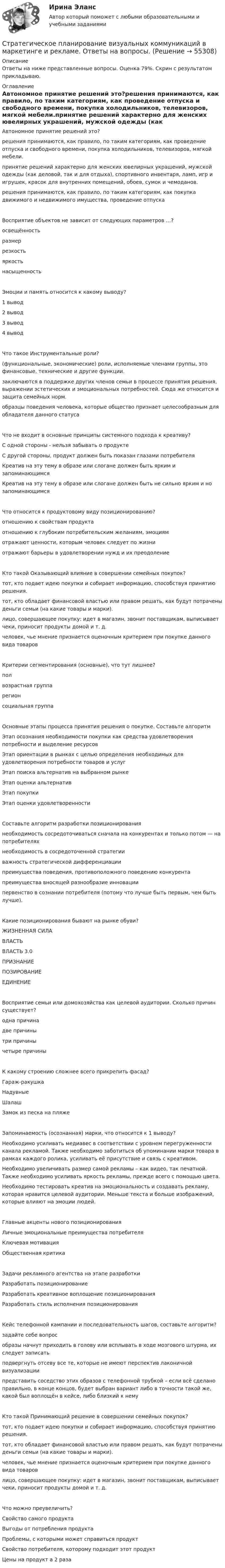    
            Описание
            Ответы на ниже представленные вопросы. Оценка 79%. Скрин с результатом прикладываю. 
            Оглавление
            Автономное принятие решений это?решения принимаются, как правило, по таким категориям, как проведение отпуска и свободного времени, покупка холодильников, телевизоров, мягкой мебели.принятие решений характерно для женских ювелирных украшений, мужской одежды (как деловой, так и для отдыха), спортивного инвентаря, ламп, игр и игрушек, красок для внутренних помещений, обоев, сумок и чемоданов.решения принимаются, как правило, по таким категориям, как покупка движимого и недвижимого имущества, проведение отпускаВосприятие объектов не зависит от следующих параметров …?освещённостьразмеррезкостьяркостьнасыщенностьЭмоции и память относится к какому выводу?1 вывод2 вывод3 вывод4 выводЧто такое Инструментальные роли?(функциональные, экономические) роли, исполняемые членами группы, это финансовые, технические и другие функции.заключаются в поддержке других членов семьи в процессе принятия решения, выражении эстетических и эмоциональных потребностей. Сюда же относится и защита семейных норм.образцы поведения человека, которые общество признает целесообразным для обладателя данного статусаЧто не входит в основные принципы системного подхода к креативу?С одной стороны - нельзя забывать о продуктеС другой стороны, продукт должен быть показан глазами потребителяКреатив на эту тему в образе или слогане должен быть ярким и запоминающимсяКреатив на эту тему в образе или слогане должен быть не сильно ярким и но запоминающимсяЧто относится к продуктовому виду позиционированию?отношению к свойствам продуктаотношению к глубоким потребительским желаниям, эмоциям   отражают ценности, которым человек следует по жизниотражают барьеры в удовлетворении нужд и их преодолениеКто такой Оказывающий влияние в совершении семейных покупок?тот, кто подает идею покупки и собирает информацию, способствуя принятию решения.тот, кто обладает финансовой властью или правом решать, как будут потрачены деньги семьи (на какие товары и марки).лицо, совершающее покупку: идет в магазин, звонит поставщикам, выписывает чеки, приносит продукты домой и т. д.человек, чье мнение признается оценочным критерием при покупке данного вида товаровКритерии сегментирования (основные), что тут лишнее?полвозрастная группарегионсоциальная группаОсновные этапы процесса принятия решения о покупке. Составьте алгоритмЭтап осознания необходимости покупки как средства удовлетворения потребности и выделение ресурсовЭтап ориентации в рынках с целью определения необходимых для удовлетворения потребности товаров и услугЭтап поиска альтернатив на выбранном рынкеЭтап оценки альтернативЭтап покупкиЭтап оценки удовлетворенностиСоставьте алгоритм разработки позиционированиянеобходимость сосредоточиваться сначала на конкурентах и только потом — на потребителяхнеобходимость в сосредоточенной стратегииважность стратегической дифференциациипреимущества поведения, противоположного поведению конкурентапреимущества вносящей разнообразие инновациипервенство в сознании потребителя (потому что лучше быть первым, чем быть лучше).Какие позиционирования бывают на рынке обуви?ЖИЗНЕННАЯ СИЛАВЛАСТЬВЛАСТЬ 3.0ПРИЗНАНИЕПОЗИРОВАНИЕЕДИНЕНИЕВосприятие семьи или домохозяйства как целевой аудитории. Сколько причин существует?одна причинадве причинытри причинычетыре причиныК какому строению сложнее всего прикрепить фасад?Гараж-ракушкаНадувныеШалашЗамок из песка на пляжеЗапоминаемость (осознанная) марки, что относится к 1 выводу?Необходимо усиливать медиавес в соответствии с уровнем перегруженности канала рекламой. Также необходимо заботиться об упоминании марки товара в рамках каждого ролика, усиливать её присутствие и связь с креативом.Необходимо увеличивать размер самой рекламы – как видео, так печатной. Также необходимо усиливать яркость рекламы, прежде всего с помощью цвета.Необходимо тестировать креатив на эмоциональность и создавать рекламу, которая нравится целевой аудитории. Меньше текста и больше изображений, которые влияют на эмоции людей.Главные акценты нового позиционированияЛичные эмоциональные преимущества потребителяКлючевая мотивация   Общественная критикаЗадачи рекламного агентства на этапе разработкиРазработать позиционированиеРазработать креативное воплощение позиционирования   Разработать стиль исполнения позиционированияКейс телефонной кампании и последовательность шагов, составьте алгоритм?задайте себе вопрособразы начнут приходить в голову или всплывать в ходе мозгового штурма, их следует записатьподвергнуть отсеву все те, которые не имеют перспектив лаконичной визуализациипредставить соседство этих образов с телефонной трубкой – если всё сделано правильно, в конце концов, будет выбран вариант либо в точности такой же, какой был воплощён в кейсе, либо близкий к немуКто такой Принимающий решение в совершении семейных покупок?тот, кто подает идею покупки и собирает информацию, способствуя принятию решения.тот, кто обладает финансовой властью или правом решать, как будут потрачены деньги семьи (на какие товары и марки).человек, чье мнение признается оценочным критерием при покупке данного вида товаровлицо, совершающее покупку: идет в магазин, звонит поставщикам, выписывает чеки, приносит продукты домой и т. д.Что можно преувеличить?Свойство самого продукта Выгоды от потребления продукта Проблемы, с которыми может справиться продуктСвойство потребителя, которому подходит этот продукт   Цены на продукт а 2 раза  
            
            
            Стратегическое планирование визуальных коммуникаций в маркетинге и рекламеСтратегическое планирование визуальных коммуникаций в маркетинге и рекламе. Ответы на вопросы.Стратегическое планирование визуальных коммуникаций в маркетинге и рекламе. Синергия. Ответы на ИТОГОВЫЙ ТЕСТ. На отлично!Стратегическое планирование визуальных коммуникаций в маркетинге и рекламе (тест с ответами Синергия)Стратегическое планирование деятельности фирмы сущность, решаемые проблемы, основные требованияСтратегическое планирование и территориальное развитие Синергия МТИ МОСАП Ответы на итоговый тестСтратегическое планирование и территориальное развитие. Синергия. ✅ Ответы на ИТОГОВЫЙ ТЕСТ. На 100 баллов!Стратегический управленческий учет и контроллинг (промежуточный тест)стратегический финансовый менеджмент вариант 2стратегический финансовый менеджмент вариант 6Стратегический … — это подсистема стратегического менеджмента, координирующая функции стратегического анализа, планирования и коррекции контроляСтратегическое государственное и муниципальное управление | Магистратура | 2023 | СинергияСтратегическое государственное и муниципальное управление (Ответы на тест Синергия 2023)Стратегическое государственное и муниципальное управление. Синергия. 🔥 Ответы на итоговый + промежуточные тесты 🔥 На отлично!