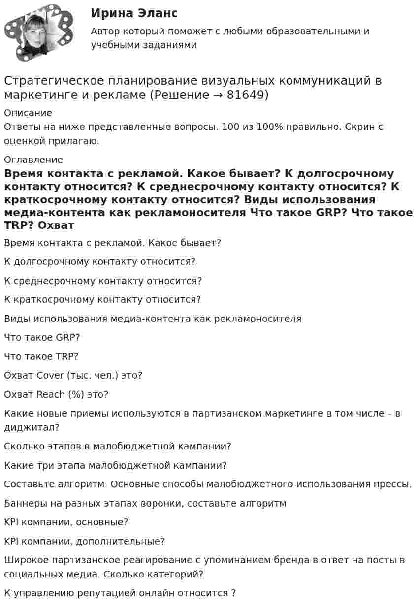     
            Описание
            Ответы на ниже представленные вопросы. 100 из 100% правильно. Скрин с оценкой прилагаю. 
            Оглавление
              Время контакта с рекламой. Какое бывает?   К долгосрочному контакту относится?   К среднесрочному контакту относится?   К краткосрочному контакту относится?   Виды использования медиа-контента как рекламоносителя   Что такое GRP?   Что такое TRP?   Охват Cover (тыс. чел.) это?   Охват Reach (%) это?   Какие новые приемы используются в партизанском маркетинге в том числе – в диджитал?   Сколько этапов в малобюджетной кампании?   Какие три этапа малобюджетной кампании?   Составьте алгоритм. Основные способы малобюджетного использования прессы.   Баннеры на разных этапах воронки, составьте алгоритм   KPI компании, основные?   KPI компании, дополнительные?   Широкое партизанское реагирование с упоминанием бренда в ответ на посты в социальных медиа. Сколько категорий?   К управлению репутацией онлайн относится ?   
            
            
            Стратегическое государственное и муниципальное управление (тест с ответами магистратура Синергия)Стратегическое планирование визуальных коммуникаций в маркетинге и рекламеСтратегическое планирование визуальных коммуникаций в маркетинге и рекламе. Ответы на вопросы.Стратегическое планирование визуальных коммуникаций в маркетинге и рекламе. Синергия. Ответы на ИТОГОВЫЙ ТЕСТ. На отлично!Стратегическое планирование визуальных коммуникаций в маркетинге и рекламе (тест с ответами Синергия)Стратегическое планирование деятельности фирмы сущность, решаемые проблемы, основные требованияСтратегическое планирование и территориальное развитие Синергия МТИ МОСАП Ответы на итоговый тестСтратегический план PR мероприятийСтратегический управленческий учет и контроллинг (промежуточный тест)стратегический финансовый менеджмент вариант 2стратегический финансовый менеджмент вариант 6Стратегический … — это подсистема стратегического менеджмента, координирующая функции стратегического анализа, планирования и коррекции контроляСтратегическое государственное и муниципальное управление | Магистратура | 2023 | СинергияСтратегическое государственное и муниципальное управление (Ответы на тест Синергия 2023)