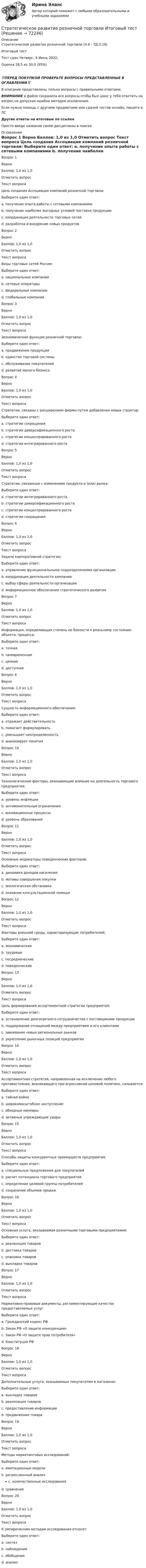      
            Описание
            Стратегическое развитие розничной торговли (4.6 - ТД.3.19)	Итоговый тест	Тест сдан 	Четверг, 9 Июнь 2022, Оценка	28,5 из 30,0 (95%)‼️ПЕРЕД ПОКУПКОЙ ПРОВЕРЬТЕ ВОПРОСЫ ПРЕДСТАВЛЕННЫЕ В ОГЛАВЛЕНИИ‼️В описание представлены только вопросы с правильными ответами.ВНИМАНИЕ в файле сохранила все вопросы,чтобы был шанс у тебя ответить на вопрос,не допуская ошибки методом исключения.Если нужна помощь с другими предметами или сдачей тестов онлайн, пишите в ЛС Другие ответы на итоговые по ссылке Просто введи название своей дисциплины в поиске 
            Оглавление
            
Вопрос 1
Верно
Баллов: 1,0 из 1,0
Отметить вопрос
Текст вопроса
Цель создания Ассоциации компаний розничной торговли:
Выберите один ответ:
a. получение опыта работы с сетевыми компаниями
b. получение наиболее выгодных условий поставки продукции
c. координация деятельности торговых сетей 
d. разработка и внедрение новых продуктов
Вопрос 2
Верно
Баллов: 1,0 из 1,0
Отметить вопрос
Текст вопроса
Виды торговых сетей России:
Выберите один ответ:
a. национальные компании 
b. сетевые операторы
c. федеральные компании
d. глобальные компании
Вопрос 3
Верно
Баллов: 1,0 из 1,0
Отметить вопрос
Текст вопроса
Экономические функции розничной торговли:
Выберите один ответ:
a. продвижение продукции
b. единство торговой системы
c. обслуживание покупателей
d. развитие малого бизнеса 
Вопрос 4
Верно
Баллов: 1,0 из 1,0
Отметить вопрос
Текст вопроса
Стратегии, связаны с расширением фирмы путем добавления новых структур:
Выберите один ответ:
a. стратегии сокращения
b. стратегии диверсификационного роста
c. стратегии концентрированного роста
d. стратегии интегрированного роста 
Вопрос 5
Верно
Баллов: 1,0 из 1,0
Отметить вопрос
Текст вопроса
Стратегии, связанные с изменением продукта и (или) рынка:
Выберите один ответ:
a. стратегии интегрированного роста
b. стратегии диверсификационного роста
c. стратегии концентрированного роста 
d. стратегии сокращения
Вопрос 6
Верно
Баллов: 1,0 из 1,0
Отметить вопрос
Текст вопроса
Задачи корпоративной стратегии:
Выберите один ответ:
a. управление функциональными подразделениями организации
b. координация деятельности компании
c. выбор сферы деятельности организации 
d. информационное обеспечение стратегического развития
Вопрос 7
Верно
Баллов: 1,0 из 1,0
Отметить вопрос
Текст вопроса
Информация, определяющая степень ее близости к реальному состоянию объекта, процесса:
Выберите один ответ:
a. точная 
b. своевременная
c. ценная
d. доступная
Вопрос 8
Верно
Баллов: 1,0 из 1,0
Отметить вопрос
Текст вопроса
Сущность информационного обеспечения:
Выберите один ответ:
a. отражает действительность
b. помогает формулировать
c. уменьшает неопределенность 
d. анализирует понятия

Вопрос 10
Верно
Баллов: 1,0 из 1,0
Отметить вопрос
Текст вопроса
Технологические факторы, оказывающие влияние на деятельность торгового предприятия:
Выберите один ответ:
a. уровень инфляции
b. антимонопольные ограничения
c. инновационные процессы 
d. уровень образования
Вопрос 11
Верно
Баллов: 1,0 из 1,0
Отметить вопрос
Текст вопроса
Основные индикаторы поведенческих факторов:
Выберите один ответ:
a. динамика доходов населения
b. мотивы совершения покупки 
c. экологическая обстановка
d. оказание консультационной помощи
Вопрос 12
Верно
Баллов: 1,0 из 1,0
Отметить вопрос
Текст вопроса
Факторы внешней среды, характеризующие потребителей:
Выберите один ответ:
a. экономические
b. трудовые
c. посреднические
d. поведенческие 
Вопрос 13
Верно
Баллов: 1,0 из 1,0
Отметить вопрос
Текст вопроса
Цель формирования ассортиментной стратегии предприятия:
Выберите один ответ:
a. установление долгосрочного сотрудничества с поставщиками продукции
b. поддержание отношений между предприятием и его клиентами 
c. завоевание новых региональных рынков
d. укрепление рыночных позиций предприятия
Вопрос 14
Верно
Баллов: 1,0 из 1,0
Отметить вопрос
Текст вопроса
Ассортиментная стратегия, направленная на исключение любого противостояния, возникающего при агрессивной ценовой политике, называется:
Выберите один ответ:
a. тайная война
b. широкомасштабное наступление
c. обходные маневры 
d. активные упреждающие удары
Вопрос 15
Верно
Баллов: 1,0 из 1,0
Отметить вопрос
Текст вопроса
Способы защиты конкурентных преимуществ предприятия:
Выберите один ответ:
a. специальные предложения для покупателей 
b. расчет потенциала торгового предприятия
c. определение целевой группы потребителей
d. сохранение объемов продаж
Вопрос 16
Верно
Баллов: 1,0 из 1,0
Отметить вопрос
Текст вопроса
Основная услуга, оказываемая розничными торговыми предприятиями:
Выберите один ответ:
a. реализация товаров 
b. доставка товаров
c. упаковка товаров
d. выкладка товаров
Вопрос 17
Верно
Баллов: 1,0 из 1,0
Отметить вопрос
Текст вопроса
Нормативно-правовые документы, регламентирующие качество предоставляемых услуг
Выберите один ответ:
a. Гражданский кодекс РФ
b. Закон РФ «О защите конкуренции»
c. Закон РФ «О защите прав потребителя» 
d. Конституция РФ
Вопрос 18
Верно
Баллов: 1,0 из 1,0
Отметить вопрос
Текст вопроса
Дополнительные услуги, оказываемые покупателям в магазинах:
Выберите один ответ:
a. выкладка товаров
b. реализация товаров
c. предоставление информации 
d. продвижение товара
Вопрос 19
Верно
Баллов: 1,0 из 1,0
Отметить вопрос
Текст вопроса
Методы маркетинговых исследований:
Выберите один ответ:
a. имитационные модели
b. регрессионный анализ
c. количественные исследования 
d. сравнение
Вопрос 20
Верно
Баллов: 1,0 из 1,0
Отметить вопрос
Текст вопроса
К эмпирическим методам исследования относят:
Выберите один ответ:
a. синтез
b. наблюдение 
c. обобщение
d. анализ
  
            
            
            Стратегическое позиционирование и стратегии маркетингаСтратегическое развитие розничной торговли Итоговый тест Стратегическое развитие розничной торговли СибУПК Тест+Заданиестратегическое управлениеСтратегическое управление — деятельность, направленная на достижение стратегических целей с помощью стратегических инструментовСтратегическое управление инновациямиСтратегическое управление и планирование на уровне фирмыСтратегическое планирование и управление проектами. Синергия. На отлично!Стратегическое планирование и управление проектами. Синергия. ✅ Ответы на ИТОГОВЫЙ ТЕСТ. На отлично!Стратегическое планирование и управление проектами тест СинергияСтратегическое планирование и управление//СИНЕРГИЯ//МОИ//МТИСтратегическое планирование и управления проектами. Синергия - 5Стратегическое планирование маркетинговых и социальных коммуникаций.м (тест с ответами магистратура Синергия)Стратегическое планирование проведения аудита эффективности расходов средств бюджета может предусматривать составление плана на срок ...