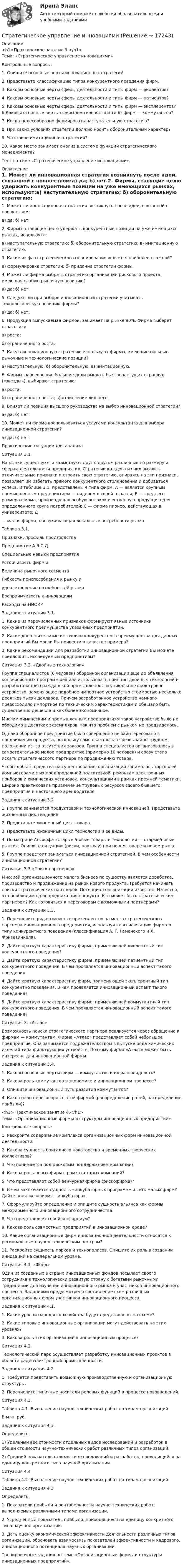     
          Описание
          <h1>Практическое занятие 3.</h1>Тема: «Стратегическое управление инновациями» Контрольные вопросы: 1. Опишите основные черты инновационных стратегий.2. Представьте классификацию типов конкурентного поведения фирм.3. Каковы основные черты сферы деятельности и типы фирм — виолентов?4. Каковы основные черты сферы деятельности и типы фирм — патиентов?5.      Каковы основные черты сферы деятельности и типы фирм — эксплерентов? 6.Каковы основные черты сферы деятельности и типы фирм — коммутантов?7. Когда целесообразно формировать наступательную стратегию?8. При каких условиях стратегии должно носить оборонительный характер?9. Что такое имитационная стратегия?10. Какое место занимает анализ в системе функций стратегического менеджмента?Тест по теме «Стратегическое управление инновациями». 
          Оглавление
          1. Может ли инновационная стратегия возникнуть после идеи, связанной c новшеством:a) да; б) нет.2.      Фирмы, ставящие целю удержать конкурентные позиции на уже имеющихся рынках, используют:а) наступательную стратегию; б) оборонительную стратегию; в) имитационную стратегию.3. Какие из фаз стратегического планирования является наиболее сложной?a) формулировка стратегии; б) придание стратегии формы.4.      Может ли фирма выбрать стратегию организации рискового проекта, имеющая слабую рыночную позицию?a) да; б) нет.5.      Следуют ли при выборе инновационной стратегии учитывать технологическую позицию фирмы?a) да; б) нет.6. Продукция выпускаемая фирмой, занимает на рынке 90%. Фирма выберет стратегию:a) роста;б) ограниченного роста.7.      Какую инновационную стратегию используют фирмы, имеющие сильные рыночные и технологические позиции?a) наступательную; б) оборонительную; в) имитационную.8.      Фирмы, завоевавшие большие доли рынка в быстрорастущих отраслях («звезды»), выбирают стратегию:a) роста;б) ограниченного роста; в) отчисление лишнего.9. Влияет ли позиция высшего руководства на выбор инновационной стратегии?a) да; б) нет.10.      Может ли фирма воспользоваться услугами консультанта для выбора инновационной стратегии?a)      да; б) нет.Практические ситуации для анализа Ситуация 3.1. 	На рынке существуют и заимствуют друг c другом различные по размеру и сферам деятельности предприятия. Стратегии каждого из них выявить отличительные признаки и строить свою стратегию, опираясь на эти признаки, позволяет им избегать прямого конкурентного столкновения и добиваться успеха. B таблице 3.1. представлены 4 типа фирм: A — является крупным промышленным предприятием — лидером в своей отрасли; B — среднего размера фирма, производящая особую высококачественную продукцию для определенного круга потребителей; C — фирма пионер, действующая в университете; Д— малая фирма, обслуживающая локальные потребности рынка. Таблица 3.1.  Признаки, профиль производства Предприятие   А B C Д   Специальные навыки предприятия         Устойчивость фирмы           Величина рыночного сегмента           Гибкость приспособления к рынку иудовлетворение потребностей рынка           Восприимчивость к инновациям           Расходы на НИОКР  Задания к ситуации 3.1. 	1.      Какие из перечисленных признаков формируют явные источники конкурентного преимущества указанных предприятий.	2.         Какие дополнительные источники конкурентного преимущества для данных предприятий Вы могли бы привести в качестве примера?	3.         Какие рекомендации для разработки инновациoннoй стратегии Вы можете предложить исследуемым предприятиям? Ситуация 3.2. «Двойные технологии» 	Группа специалистов (6 человек) оборонной организации еще до объявления конверсионных программ решила использовать принцип двойных технологий и разработала для гражданской промышленности уникальное фильтровое устройство, заменяющее подобное импортное устройство стоимостью несколько десятков тысяч долларов. Причем разработанное устройство намного превосходило импортное по техническим характеристикам и обещало быть существенно дешевле и как более экономичное.	Многим химическим и промышленным предприятиям такое устройство было не обходимо в десятках экземпляров, так что проблем c рынком не предвиделось.	Однако оборонное предприятие было совершенно не заинтересовано в продвижении продукта, поскольку само оказалось в чрезвычайно трудном положении из- за отсутствия заказов. Группа специалистов организовалось в самостоятельное малое предприятие (примерно 10 человек) и сразу стало искать стратегического партнера по продвижению товара.	Чтобы добыть средства на существование, организация занималась торговлей компьютерами c их предпродажной подготовкой, ремонтам электронных приборов и химических установок, консультациями в рамках прежней тематики. Широко практиковала привлечение трудовых ресурсов своего бывшего предприятия и настоящего арендодателя. Задания к ситуации 3.2 	1.      Группа занимается продуктовой и технологической инновацией. Представьте жизненный цикл изделия.2. Представьте жизненный цикл товара.3. Представьте жизненный цикл технологии и ее виды.	4.      По матрице Ансоффа «старые /новые товары и технологии — старые/новые рынки». Опишите ситуацию (риски, ноу –хау) при новом товаре и новом рынке.5. Группе предстоит заниматься инновационной стратегией. B чем особенности инновационной стратегии? Ситуация З.3 «Поиск партнеров» 	Миссией организационного малого бизнеса по существу является доработка, производство и продвижение на рынок нового продукта. Требуется начинать поиски стратегических партнеров. Потенциал организации известен. Известно, что необходимо для продвижения продукта. Кто может быть стратегическим партнером? Как готовиться к переговорам c возможными партнерами? Задания к ситуации 3.3. 	1.      Перечислите ряд возможных претендентов на место стратегического партнера инновационного предприятия, используя классификацию фирм по типу конкурентного поведения (классификация A. Г. Раменского и X. Фризевинкеля).	2.      Дайте краткую характеристику фирме, применяющей виолентный тип конкурентного поведения?	З. Дайте краткую характеристику фирме, применяющей патиентный тип конкурентного поведения. B чем проявляется инновационный аспект такого поведения.	4.      Дайте краткую характеристику фирм, применяющей эксплерентный тип конкурентно поведения. B чем проявляется инновациoнный аспект такого поведения?	5.      Дайте краткую характеристику фирме, применяющей коммутантный тип конкурентного поведения. B чем проявляется инновационный аспект такого поведения?  Ситуация З. «Атлас»	Возможность поиска стратегического партнера реализуется через обращение к фирмам — коммутантам. Фирма «Атлас» представляет собой небольшое предприятие. Она занимается подражательством в выпуске ряда химических изделий типа фильтрующих устройств. Поэтому фирма «Атлас» может быть интересна для инновационной фирмы. Задания к ситуации 3.4. 1. Каковы основные черты фирм — коммутантов и их разновидность?2. Какова роль коммутантов в экономике и инновационном процессе?3. Опишите инновационный путь развития коммутантов?	4.      Каков план переговоров c этой фирмой (распределение ролей, распределение прибыли)?<h1> Практическое занятие 4.</h1>Тема: «Организационные формы и структуры инновационных предприятий» Контрольные вопросы: 1. Раскройте содержание комплекса организационных форм инновационной деятельности.2. Какова сущность бригадного новаторства и временных творческих коллективов?3. Что понимается под рисковым поддержанием компании?4. Какова роль новых фирм в рамках старых компаний?5. Что представляет собой венчурная фирма (рискофирма)?6.      B чем заключается сущность «инкубаторных программ» и сеть малых фирм? Дайте понятие «фирмы - инкубатора». 7.      Сформулируйте определение и опишите сущность альянса как формы межфирменного инновационного сотрудничества.8. Что представляет собой консорциум?9. Какова роль совместных предприятий в инновационной среде?10.      Какие организационные фирм инновационной деятельности относятся к региональным научно-техническим центрам?11.      Раскройте сущность парков и технополисов. Опишите их роль в создании инноваций на федеральном уровне. Ситуация 4.1. «Фонд»	Один из созданных в стране инновационных фондов посылает своего сотрудника в технологически развитую страну c богатыми рыночными традициями для изучения инновационного рынка и участников инновационного процесса. Заданиями предусмотрено составление схем различных организационных форм участников инновационного процесса. Задания к ситуации 4.1. 1. Какие уровни народного хозяйства будут представлены на схеме?2. Какие типовые инновационные организации могут действовать на этих уровнях?3. Какова роль этих организаций в инновационным процессе?  Ситуация 4.2. 	Технологический парк осуществляет разработку инновационных проектов в области радиоэлектронной промышленности. Задания к ситуация 4.2. 	1.          Требуется представить возможную производственную и организационную структуры.2. Перечислите типичные носители ролевых функций в процессе нововведений.   Ситуация 4.3. Таблица 4.1- Выполнение научно-технических работ по типам организацийВ млн. руб.  Задания к ситуация 4.3. Определить:	1)       Удельный вес стоимости отдельных видов исследований и разработок в общей стоимости научно-технических работ различных типов организаций.	2)        Средний показатель стоимости исследований и разработок, приходящийся на единицу конкретного типа научной организации.  Ситуация 4.4 Таблица 4.2- Выполнение научно-технических работ по типам организаций  Задания к ситуация 4.3 Определить:	1.      Показатели прибыли и рентабельности научно-технических работ, выполняемых различными типами организации.	2.       Усредненный показатель прибыли, приходящиеся на единицу конкретного типа научной организации.	3.         Дать оценку экономической эффективности деятельности различных типов организаций, обосновать взаимосвязь показателей эффективности и кадрового, инновационного потенциала научных организаций. Тренировочные задания по теме «Организационные формы и структуры инновационных предприятий». 
            
            
            Стратегическое управление — деятельность, направленная на достижение стратегических целей с помощью стратегических инструментовСтратегическое управление инновациямиСтратегическое управление и планирование на уровне фирмыСтратегическое управление и стратегическая бизнес-аналитика. Синергия. Ответы на ИТОГОВЫЙ ТЕСТ. На отлично!💯 Стратегическое управление логистикой.фмен_БАК (ответы на тест Синергия / МОИ / МТИ / МосАП, январь 2024)Стратегическое управление логистикой.фмен_БАК (тест с ответами Синергия/МОИ/ МТИ /МОСАП)Стратегическое управление логистическими системами предприятия Практическая работаСтратегическое планирование и управления проектами. Синергия - 5Стратегическое планирование маркетинговых и социальных коммуникаций.м (тест с ответами магистратура Синергия)Стратегическое планирование проведения аудита эффективности расходов средств бюджета может предусматривать составление плана на срок ...Стратегическое планирование. Тест для самопроверкиСтратегическое позиционирование и стратегии маркетингаСтратегическое развитие розничной торговли Итоговый тест Стратегическое развитие розничной торговли СибУПК Тест+Задание