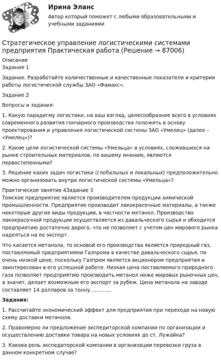     
            Описание
            Задание 1Задание. Разработайте количественные и качественные показатели и критерии работы логистической службы ЗАО «Фамакс».Задание 2 Вопросы и задания: 	1.            Какую парадигму логистики, на ваш взгляд, целесообразнее всего в условиях современного развития гончарного производства положить в основу проектирования и управления логистической системы ЗАО «Умелец» (далее – «Умелец»)? 	2.            Какие цели логистической системы «Умельца» в условиях, сложившихся на рынке строительных материалов, по вашему мнению, являются первостепенными? 	3.            Решение каких задач логистики (глобальных и локальных) предположительно можно организовать внутри логистической системы «Умельца»? Практическое занятие 4Задание 3Томское предприятие является производителем продукции химической промышленности. Предприятие производит лакокрасочные материалы, а также некоторые другие виды продукции, в частности метанол. Производство лакокрасочной продукции осуществляется из давальческого сырья и обходится предприятию достаточно дорого, что не позволяет с учетом цен мирового рынка надеяться на ее экспорт. Что касается метанола, то основой его производства является природный газ, поставляемый предприятиями Газпрома в качестве давальческого сырья, по очень низкой цене, поскольку Газпром является акционером предприятия и заинтересован в его успешной работе. Низкая цена поставляемого природного газа позволяет предприятию производить метанол ниже мировых рыночных цен, а значит, делает возможным его экспорт за рубеж. Цена метанола на заводе составляет 14 долларов за тонну..............Задания: 1. Рассчитайте экономический эффект для предприятия при переходе на новую схему доставки метанола. 2. Правомерно ли предложение экспедиторской компании по организации и осуществлению доставки товара на новых условиях до ст. Лужайка?3. Какова роль экспедиторской компании в организации перевозки груза в данном конкретном случае?   
            
            
            Стратегическое управление логистикой.фмен_БАК (тест с ответами Синергия/МОИ/ МТИ /МОСАП)Стратегическое управление логистическими системами предприятия Практическая работаСтратегическое управление социально-экономическим развитиемСтратегия, в которой сопернику навязывается предпочтительное для себя решение, в которой каждый отстаивает свои интересы, применяя все средства для достижения цели, интересы оппонента не учитываются называется ...  Стратегия выхода на рынок с разными продуктами – это … маркетингСтратегия … делает опору на эффективность труда и подразумевает тщательную проверку устойчивых расходов, тщательную разработку новых товаров, инвестиции в производство, невысокие маркетинговые коммуникационные издержкиСтратегия «дифференцирование» (по М. Портеру) – это …Стратегическое развитие розничной торговли Итоговый тест Стратегическое развитие розничной торговли СибУПК Тест+Заданиестратегическое управлениеСтратегическое управление — деятельность, направленная на достижение стратегических целей с помощью стратегических инструментовСтратегическое управление инновациямиСтратегическое управление и планирование на уровне фирмыСтратегическое управление и стратегическая бизнес-аналитика. Синергия. Ответы на ИТОГОВЫЙ ТЕСТ. На отлично!
