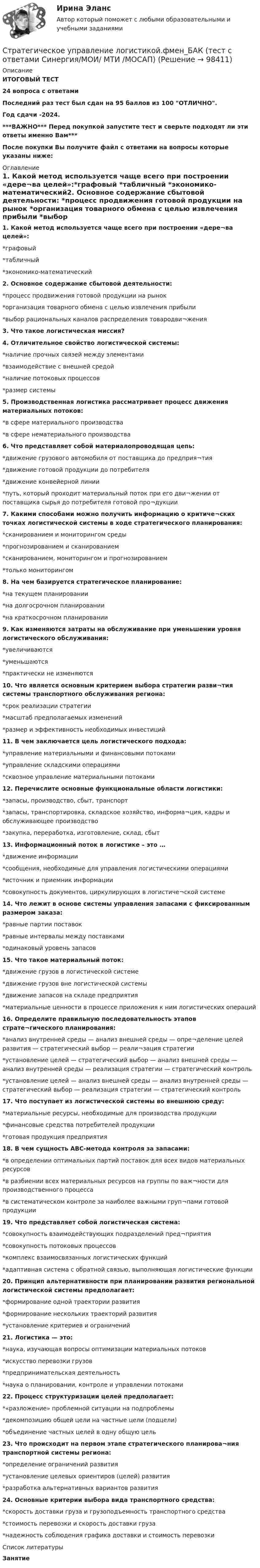     
            Описание
            ИТОГОВЫЙ ТЕСТ24 вопроса с ответамиПоследний раз тест был сдан на 95 баллов из 100 ОТЛИЧНО.Год сдачи -2024.***ВАЖНО*** Перед покупкой запустите тест и сверьте подходят ли эти ответы именно Вам***После покупки Вы получите файл с ответами на вопросы которые указаны ниже: 
            Оглавление
            1. Какой метод используется чаще всего при построении «дере¬ва целей»:*графовый *табличный *экономико-математический2. Основное содержание сбытовой деятельности: *процесс продвижения готовой продукции на рынок *организация товарного обмена с целью извлечения прибыли *выбор рациональных каналов распределения товародви¬жения3. Что такое логистическая миссия?4. Отличительное свойство логистической системы:*наличие прочных связей между элементами*взаимодействие с внешней средой*наличие потоковых процессов*размер системы5. Производственная логистика рассматривает процесс движения материальных потоков:*в сфере материального производства*в сфере нематериального производства6. Что представляет собой материалопроводящая цепь:*движение грузового автомобиля от поставщика до предприя¬тия*движение готовой продукции до потребителя*движение конвейерной линии*путь, который проходит материальный поток при его дви¬жении от поставщика сырья до потребителя готовой про¬дукции7. Какими способами можно получить информацию о критиче¬ских точках логистической системы в ходе стратегического планирования:*сканированием и мониторингом среды*прогнозированием и сканированием*сканированием, мониторингом и прогнозированием*только мониторингом8. На чем базируется стратегическое планирование:*на текущем планировании*на долгосрочном планировании*на краткосрочном планировании9. Как изменяются затраты на обслуживание при уменьшении уровня логистического обслуживания:*увеличиваются*уменьшаются*практически не изменяются10. Что является основным критерием выбора стратегии разви¬тия системы транспортного обслуживания региона:*срок реализации стратегии*масштаб предполагаемых изменений*размер и эффективность необходимых инвестиций11. В чем заключается цель логистического подхода:*управление материальными и финансовыми потоками*управление складскими операциями*сквозное управление материальными потоками12. Перечислите основные функциональные области логистики:*запасы, производство, сбыт, транспорт*запасы, транспортировка, складское хозяйство, информа¬ция, кадры и обслуживающее производство*закупка, переработка, изготовление, склад, сбыт13. Информационный поток в логистике – это …*движение информации*сообщения, необходимые для управления логистическими операциями*источник и приемник информации*совокупность документов, циркулирующих в логистиче¬ской системе14. Что лежит в основе системы управления запасами с фиксированным размером заказа:*равные партии поставок*равные интервалы между поставками*одинаковый уровень запасов15. Что такое материальный поток:*движение грузов в логистической системе*движение грузов вне логистической системы*движение запасов на складе предприятия*материальные ценности в процессе приложения к ним логистических операций16. Определите правильную последовательность этапов страте¬гического планирования:*анализ внутренней среды — анализ внешней среды — опре¬деление целей развития — стратегический выбор — реали¬зация стратегии*установление целей — стратегический выбор — анализ внешней среды — анализ внутренней среды — реализация стратегии — стратегический контроль*установление целей — анализ внешней среды — анализ внутренней среды — стратегический выбор — реализация стратегии — стратегический контроль17. Что поступает из логистической системы во внешнюю среду:*материальные ресурсы, необходимые для производства продукции*финансовые средства потребителей продукции*готовая продукция предприятия18. В чем сущность АВС-метода контроля за запасами:*в определении оптимальных партий поставок для всех видов материальных ресурсов*в разбиении всех материальных ресурсов на группы по важ¬ности для производственного процесса*в систематическом контроле за наиболее важными груп¬пами готовой продукции19. Что представляет собой логистическая система:*совокупность взаимодействующих подразделений пред¬приятия*совокупность потоковых процессов*комплекс взаимосвязанных логистических функций*адаптивная система с обратной связью, выполняющая логистические функции20. Принцип альтернативности при планировании развития региональной логистической системы предполагает:*формирование одной траектории развития*формирование нескольких траекторий развития*установление критериев и ограничений21. Логистика — это:*наука, изучающая вопросы оптимизации материальных потоков*искусство перевозки грузов*предпринимательская деятельность*наука о планировании, контроле и управлении потоками22. Процесс структуризации целей предполагает:*«разложение» проблемной ситуации на подпроблемы*декомпозицию общей цели на частные цели (подцели)*объединение частных целей в одну общую цель23. Что происходит на первом этапе стратегического планирова¬ния транспортной системы региона:*определение ограничений развития*установление целевых ориентиров (целей) развития*разработка альтернативных вариантов развития24. Основные критерии выбора вида транспортного средства:*скорость доставки груза и грузоподъемность транспортного средства*стоимость перевозки и скорость доставки груза*надежность соблюдения графика доставки и стоимость перевозки 
            Список литературы
            Занятие 
            
            
            💯 Стратегическое управление логистикой.фмен_БАК (ответы на тест Синергия / МОИ / МТИ / МосАП, январь 2024)Стратегическое управление логистикой.фмен_БАК (тест с ответами Синергия/МОИ/ МТИ /МОСАП)Стратегическое управление логистическими системами предприятия Практическая работаСтратегическое управление социально-экономическим развитиемСтратегия, в которой сопернику навязывается предпочтительное для себя решение, в которой каждый отстаивает свои интересы, применяя все средства для достижения цели, интересы оппонента не учитываются называется ...  Стратегия выхода на рынок с разными продуктами – это … маркетингСтратегия … делает опору на эффективность труда и подразумевает тщательную проверку устойчивых расходов, тщательную разработку новых товаров, инвестиции в производство, невысокие маркетинговые коммуникационные издержкиСтратегическое позиционирование и стратегии маркетингаСтратегическое развитие розничной торговли Итоговый тест Стратегическое развитие розничной торговли СибУПК Тест+Заданиестратегическое управлениеСтратегическое управление — деятельность, направленная на достижение стратегических целей с помощью стратегических инструментовСтратегическое управление инновациямиСтратегическое управление и планирование на уровне фирмы