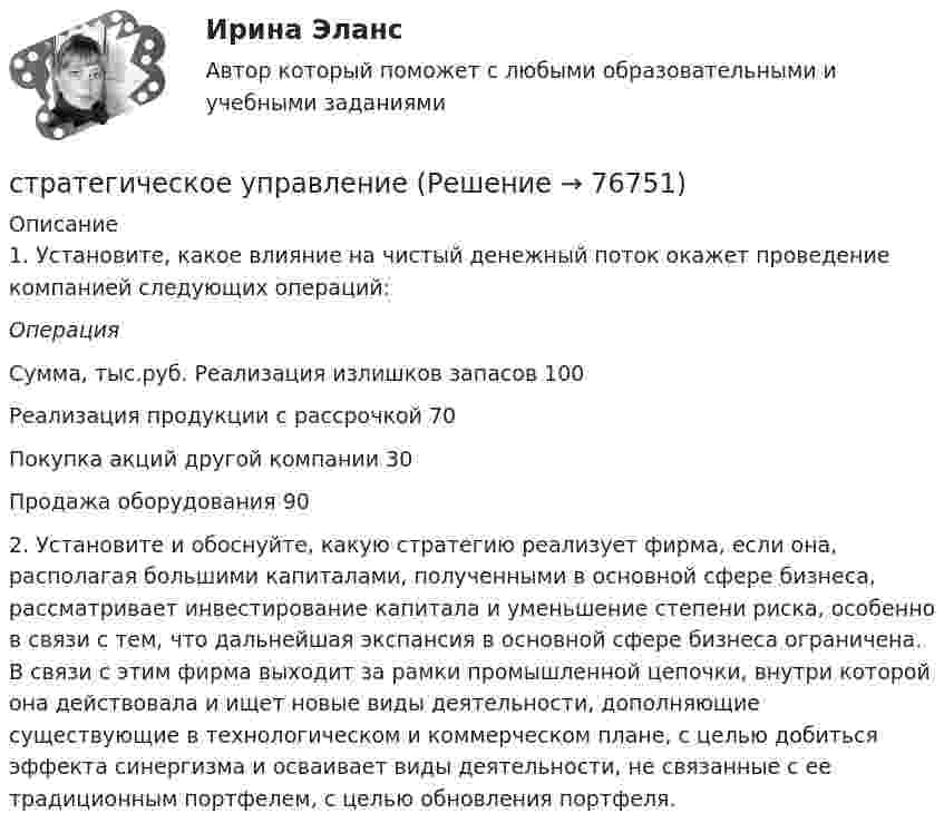      
            Описание
            	1. Установите, какое влияние на чистый денежный поток окажет проведение компанией следующих операций: Операция Сумма, тыс.руб.   Реализация излишков запасов 100   Реализация продукции с рассрочкой 70   Покупка акций другой компании 30   Продажа оборудования 90  	2. Установите и обоснуйте, какую стратегию реализует фирма, если она, располагая большими капиталами, полученными в основной сфере бизнеса, рассматривает инвестирование капитала и уменьшение степени риска, особенно в связи с тем, что дальнейшая экспансия в основной сфере бизнеса ограничена. В связи с этим фирма выходит за рамки промышленной цепочки, внутри которой она действовала и ищет новые виды деятельности, дополняющие существующие в технологическом и коммерческом плане, с целью добиться эффекта синергизма и осваивает виды деятельности, не связанные с ее традиционным портфелем, с целью обновления портфеля.   
            
            
            Стратегическое развитие розничной торговли СибУПК Тест+Заданиестратегическое управлениеСтратегическое управление — деятельность, направленная на достижение стратегических целей с помощью стратегических инструментовСтратегическое управление инновациямиСтратегическое управление и планирование на уровне фирмыСтратегическое управление и стратегическая бизнес-аналитика. Синергия. Ответы на ИТОГОВЫЙ ТЕСТ. На отлично!💯 Стратегическое управление логистикой.фмен_БАК (ответы на тест Синергия / МОИ / МТИ / МосАП, январь 2024)Стратегическое планирование и управление проектами тест СинергияСтратегическое планирование и управление//СИНЕРГИЯ//МОИ//МТИСтратегическое планирование и управления проектами. Синергия - 5Стратегическое планирование маркетинговых и социальных коммуникаций.м (тест с ответами магистратура Синергия)Стратегическое планирование проведения аудита эффективности расходов средств бюджета может предусматривать составление плана на срок ...Стратегическое планирование. Тест для самопроверкиСтратегическое позиционирование и стратегии маркетинга