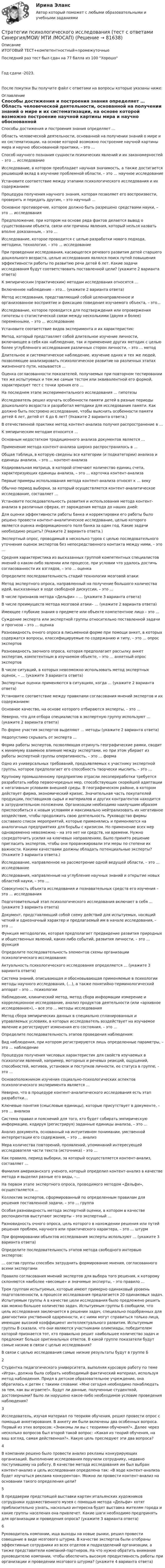     
            Описание
            ИТОГОВЫЙ ТЕСТ+компетентностный+промежуточныеПоследний раз тест был сдан на 77 балла из 100 ХорошоГод сдачи -2023.После покупки Вы получите файл с ответами на вопросы которые указаны ниже: 
            Оглавление
              Способы достижения и построения знания определяет …   Область человеческой деятельности, основанной на получении знаний о мире и их систематизации, на основе которой возможно построение научной картины мира и научно обоснованной практики, – это …   Способ научного познания сущности психических явлений и их закономерностей – это … исследование   Исследование, в котором преобладает научная значимость, а также достигается решающий вклад в изучение проблемной области, – это … научное исследование   Установите соответствие между этапами психологического исследования и их содержанием:   Процедура получения научного знания, которая позволяет его воспроизвести, проверить и передать другим, – это научный …   Основное противоречие, которое должно быть разрешено средствами науки, – это … исследования   Предположение, при котором на основе ряда фактов делается вывод о существовании объекта, связи или причины явления, который нельзя назвать вполне доказанным, – это …   Исследование, которое проводится с целью разработки нового подхода, методики, технологии, – это … исследование   При проведении исследования, касающегося речевого развития детей старшего дошкольного возраста, целью исследования являлся поиск путей повышения эффективности работы по развитию речи детей 6 лет. Какие задачи исследования будут соответствовать поставленной цели? (укажите 2 варианта ответа)    К эмпирическим (практическим) методам исследования относятся …   Включенное наблюдение – это… (укажите 2 варианта ответа)   Метод исследования, представляющий собой целенаправленное и организованное восприятие и фиксацию поведения изучаемого объекта, – это…   Исследование, которое проводится для подтверждения или опровержения гипотезы о статистической связи между несколькими (двумя и более) переменными, – это … исследование   Установите соответствие видов эксперимента и их характеристик:   Метод, который представляет собой длительное изучение личности, включающее в себя как наблюдение, так и применение других методик с целью более углубленного исследования различных сторон личности, – это … метод   Длительное и систематическое наблюдение, изучение одних и тех же людей, позволяющее анализировать психологическое развитие на различных этапах жизненного пути, называется …   Оценка согласованности показателей, получаемых при повторном тестировании тех же испытуемых и тем же самым тестом или эквивалентной его формой, характеризует тест с точки зрения его …   На последнем этапе экспериментального исследования … гипотезы   Исследователь решил изучать особенности памяти детей в разные периоды дошкольного возраста и разработал методики для исследования памяти. Как должно быть построено исследование, чтобы выяснить особенности памяти детей 4 лет, детей от 4 до 6 лет? (Укажите 2 варианта ответа.)    В отечественной практике метод контент-анализа получил распространение в …   К эмпирическим методам относится …   Основным недостатком традиционного анализа документов является …   Применение метода контент-анализа широко распространилось в …   Общая таблица, в которую сведены все категории (и подкатегории) анализа и единицы анализа, – это … контент-анализа   Кодировальная матрица, в которой отмечают количество единиц счета, характеризующих единицы анализа, – это … карточка контент-анализа   Первые примеры использования метода контент-анализа относят к … веку   Обычно период выборки, за который осуществляется контент-аналитическое исследование, составляет …   Установите последовательность развития и использования метода контент-анализа в различных сферах, от зарождения метода до наших дней:   Для оценки эффективности работы банка и корректировки его работы было решено провести контент-аналитическое исследование, целью которого является оценка информационного поля банка за один год. Какие задачи необходимо решить? (Укажите 2 варианта ответа.)    Экспертный опрос, проводимый в несколько туров с целью последовательного уточнения оценок экспертов без непосредственного контакта между ними, – это …   Средняя характеристика из высказанных группой компетентных специалистов мнений о каком-либо явлении или процессе, при условии что удалось достичь согласованности их взглядов, – это … оценка   Определите последовательность стадий технологии мозговой атаки:   Метод экспертного опроса, направленный на получение большого количества идей, высказанных в ходе свободной дискуссии, – это …   В числе признаков метода «Дельфи» – … (укажите 3 варианта ответа)   В числе преимуществ метода мозговой атаки– … (укажите 2 варианта ответа)   Имеющее глубокие знания о предмете или объекте компетентное лицо – это …   Суждение эксперта или экспертной группы относительно поставленной задачи и прогноза – это … оценка   Разновидность очного опроса в письменной форме при помощи анкет, в которых содержатся вопросы, классифицируемые по содержанию и типу, – это … опрос экспертов   Разновидность заочного опроса, которая предполагает рассылку анкет экспертам, компетентным в изучаемом объекте, – это … анкетный опрос экспертов    В числе ситуаций, в которых невозможно использовать метод экспертных оценок, – … (укажите 3 варианта ответа)   Экспертные оценки применяются в ситуациях, когда … (укажите 2 варианта ответа)   Установите соответствие между правилами согласования мнений экспертов и их содержанием:   Основное качество, на основе которого отбираются эксперты, – это …   Неверно, что для отбора специалистов в экспертную группу используют … (укажите 2 варианта ответа)   По форме участия экспертов выделяют … методы (укажите 2 варианта ответа)   Недопустимо скрывать от эксперта …   Форма работы экспертов, позволяющая отринуть географические рамки, сводит к минимуму взаимное влияние между экспертами, но при этом убирает из работы экспертной группы оперативность, – это … форма   Одно из универсальных требований, предъявляемых к участнику экспертной группы, которое предполагает его способность творчески мыслить, – это …   Крупному промышленному предприятию отрасли лесопереработки требуется разработать набор первоочередных мер, способствующих скорейшей адаптации к негативным условиям внешней среды. В географическом районе, в котором действует фирма, экономический кризис. Значительная часть покупателей продукции, поставщиков сырья и материалов и других контрагентов находится в затруднительном положении. Организации необходимо наилучшим образом приспособиться к новым условиям и максимально нейтрализовать их негативное воздействие, чтобы продолжить свою деятельность. Руководство фирмы составило список мероприятий, которые применялись и применяются на аналогичных предприятиях для борьбы с кризисом. Но применение всех мер одновременно невозможно – на это нет ни средств, ни времени. Нужно сосредоточить усилия на ключевых направлениях. Было принято решение пригласить экспертов, чтобы они проранжировали эти меры по степени их важности. Какими качествами должны обладать потенциальные эксперты? (Укажите 3 варианта ответа.)    Исследование, направленное на рассмотрение одной ведущей области, – это … исследование   Исследования, направленные на углубление научных знаний и открытие новых областей науки, – это …   Совокупность объекта исследования и познавательных средств его изучения – это … исследования   Подготовительный этап психологического исследования включает в себя … (укажите 3 варианта ответа)   Документ, представляющий собой схему действий для испытуемых, носящий четкий и однозначный характер и предлагаемый им в начале исследования, – это …   Функция методологии, которая предполагает предвидение развития природных и общественных явлений, каких-либо событий, развития личности, – это … функция   Определите последовательность элементов схемы организации психологического исследования:   Актуальность психологического исследования определяется … (укажите 3 варианта ответа)   Система знаний, описывающая и обосновывающая применяемые в психологии методы научного исследования, (…), а также понятийно-терминологический аппарат – это … психологии   Наблюдение, клинический метод, метод сбора информации измерение и корреляционное исследование, анализ продуктов деятельности (или «архивное исследование»), – все это … методы исследования   Метод сбора эмпирических данных в специально спланированных и управляемых условиях, в которых исследователь воздействует на изучаемое явление и регистрирует изменения его состояния, – это …   Определите последовательность этапов проведения наблюдения:   Вид наблюдения, при котором регистрируются лишь определенные параметры, – это … наблюдение   Процедура получения числовых характеристик для свойств изучаемых в психологии явлений, например, моторных и речевых реакций, ощущений, способностей, мотивов, установок и поступков личности, ее статуса в группе, – это …   Основоположником изучения социально-психологических аспектов психологического эксперимента является …   Неверно, что в процедуре контент-аналитического исследования есть этап разработки…   Ключевые понятия (смысловые единицы), которые присутствует в документе, – это … анализа   Система правил и пояснений для того, кто будет собирать эмпирическую информацию, кодируя (регистрируя) заданные единицы анализа, – это …   Анализ документа, основанный на интуитивном понимании, умственной интерпретации его содержания, – это … анализ   Мера количества повторений, проявлений, упоминаний интересующей исследователя части текста (источника) – это …   Как правило, период выборки, за который осуществляется контент-анализ, составляет …   Фамилия американского ученого, который определил контент-анализ в качестве метода и выделил разные его виды, –…   На первом этапе экспертного опроса, проводимого методом «Дельфи», осуществляется …   Коллектив экспертов, сформированный по определенным правилам для решения поставленной задачи, – это … группа   Особая разновидность метода экспертной оценки, в котором в качестве респондентов выступают эксперты – это экспертный …   Разновидность очного опроса, цель которого в нахождении решения или путей решения проблем, научного или практического характера, – это … штурм   При формировании объектов исследования эксперты используют … (укажите 3 варианта ответа)   Определите последовательность этапов метода свободного интервью экспертов:   … состав группы способен затруднить формирование мнения, согласованного всеми экспертами   Правило согласования мнений экспертов для выбора того решения, к которому склоняются наиболее «весомые» и значимые эксперты, – это правило …  Трем группам испытуемых, которые имеют примерно одинаковый уровень подготовленности, в процессе исследования предлагается 20 одинаковых задач. Испытуемым группы А в качестве цели исследования было предложено решить как можно большее количество задач. Испытуемым группы Б сообщили, что цель исследования заключается в решении задач, специально подобранных для диагностики умственной одаренности, и с ними могут справиться только лица, имеющие высокий коэффициент интеллектуального развития. Испытуемым группы В сказали, что они являются участниками олимпиады, победителем которой признается тот, кто правильно решит наибольшее количество задач и предложит больше оригинальных ответов. В какой группе показатели будут самые низкие в связи с целью исследования? В связи с целью исследования самые низкие результаты будут в группе Б   2 Студентка педагогического университета, выполняя курсовую работу по теме «Игра», должна была собрать необходимый фактический материал, используя метод наблюдения. Придя в детское образовательное учреждение, она обратилась к детям с такими словами: «Мне сегодня необходимо понаблюдать за тем, как вы играете!». Будут ли данные, полученные студенткой, достоверными? Было ли нарушено какое-либо необходимое условие проведения наблюдения?   3 Исследователь, изучая материал по теориям обучения, решил провести опрос с помощью анкетирования. В анкету им были включены два особенных вопроса. Первый из этих вопросов: «Знакомы ли вы с теориями обучения?». Далее через несколько вопросов был второй такой вопрос: «Какая из теорий обучения, на ваш взгляд, самая действенная?». Какую цель преследуют эти два вопроса?   4 В компании решено было провести анализ рекламы конкурирующих организаций. Выполнение исследования поручили сотруднику, недавно поступившему на работу. В качестве метода исследования им был выбран контент-анализ и цель исследования определена так: «В ходе контент-анализа будет изучаться реклама конкурентов». Можно ли провести контент-анализ на основании такого определения цели?   5 В преддверии предстоящей выставки картин итальянских художников сотрудники художественного музея с помощью метода «Дельфи» хотят приблизительно узнать, насколько интересна будет выставка жителям города и какие группы населения она привлечет. Какие шаги необходимо предпринять для организации и проведения опроса? (укажите 3 варианта ответа)   6 Руководитель компании, ища выходы на новые рынки, решил провести совещание в виде мозгового штурма. В качестве экспертов были отобраны эффективные сотрудники из всех отделов и подразделений организации, а также представители компаний-партнеров. На что нужно обратить внимание руководителю компании, чтобы обеспечить высокую продуктивность работы при организации и проведении мозгового штурма? (укажите 4 варианта ответа)   
            
            
            Стратегии психологического исследования (тест с ответами магистратура Синергия)Стратегии психологического исследования (тест с ответами Синергия/МОИ/ МТИ /МОСАП)Стратегии психологического исследования (тесты с ответами Синергия)стратегии развития бизнесаСтратегическая мотивация фирмы к участию в конкуренции – это …Стратегическая ориентация на воспитание у работников духа преданности корпоративным идеалам наиболее характерна для ... школы HR-менеджментаСтратегическая ориентация на воспитание у работников духа преданности корпоративным идеалам наиболее характерна для ... школы HR-менеджментаСтратегии жизнестойкости - контрольнаяСтратегии и последовательность выхода на международный рынокСтратегии, которые позволяют достичь конкурентных преимуществ на рынке на основе выбора эффективной политики по отношению к конкурентам, – это … стратегии Стратегии преодоления стрессовых ситуаций беременными женщинами с разным уровнем жизнестойкостиСтратегии психологического исследованияСтратегии психологического исследования (итоговый, компетентностный, промежуточный) 1 семестрСтратегии психологического исследования. Синергия. 🔥 Ответы на КОМПЕТЕНТНОСТНЫЙ ТЕСТ 🔥