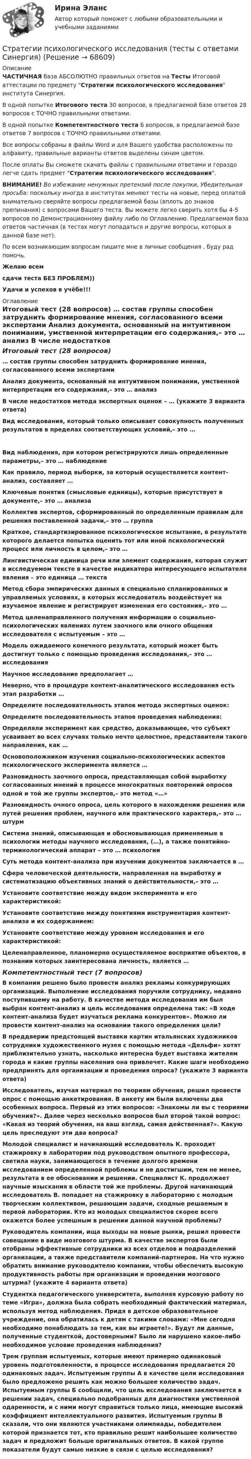     
            Описание
            ЧАСТИЧНАЯ база АБСОЛЮТНО правильных ответов на Тесты Итоговой аттестации по предмету Стратегии психологического исследования института Синергия.В одной попытке Итогового теста 30 вопросов, в предлагаемой базе ответов 28 вопросов с ТОЧНО правильными ответами.В одной попытке Компетентностного теста 6 вопросов, в предлагаемой базе ответов 7 вопросов с ТОЧНО правильными ответами.Все вопросы собраны в файлы Word и для Вашего удобства расположены по алфавиту, правильные варианты ответов выделены синим цветом.После оплаты Вы сможете скачать файлы с правильными ответами и гораздо легче сдать предмет Стратегии психологического исследования.ВНИМАНИЕ! Во избежание ненужных претензий после покупки, Убедительная просьба: поскольку иногда в институтах меняют тесты на новые, перед оплатой внимательно сверяйте вопросы предлагаемой базы (вплоть до знаков препинания) с вопросами Вашего теста. Вы можете легко сверить хотя бы 4-5 вопросов по Демонстрационному файлу либо по Оглавлению. Предлагаемая база ответов частичная (в тестах могут попадаться и другие вопросы, которых в данной базе нет).По всем возникающим вопросам пишите мне в личные сообщения , буду рад помочь.Желаю всемсдачи теста БЕЗ ПРОБЛЕМ))Удачи и успехов в учёбе!!! 
            Оглавление
            Итоговый тест (28 вопросов) … состав группы способен затруднить формирование мнения, согласованного всеми экспертами Анализ документа, основанный на интуитивном понимании, умственной интерпретации его содержания,– это … анализ В числе недостатков метода экспертных оценок – … (укажите 3 варианта ответа) Вид исследования, который только описывает совокупность полученных результатов в пределах соответствующих условий,– это … Вид наблюдения, при котором регистрируются лишь определенные параметры,– это … наблюдение Как правило, период выборки, за который осуществляется контент-анализ, составляет … Ключевые понятия (смысловые единицы), которые присутствует в документе,– это … анализа Коллектив экспертов, сформированный по определенным правилам для решения поставленной задачи,– это … группа Краткое, стандартизированное психологическое испытание, в результате которого делается попытка оценить тот или иной психологический процесс или личность в целом,– это … Лингвистическая единица речи или элемент содержания, которая служит в исследуемом тексте в качестве индикатора интересующего испытателя явления – это единица … текста Метод сбора эмпирических данных в специально спланированных и управляемых условиях, в которых исследователь воздействует на изучаемое явление и регистрирует изменения его состояния,– это … Метод целенаправленного получения информации о социально-психологических явлениях путем заочного или очного общения исследователя с испытуемым – это … Модель ожидаемого конечного результата, который может быть достигнут только с помощью проведения исследования,– это … исследования Научное исследование предполагает … Неверно, что в процедуре контент-аналитического исследования есть этап разработки … Определите последовательность этапов метода экспертных оценок: Определите последовательность этапов проведения наблюдения: Определяли эксперимент как средство, доказывающее, что субъект усваивает во всех случаях только нечто целостное, представители такого направления, как … Основоположником изучения социально-психологических аспектов психологического эксперимента является … Разновидность заочного опроса, представляющая собой выработку согласованных мнений в процессе многократных повторений опросов одной и той же группы экспертов,– это метод «…» Разновидность очного опроса, цель которого в нахождении решения или путей решения проблем, научного или практического характера,– это … штурм Система знаний, описывающая и обосновывающая применяемые в психологии методы научного исследования, (…), а также понятийно-терминологический аппарат – это … психологии Суть метода контент-анализа при изучении документов заключается в … Сфера человеческой деятельности, направленная на выработку и систематизацию объективных знаний о действительности,– это … Установите соответствие между видом эксперимента и его характеристикой: Установите соответствие между понятиями инструментария контент-анализа и их содержанием: Установите соответствие между уровнем исследования и его характеристикой: Целенаправленное, планомерно осуществляемое восприятие объектов, в познании которых заинтересована личность, является … Компетентностный тест (7 вопросов) В компании решено было провести анализ рекламы конкурирующих организаций. Выполнение исследования поручили сотруднику, недавно поступившему на работу. В качестве метода исследования им был выбран контент-анализ и цель исследования определена так: «В ходе контент-анализа будет изучаться реклама конкурентов». Можно ли провести контент-анализ на основании такого определения цели? В преддверии предстоящей выставки картин итальянских художников сотрудники художественного музея с помощью метода «Дельфи» хотят приблизительно узнать, насколько интересна будет выставка жителям города и какие группы населения она привлечет. Какие шаги необходимо предпринять для организации и проведения опроса? (укажите 3 варианта ответа) Исследователь, изучая материал по теориям обучения, решил провести опрос с помощью анкетирования. В анкету им были включены два особенных вопроса. Первый из этих вопросов: «Знакомы ли вы с теориями обучения?». Далее через несколько вопросов был второй такой вопрос: «Какая из теорий обучения, на ваш взгляд, самая действенная?». Какую цель преследуют эти два вопроса? Молодой специалист и начинающий исследователь К. проходит стажировку в лаборатории под руководством опытного профессора, светила науки, занимающегося в течение долгого времени исследованием определенной проблемы и не достигшим, тем не менее, результата в ее обосновании и решении. Специалист К. продолжает научные изыскания в области той же проблемы. Другой начинающий исследователь В. попадает на стажировку в лабораторию с молодым творческим коллективом, решающим задачи, сходные решаемым в первой лаборатории. Кто из молодых специалистов скорее всего окажется более успешным в решении данной научной проблемы? Руководитель компании, ища выходы на новые рынки, решил провести совещание в виде мозгового штурма. В качестве экспертов были отобраны эффективные сотрудники из всех отделов и подразделений организации, а также представители компаний-партнеров. На что нужно обратить внимание руководителю компании, чтобы обеспечить высокую продуктивность работы при организации и проведении мозгового штурма? (укажите 4 варианта ответа) Студентка педагогического университета, выполняя курсовую работу по теме «Игра», должна была собрать необходимый фактический материал, используя метод наблюдения. Придя в детское образовательное учреждение, она обратилась к детям с такими словами: «Мне сегодня необходимо понаблюдать за тем, как вы играете!». Будут ли данные, полученные студенткой, достоверными? Было ли нарушено какое-либо необходимое условие проведения наблюдения? Трем группам испытуемых, которые имеют примерно одинаковый уровень подготовленности, в процессе исследования предлагается 20 одинаковых задач. Испытуемым группы А в качестве цели исследования было предложено решить как можно большее количество задач. Испытуемым группы Б сообщили, что цель исследования заключается в решении задач, специально подобранных для диагностики умственной одаренности, и с ними могут справиться только лица, имеющие высокий коэффициент интеллектуального развития. Испытуемым группы В сказали, что они являются участниками олимпиады, победителем которой признается тот, кто правильно решит наибольшее количество задач и предложит больше оригинальных ответов. В какой группе показатели будут самые низкие в связи с целью исследования?  
            
            
            Стратегии психологического исследования (тест с ответами Синергия/МОИ/ МТИ /МОСАП)Стратегии психологического исследования (тесты с ответами Синергия)стратегии развития бизнесаСтратегическая мотивация фирмы к участию в конкуренции – это …Стратегическая ориентация на воспитание у работников духа преданности корпоративным идеалам наиболее характерна для ... школы HR-менеджментаСтратегическая ориентация на воспитание у работников духа преданности корпоративным идеалам наиболее характерна для ... школы HR-менеджментаСтратегическая ориентация на поиск разумного компромисса между индивидуальными и коллективными методами управленческого воздействия на сотрудников наиболее характерна для … школы HR-менеджментаСтратегии и последовательность выхода на международный рынокСтратегии, которые позволяют достичь конкурентных преимуществ на рынке на основе выбора эффективной политики по отношению к конкурентам, – это … стратегии Стратегии преодоления стрессовых ситуаций беременными женщинами с разным уровнем жизнестойкостиСтратегии психологического исследованияСтратегии психологического исследования (итоговый, компетентностный, промежуточный) 1 семестрСтратегии психологического исследования. Синергия. 🔥 Ответы на КОМПЕТЕНТНОСТНЫЙ ТЕСТ 🔥Стратегии психологического исследования (тест с ответами магистратура Синергия)