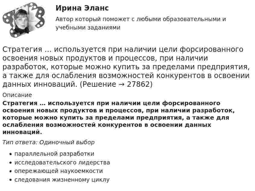      
          Описание
          Стратегия … используется при наличии цели форсированного освоения новых продуктов и процессов, при наличии разработок, которые можно купить за пределами предприятия, а также для ослабления возможностей конкурентов в освоении данных инноваций.Тип ответа: Одиночный выборпараллельной разработкиисследовательского лидерстваопережающей наукоемкостиследования жизненному циклу  
            
            
            Стратегия … интеграции заключается в увеличении принадлежащего организации участка в цепочке преобразования сырья в конечную продукцию. Стратегия … используется при наличии цели форсированного освоения новых продуктов и процессов, при наличии разработок, которые можно купить за пределами предприятия, а также для ослабления возможностей конкурентов в освоении данных инноваций.… стратегия используется с целью сохранения своей доли рынка, когда часть рынка завоевана, но товар утрачивает спросСтратегия кадрового обеспечения государственной службы (тест с ответами ММА/ИДО)Стратегия концентрации – это … Стратегия «концентрация» (по М. Портеру) - это ...Стратегия, которая разрабатывается функциональными отделами и службами предприятия на основе корпоративной и деловой стратегии, называется…💯 Стратегическое управление логистикой.фмен_БАК (ответы на тест Синергия / МОИ / МТИ / МосАП, январь 2024)Стратегическое управление логистикой.фмен_БАК (тест с ответами Синергия/МОИ/ МТИ /МОСАП)Стратегическое управление логистическими системами предприятия Практическая работаСтратегическое управление социально-экономическим развитиемСтратегия, в которой сопернику навязывается предпочтительное для себя решение, в которой каждый отстаивает свои интересы, применяя все средства для достижения цели, интересы оппонента не учитываются называется ...  Стратегия выхода на рынок с разными продуктами – это … маркетингСтратегия … делает опору на эффективность труда и подразумевает тщательную проверку устойчивых расходов, тщательную разработку новых товаров, инвестиции в производство, невысокие маркетинговые коммуникационные издержки