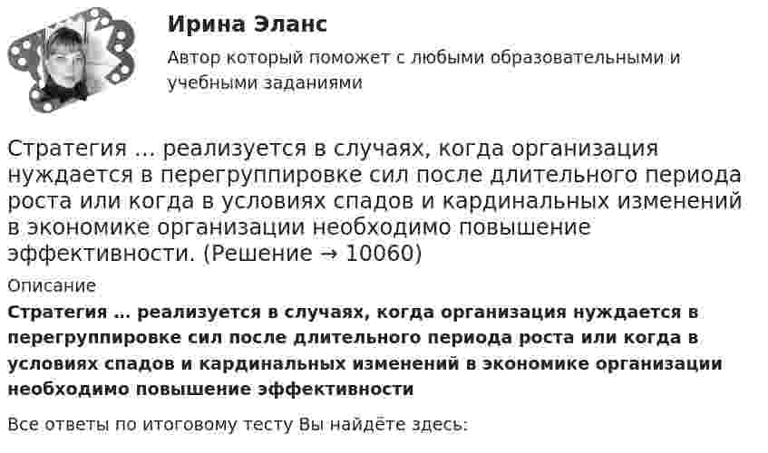      
          Описание
          Стратегия … реализуется в случаях, когда организация нуждается в перегруппировке сил после длительного периода роста или когда в условиях спадов и кардинальных изменений в экономике организации необходимо повышение эффективности﻿Все ответы по итоговому тесту Вы найдёте здесь:   
            
            
            Стратегия продвижения онлайн-бизнеса (тест с ответами Синергия)Стратегия … реализуется в случаях, когда организация нуждается в перегруппировке сил после длительного периода роста или когда в условиях спадов и кардинальных изменений в экономике организации необходимо повышение эффективности.Стратегия, рекомендованная в ситуации, когда источник разногласий несущественен для сторон по сравнению с другими более важными задачами, – это …Стратегия, рекомендованная в ситуации, когда стороны хотят выиграть время, чтобы изучить ситуацию и получить дополнительную информацию, прежде чем принять какое-либо решение, - это ...Стратегия рыночной конкуренции итоговый контроль СибУПКСтратегия селективной специализации – это …Стратегия снижения издержек, как материальных, так и временных (но Питеру Друкеру) предполагает уплотнение ... времениСтратегия поддержки марок означает …Стратегия позиционирования «предложение решения проблемы» - это стратегия, ...Стратегия позиционирования «характеристики и атрибуты» – это стратегия, …Стратегия предприятия в области ценообразования Стратегия претензии на лидерство - это ...Стратегия претензии на ..., - это стратегия по увеличению эффективности проектаСтратегия, при которой предприятие основывает свою деятельность в области научно-исследовательских и опытно-конструкторских работ на приобретение исследовательских лицензий на результаты исследований и разработок конкретных научно – технических 