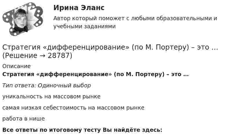      
          Описание
          Стратегия «дифференцирование» (по М. Портеру) – это …Тип ответа: Одиночный выборуникальность на массовом рынкесамая низкая себестоимость на массовом рынкеработа в нишеВсе ответы по итоговому тесту Вы найдёте здесь:   
            
            
            Стратегия … делает опору на эффективность труда и подразумевает тщательную проверку устойчивых расходов, тщательную разработку новых товаров, инвестиции в производство, невысокие маркетинговые коммуникационные издержкиСтратегия «дифференцирование» (по М. Портеру) – это …Стратегия … интеграции заключается в увеличении принадлежащего организации участка в цепочке преобразования сырья в конечную продукцию. Стратегия … используется при наличии цели форсированного освоения новых продуктов и процессов, при наличии разработок, которые можно купить за пределами предприятия, а также для ослабления возможностей конкурентов в освоении данных инноваций.… стратегия используется с целью сохранения своей доли рынка, когда часть рынка завоевана, но товар утрачивает спросСтратегия кадрового обеспечения государственной службы (тест с ответами ММА/ИДО)Стратегия концентрации – это … Стратегическое управление и планирование на уровне фирмыСтратегическое управление и стратегическая бизнес-аналитика. Синергия. Ответы на ИТОГОВЫЙ ТЕСТ. На отлично!💯 Стратегическое управление логистикой.фмен_БАК (ответы на тест Синергия / МОИ / МТИ / МосАП, январь 2024)Стратегическое управление логистикой.фмен_БАК (тест с ответами Синергия/МОИ/ МТИ /МОСАП)Стратегическое управление логистическими системами предприятия Практическая работаСтратегическое управление социально-экономическим развитиемСтратегия, в которой сопернику навязывается предпочтительное для себя решение, в которой каждый отстаивает свои интересы, применяя все средства для достижения цели, интересы оппонента не учитываются называется ...  