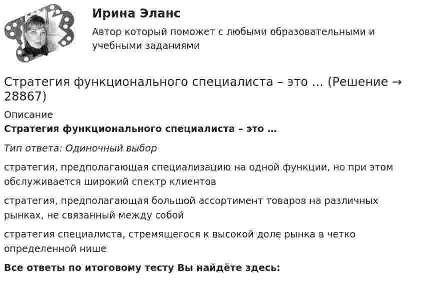     
          Описание
          Стратегия функционального специалиста – это … Тип ответа: Одиночный выборстратегия, предполагающая специализацию на одной функции, но при этом обслуживается широкий спектр клиентовстратегия, предполагающая большой ассортимент товаров на различных рынках, не связанный между собойстратегия специалиста, стремящегося к высокой доле рынка в четко определенной нишеВсе ответы по итоговому тесту Вы найдёте здесь:   
            
            
            Стратегия установления цен по географическому признаку означает установление цен …Стратегия функционального специалиста – это … Стратегия «ценовой лидер» (по М. Портеру) – это …Стратегия … цены в рамках стратегии ценообразования компании означает взвинчивание цены товара по отношению к его качеству... стратегия - это определенное руководством организации приоритетное направление действий, учитывающее ее стратегические задачи и ресурсные возможности, которые необходимы для достижения долгосрочных целей по формированию высокопрофессионального, СтрахованиеСтрахованиеСтратегия, рекомендованная в ситуации, когда стороны хотят выиграть время, чтобы изучить ситуацию и получить дополнительную информацию, прежде чем принять какое-либо решение, - это ...Стратегия рыночной конкуренции итоговый контроль СибУПКСтратегия селективной специализации – это …Стратегия снижения издержек, как материальных, так и временных (но Питеру Друкеру) предполагает уплотнение ... времениСтратегия снижения производственных издержекСтратегия социальной политики предприятия Стратегия управления взаимоотношениями с клиентами (CRM-системы) (38.03.05)/тест 1-4+зачет/результат 92,25%