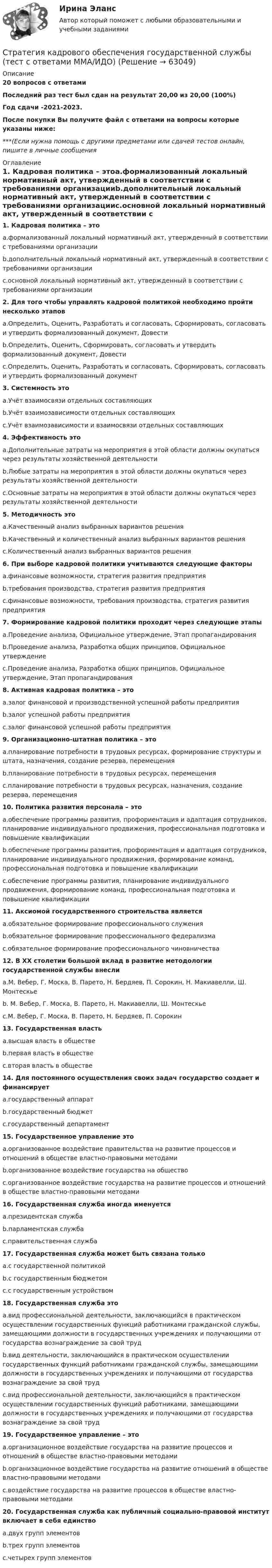     
            Описание
            20 вопросов с ответамиПоследний раз тест был сдан на результат 20,00 из 20,00 (100%)Год сдачи -2021-2023.После покупки Вы получите файл с ответами на вопросы которые указаны ниже:***(Если нужна помощь с другими предметами или сдачей тестов онлайн, пишите в личные сообщения  
            Оглавление
            1. Кадровая политика – этоa.формализованный локальный нормативный акт, утвержденный в соответствии с требованиями организацииb.дополнительный локальный нормативный акт, утвержденный в соответствии с требованиями организацииc.основной локальный нормативный акт, утвержденный в соответствии с требованиями организации2. Для того чтобы управлять кадровой политикой необходимо пройти несколько этаповa.Определить, Оценить, Разработать и согласовать, Сформировать, согласовать и утвердить формализованный документ, Довестиb.Определить, Оценить, Сформировать, согласовать и утвердить формализованный документ, Довестиc.Определить, Оценить, Разработать и согласовать, Сформировать, согласовать и утвердить формализованный документ3. Системность этоa.Учёт взаимосвязи отдельных составляющихb.Учёт взаимозависимости отдельных составляющихc.Учёт взаимозависимости и взаимосвязи отдельных составляющих 4. Эффективность этоa.Дополнительные затраты на мероприятия в этой области должны окупаться через результаты хозяйственной деятельностиb.Любые затраты на мероприятия в этой области должны окупаться через результаты хозяйственной деятельностиc.Основные затраты на мероприятия в этой области должны окупаться через результаты хозяйственной деятельности5. Методичность этоa.Качественный анализ выбранных вариантов решенияb.Качественный и количественный анализ выбранных вариантов решенияc.Количественный анализ выбранных вариантов решения6. При выборе кадровой политики учитываются следующие факторыa.финансовые возможности, стратегия развития предприятияb.требования производства, стратегия развития предприятияc.финансовые возможности, требования производства, стратегия развития предприятия 7. Формирование кадровой политики проходит через следующие этапыa.Проведение анализа, Официальное утверждение, Этап пропагандированияb.Проведение анализа, Разработка общих принципов, Официальное утверждениеc.Проведение анализа, Разработка общих принципов, Официальное утверждение, Этап пропагандирования8. Активная кадровая политика – этоa.залог финансовой и производственной успешной работы предприятияb.залог успешной работы предприятияc.залог финансовой успешной работы предприятия 9. Организационно-штатная политика – этоa.планирование потребности в трудовых ресурсах, формирование структуры и штата, назначения, создание резерва, перемещенияb.планирование потребности в трудовых ресурсах, перемещенияc.планирование потребности в трудовых ресурсах, назначения, создание резерва, перемещения10. Политика развития персонала – этоa.обеспечение программы развития, профориентация и адаптация сотрудников, планирование индивидуального продвижения, профессиональная подготовка и повышение квалификацииb.обеспечение программы развития, профориентация и адаптация сотрудников, планирование индивидуального продвижения, формирование команд, профессиональная подготовка и повышение квалификацииc.обеспечение программы развития, планирование индивидуального продвижения, формирование команд, профессиональная подготовка и повышение квалификации 11. Аксиомой государственного строительства являетсяa.обязательное формирование профессионального служенияb.обязательное формирование профессионального федерализмаc.обязательное формирование профессионального чиновничества12. В ХХ столетии большой вклад в развитие методологии государственной службы внеслиa.М. Вебер, Г. Моска, В. Парето, Н. Бердяев, П. Сорокин, Н. Макиавелли, Ш. Монтескьеb. М. Вебер, Г. Моска, В. Парето, Н. Макиавелли, Ш. Монтескьеc.М. Вебер, Г. Моска, В. Парето, Н. Бердяев, П. Сорокин13. Государственная властьa.высшая власть в обществеb.первая власть в обществеc.вторая власть в обществе14. Для постоянного осуществления своих задач государство создает и финансируетa.государственный аппаратb.государственный бюджетc.государственный департамент15. Государственное управление этоa.организованное воздействие правительства на развитие процессов и отношений в обществе властно-правовыми методамиb.организованное воздействие государства на обществоc.организованное воздействие государства на развитие процессов и отношений в обществе властно-правовыми методами16. Государственная служба иногда именуетсяa.президентская службаb.парламентская службаc.правительственная служба17. Государственная служба может быть связана толькоa.с государственной политикойb.с государственным бюджетомc.с государственным устройством18. Государственная служба этоa.вид профессиональной деятельности, заключающийся в практическом осуществлении государственных функций работниками гражданской службы, замещающими должности в государственных учреждениях и получающими от государства вознаграждение за свой трудb.вид деятельности, заключающийся в практическом осуществлении государственных функций работниками гражданской службы, замещающими должности в государственных учреждениях и получающими от государства вознаграждение за свой трудc.вид профессиональной деятельности, заключающийся в практическом осуществлении государственных функций работниками, замещающими должности в государственных учреждениях и получающими от государства вознаграждение за свой труд19. Государственное управление – этоa.организационное воздействие государства на развитие процессов и отношений в обществе властно-правовыми методамиb.организационное воздействие государства на развитие отношений в обществе властно-правовыми методамиc.воздействие государства на развитие процессов в обществе властно-правовыми методами20. Государственная служба как публичный социально-правовой институт включает в себя единствоa.двух групп элементовb.трех групп элементовc.четырех групп элементов  
            
            
            … стратегия используется с целью сохранения своей доли рынка, когда часть рынка завоевана, но товар утрачивает спросСтратегия кадрового обеспечения государственной службы (тест с ответами ММА/ИДО)Стратегия концентрации – это … Стратегия «концентрация» (по М. Портеру) - это ...Стратегия, которая разрабатывается функциональными отделами и службами предприятия на основе корпоративной и деловой стратегии, называется…Стратегия, которая ставит задачей укрепить рыночные отношения позиции организации, сделать ее конкурентоспособной, успешно реагировать на изменения рыночной ситуации, называется … Стратегия, которая ставит задачей укрепить рыночные позиции организации, сделать ее конкурентоспособной, успешно реагировать на изменения рыночной ситуации, называется…Стратегическое управление логистическими системами предприятия Практическая работаСтратегическое управление социально-экономическим развитиемСтратегия, в которой сопернику навязывается предпочтительное для себя решение, в которой каждый отстаивает свои интересы, применяя все средства для достижения цели, интересы оппонента не учитываются называется ...  Стратегия выхода на рынок с разными продуктами – это … маркетингСтратегия … делает опору на эффективность труда и подразумевает тщательную проверку устойчивых расходов, тщательную разработку новых товаров, инвестиции в производство, невысокие маркетинговые коммуникационные издержкиСтратегия «дифференцирование» (по М. Портеру) – это …Стратегия … интеграции заключается в увеличении принадлежащего организации участка в цепочке преобразования сырья в конечную продукцию. 