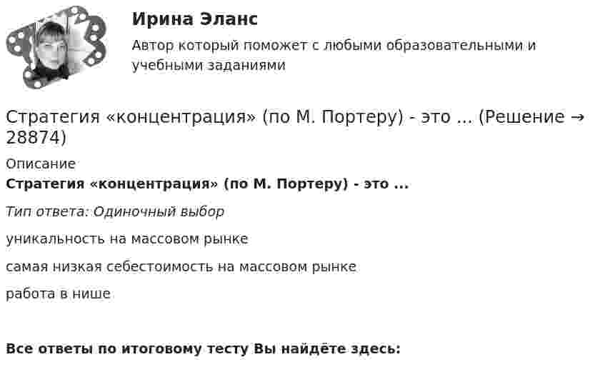      
          Описание
          Стратегия «концентрация» (по М. Портеру) - это ...Тип ответа: Одиночный выборуникальность на массовом рынкесамая низкая себестоимость на массовом рынкеработа в нишеВсе ответы по итоговому тесту Вы найдёте здесь:   
            
            
            Стратегия концентрации – это … Стратегия «концентрация» (по М. Портеру) - это ...Стратегия, которая разрабатывается функциональными отделами и службами предприятия на основе корпоративной и деловой стратегии, называется…Стратегия, которая ставит задачей укрепить рыночные отношения позиции организации, сделать ее конкурентоспособной, успешно реагировать на изменения рыночной ситуации, называется … Стратегия, которая ставит задачей укрепить рыночные позиции организации, сделать ее конкурентоспособной, успешно реагировать на изменения рыночной ситуации, называется…Стратегия лидерства, предполагающая уникальный, индивидуальный подход для каждого отдельного сотрудника, с высокой удовлетворенностью работой и высокой производительностью груда в команде, обозначается английским сокращением ... Стратегия минимизация издержек графически отражается тем, что линия спроса располагается между линией средних переменных издержек и …Стратегия, в которой сопернику навязывается предпочтительное для себя решение, в которой каждый отстаивает свои интересы, применяя все средства для достижения цели, интересы оппонента не учитываются называется ...  Стратегия выхода на рынок с разными продуктами – это … маркетингСтратегия … делает опору на эффективность труда и подразумевает тщательную проверку устойчивых расходов, тщательную разработку новых товаров, инвестиции в производство, невысокие маркетинговые коммуникационные издержкиСтратегия «дифференцирование» (по М. Портеру) – это …Стратегия … интеграции заключается в увеличении принадлежащего организации участка в цепочке преобразования сырья в конечную продукцию. Стратегия … используется при наличии цели форсированного освоения новых продуктов и процессов, при наличии разработок, которые можно купить за пределами предприятия, а также для ослабления возможностей конкурентов в освоении данных инноваций.… стратегия используется с целью сохранения своей доли рынка, когда часть рынка завоевана, но товар утрачивает спрос