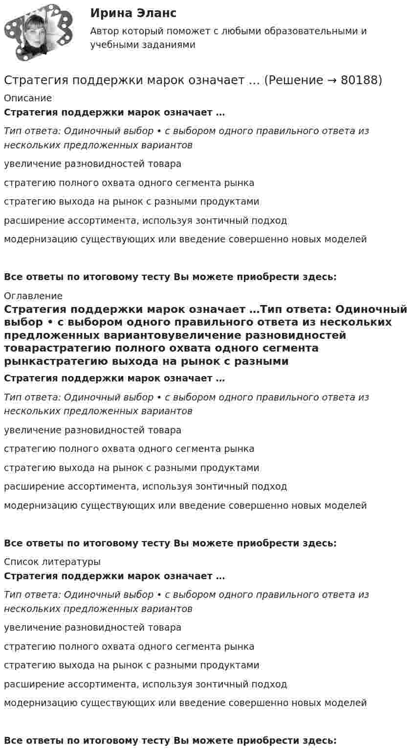      
            Описание
            Стратегия поддержки марок означает …Тип ответа: Одиночный выбор • с выбором одного правильного ответа из нескольких предложенных вариантовувеличение разновидностей товарастратегию полного охвата одного сегмента рынкастратегию выхода на рынок с разными продуктамирасширение ассортимента, используя зонтичный подходмодернизацию существующих или введение совершенно новых моделей Все ответы по итоговому тесту Вы можете приобрести здесь:  
            Оглавление
            Стратегия поддержки марок означает …Тип ответа: Одиночный выбор • с выбором одного правильного ответа из нескольких предложенных вариантовувеличение разновидностей товарастратегию полного охвата одного сегмента рынкастратегию выхода на рынок с разными продуктамирасширение ассортимента, используя зонтичный подходмодернизацию существующих или введение совершенно новых моделей Все ответы по итоговому тесту Вы можете приобрести здесь:  
            Список литературы
            Стратегия поддержки марок означает …Тип ответа: Одиночный выбор • с выбором одного правильного ответа из нескольких предложенных вариантовувеличение разновидностей товарастратегию полного охвата одного сегмента рынкастратегию выхода на рынок с разными продуктамирасширение ассортимента, используя зонтичный подходмодернизацию существующих или введение совершенно новых моделей Все ответы по итоговому тесту Вы можете приобрести здесь:  
            
            
            Стратегия поведения в конфликте определяется такими основными  факторами, как … (укажите 2 варианта ответа) уровень настойчивости структурный уровень конфликта длительность конфликтной ситуации потребность в установлении/сохранении нормалСтратегия поддержки марок означает …Стратегия позиционирования «предложение решения проблемы» - это стратегия, ...Стратегия позиционирования «характеристики и атрибуты» – это стратегия, …Стратегия предприятия в области ценообразования Стратегия претензии на лидерство - это ...Стратегия претензии на ..., - это стратегия по увеличению эффективности проектаСтратегия, которая ставит задачей укрепить рыночные отношения позиции организации, сделать ее конкурентоспособной, успешно реагировать на изменения рыночной ситуации, называется … Стратегия, которая ставит задачей укрепить рыночные позиции организации, сделать ее конкурентоспособной, успешно реагировать на изменения рыночной ситуации, называется…Стратегия лидерства, предполагающая уникальный, индивидуальный подход для каждого отдельного сотрудника, с высокой удовлетворенностью работой и высокой производительностью груда в команде, обозначается английским сокращением ... Стратегия минимизация издержек графически отражается тем, что линия спроса располагается между линией средних переменных издержек и …Стратегия, нацеленная на достижение долговременного нахождения предприятия на передовых позициях в области научно-исследовательских и опытно-конструкторских работ в определенных направлениях, называется…Стратегия … означает вынужденный или добровольный отказ от борьбы, от своих интересов и сдачу своих позиций в пользу оппонента Стратегия, описывающая общее направление развития организации, прежде всего, в области производственной и сбытовой деятельности, называется … 