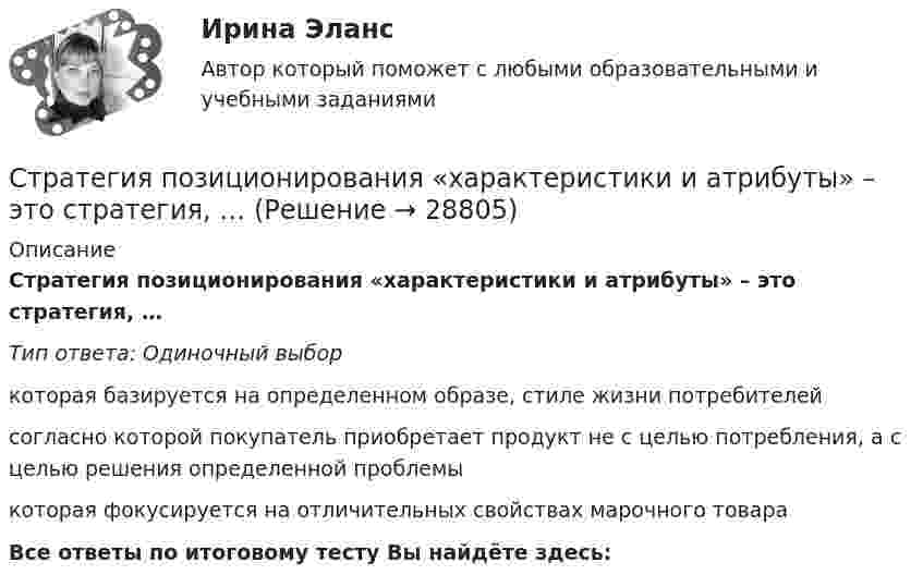      
          Описание
          Стратегия позиционирования «характеристики и атрибуты» – это стратегия, …Тип ответа: Одиночный выборкоторая базируется на определенном образе, стиле жизни потребителейсогласно которой покупатель приобретает продукт не с целью потребления, а с целью решения определенной проблемыкоторая фокусируется на отличительных свойствах марочного товараВсе ответы по итоговому тесту Вы найдёте здесь:   
            
            
            Стратегия позиционирования «предложение решения проблемы» - это стратегия, ...Стратегия позиционирования «характеристики и атрибуты» – это стратегия, …Стратегия предприятия в области ценообразования Стратегия претензии на лидерство - это ...Стратегия претензии на ..., - это стратегия по увеличению эффективности проектаСтратегия, при которой предприятие основывает свою деятельность в области научно-исследовательских и опытно-конструкторских работ на приобретение исследовательских лицензий на результаты исследований и разработок конкретных научно – технических Стратегия продвижения коучинговых услуг, личный бренд коучаСтратегия лидерства, предполагающая уникальный, индивидуальный подход для каждого отдельного сотрудника, с высокой удовлетворенностью работой и высокой производительностью груда в команде, обозначается английским сокращением ... Стратегия минимизация издержек графически отражается тем, что линия спроса располагается между линией средних переменных издержек и …Стратегия, нацеленная на достижение долговременного нахождения предприятия на передовых позициях в области научно-исследовательских и опытно-конструкторских работ в определенных направлениях, называется…Стратегия … означает вынужденный или добровольный отказ от борьбы, от своих интересов и сдачу своих позиций в пользу оппонента Стратегия, описывающая общее направление развития организации, прежде всего, в области производственной и сбытовой деятельности, называется … Стратегия..., от которых невозможно отказаться,-это окружение конкурента, которая подразумевает одновременное наступление с фронта и с тыла Стратегия поведения в конфликте определяется такими основными  факторами, как … (укажите 2 варианта ответа) уровень настойчивости структурный уровень конфликта длительность конфликтной ситуации потребность в установлении/сохранении нормал