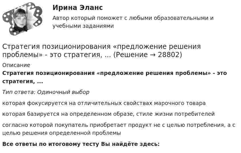      
          Описание
          Стратегия позиционирования «предложение решения проблемы» - это стратегия, ...Тип ответа: Одиночный выборкоторая фокусируется на отличительных свойствах марочного товаракоторая базируется на определенном образе, стиле жизни потребителейсогласно которой покупатель приобретает продукт не с целью потребления, а с целью решения определенной проблемыВсе ответы по итоговому тесту Вы найдёте здесь:   
            
            
            Стратегия поддержки марок означает …Стратегия позиционирования «предложение решения проблемы» - это стратегия, ...Стратегия позиционирования «характеристики и атрибуты» – это стратегия, …Стратегия предприятия в области ценообразования Стратегия претензии на лидерство - это ...Стратегия претензии на ..., - это стратегия по увеличению эффективности проектаСтратегия, при которой предприятие основывает свою деятельность в области научно-исследовательских и опытно-конструкторских работ на приобретение исследовательских лицензий на результаты исследований и разработок конкретных научно – технических Стратегия, которая ставит задачей укрепить рыночные позиции организации, сделать ее конкурентоспособной, успешно реагировать на изменения рыночной ситуации, называется…Стратегия лидерства, предполагающая уникальный, индивидуальный подход для каждого отдельного сотрудника, с высокой удовлетворенностью работой и высокой производительностью груда в команде, обозначается английским сокращением ... Стратегия минимизация издержек графически отражается тем, что линия спроса располагается между линией средних переменных издержек и …Стратегия, нацеленная на достижение долговременного нахождения предприятия на передовых позициях в области научно-исследовательских и опытно-конструкторских работ в определенных направлениях, называется…Стратегия … означает вынужденный или добровольный отказ от борьбы, от своих интересов и сдачу своих позиций в пользу оппонента Стратегия, описывающая общее направление развития организации, прежде всего, в области производственной и сбытовой деятельности, называется … Стратегия..., от которых невозможно отказаться,-это окружение конкурента, которая подразумевает одновременное наступление с фронта и с тыла 