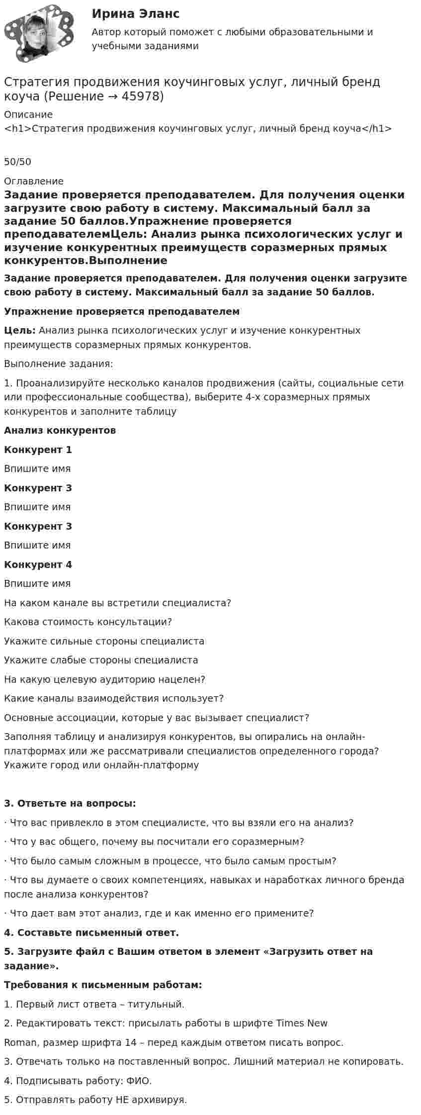     
            Описание
            <h1>Стратегия продвижения коучинговых услуг, личный бренд коуча</h1>50/50 
            Оглавление
            Задание проверяется преподавателем. Для получения оценки загрузите свою работу в систему. Максимальный балл за задание 50 баллов.Упражнение проверяется преподавателемЦель: Анализ рынка психологических услуг и изучение конкурентных преимуществ соразмерных прямых конкурентов.Выполнение задания:1. Проанализируйте несколько каналов продвижения (сайты, социальные сети или профессиональные сообщества), выберите 4-х соразмерных прямых конкурентов и заполните таблицуАнализ конкурентов Конкурент 1Впишите имяКонкурент 3Впишите имяКонкурент 3Впишите имяКонкурент 4Впишите имяНа каком канале вы встретили специалиста?    Какова стоимость консультации?    Укажите сильные стороны специалиста    Укажите слабые стороны специалиста    На какую целевую аудиторию нацелен?    Какие каналы взаимодействия использует?    Основные ассоциации, которые у вас вызывает специалист?    Заполняя таблицу и анализируя конкурентов, вы опирались на онлайн-платформах или же рассматривали специалистов определенного города? Укажите город или онлайн-платформу 3. Ответьте на вопросы:·        Что вас привлекло в этом специалисте, что вы взяли его на анализ?·        Что у вас общего, почему вы посчитали его соразмерным?·        Что было самым сложным в процессе, что было самым простым?·        Что вы думаете о своих компетенциях, навыках и наработках личного бренда после анализа конкурентов?·        Что дает вам этот анализ, где и как именно его примените?4. Составьте письменный ответ.5. Загрузите файл с Вашим ответом в элемент «Загрузить ответ на задание».Требования к письменным работам:1. Первый лист ответа – титульный.2. Редактировать текст: присылать работы в шрифте Times NewRoman, размер шрифта 14 – перед каждым ответом писать вопрос.3. Отвечать только на поставленный вопрос. Лишний материал не копировать.4. Подписывать работу: ФИО.5. Отправлять работу НЕ архивируя. 
            
            
            Стратегия, при которой предприятие основывает свою деятельность в области научно-исследовательских и опытно-конструкторских работ на приобретение исследовательских лицензий на результаты исследований и разработок конкретных научно – технических Стратегия продвижения коучинговых услуг, личный бренд коучаСтратегия продвижения онлайн-бизнеса (тест с ответами Синергия)Стратегия … реализуется в случаях, когда организация нуждается в перегруппировке сил после длительного периода роста или когда в условиях спадов и кардинальных изменений в экономике организации необходимо повышение эффективности.Стратегия, рекомендованная в ситуации, когда источник разногласий несущественен для сторон по сравнению с другими более важными задачами, – это …Стратегия, рекомендованная в ситуации, когда стороны хотят выиграть время, чтобы изучить ситуацию и получить дополнительную информацию, прежде чем принять какое-либо решение, - это ...Стратегия рыночной конкуренции итоговый контроль СибУПКСтратегия..., от которых невозможно отказаться,-это окружение конкурента, которая подразумевает одновременное наступление с фронта и с тыла Стратегия поведения в конфликте определяется такими основными  факторами, как … (укажите 2 варианта ответа) уровень настойчивости структурный уровень конфликта длительность конфликтной ситуации потребность в установлении/сохранении нормалСтратегия поддержки марок означает …Стратегия позиционирования «предложение решения проблемы» - это стратегия, ...Стратегия позиционирования «характеристики и атрибуты» – это стратегия, …Стратегия предприятия в области ценообразования Стратегия претензии на лидерство - это ...