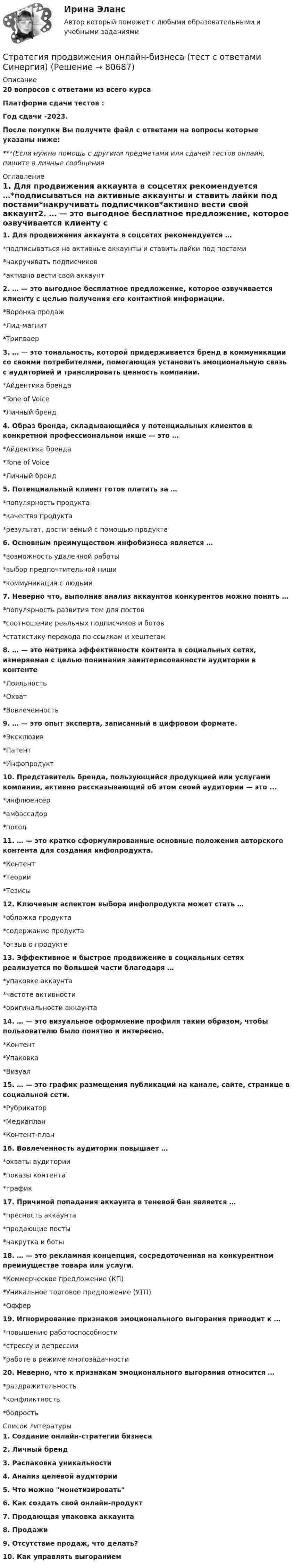     
            Описание
            20 вопросов с ответами из всего курсаПлатформа сдачи тестов : Год сдачи -2023.После покупки Вы получите файл с ответами на вопросы которые указаны ниже:***(Если нужна помощь с другими предметами или сдачей тестов онлайн, пишите в личные сообщения  
            Оглавление
            1. Для продвижения аккаунта в соцсетях рекомендуется …*подписываться на активные аккаунты и ставить лайки под постами*накручивать подписчиков*активно вести свой аккаунт2. … — это выгодное бесплатное предложение, которое озвучивается клиенту с целью получения его контактной информации.*Воронка продаж*Лид-магнит*Трипваер3. … — это тональность, которой придерживается бренд в коммуникации со своими потребителями, помогающая установить эмоциональную связь с аудиторией и транслировать ценность компании.*Айдентика бренда*Tone of Voice*Личный бренд4. Образ бренда, складывающийся у потенциальных клиентов в конкретной профессиональной нише — это …*Айдентика бренда*Tone of Voice*Личный бренд 5. Потенциальный клиент готов платить за …*популярность продукта*качество продукта*результат, достигаемый с помощью продукта6. Основным преимуществом инфобизнеса является …*возможность удаленной работы*выбор предпочтительной ниши*коммуникация с людьми7. Неверно что, выполнив анализ аккаунтов конкурентов можно понять …*популярность развития тем для постов*соотношение реальных подписчиков и ботов*статистику перехода по ссылкам и хештегам8. … — это метрика эффективности контента в социальных сетях, измеряемая с целью понимания заинтересованности аудитории в контенте*Лояльность*Охват*Вовлеченность9. … — это опыт эксперта, записанный в цифровом формате.*Эксклюзив*Патент*Инфопродукт10. Представитель бренда, пользующийся продукцией или услугами компании, активно рассказывающий об этом своей аудитории — это ...*инфлюенсер*амбассадор*посол11. … — это кратко сформулированные основные положения авторского контента для создания инфопродукта.*Контент*Теории*Тезисы12. Ключевым аспектом выбора инфопродукта может стать …*обложка продукта*содержание продукта*отзыв о продукте 13. Эффективное и быстрое продвижение в социальных сетях реализуется по большей части благодаря …*упаковке аккаунта*частоте активности*оригинальности аккаунта 14. … — это визуальное оформление профиля таким образом, чтобы пользователю было понятно и интересно.*Контент*Упаковка*Визуал15. … — это график размещения публикаций на канале, сайте, странице в социальной сети.*Рубрикатор*Медиаплан*Контент-план16. Вовлеченность аудитории повышает …*охваты аудитории*показы контента*трафик 17. Причиной попадания аккаунта в теневой бан является …*пресность аккаунта*продающие посты*накрутка и боты 18. … — это рекламная концепция, сосредоточенная на конкурентном преимуществе товара или услуги.*Коммерческое предложение (КП)*Уникальное торговое предложение (УТП)*Оффер19. Игнорирование признаков эмоционального выгорания приводит к …*повышению работоспособности*стрессу и депрессии*работе в режиме многозадачности 20. Неверно, что к признакам эмоционального выгорания относится …*раздражительность*конфликтность*бодрость 
            Список литературы
            1. Создание онлайн-стратегии бизнеса2. Личный бренд3. Распаковка уникальности4. Анализ целевой аудитории5. Что можно монетизировать6. Как создать свой онлайн-продукт7. Продающая упаковка аккаунта8. Продажи9. Отсутствие продаж, что делать?10. Как управлять выгоранием 
            
            
            Стратегия продвижения коучинговых услуг, личный бренд коучаСтратегия продвижения онлайн-бизнеса (тест с ответами Синергия)Стратегия … реализуется в случаях, когда организация нуждается в перегруппировке сил после длительного периода роста или когда в условиях спадов и кардинальных изменений в экономике организации необходимо повышение эффективности.Стратегия, рекомендованная в ситуации, когда источник разногласий несущественен для сторон по сравнению с другими более важными задачами, – это …Стратегия, рекомендованная в ситуации, когда стороны хотят выиграть время, чтобы изучить ситуацию и получить дополнительную информацию, прежде чем принять какое-либо решение, - это ...Стратегия рыночной конкуренции итоговый контроль СибУПКСтратегия селективной специализации – это …Стратегия поведения в конфликте определяется такими основными  факторами, как … (укажите 2 варианта ответа) уровень настойчивости структурный уровень конфликта длительность конфликтной ситуации потребность в установлении/сохранении нормалСтратегия поддержки марок означает …Стратегия позиционирования «предложение решения проблемы» - это стратегия, ...Стратегия позиционирования «характеристики и атрибуты» – это стратегия, …Стратегия предприятия в области ценообразования Стратегия претензии на лидерство - это ...Стратегия претензии на ..., - это стратегия по увеличению эффективности проекта