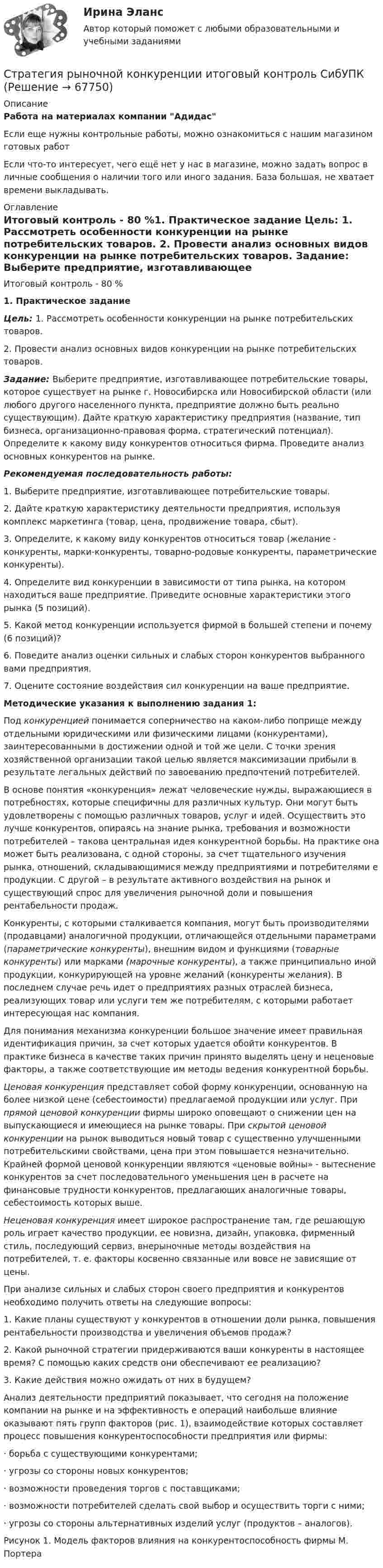      
            Описание
            Работа на материалах компании АдидасЕсли еще нужны контрольные работы, можно ознакомиться с нашим магазином готовых работ Если что-то интересует, чего ещё нет у нас в магазине, можно задать вопрос в личные сообщения о наличии того или иного задания. База большая, не хватает времени выкладывать. 
            Оглавление
            Итоговый контроль - 80 %1.               Практическое задание Цель: 1. Рассмотреть особенности конкуренции на рынке потребительских товаров.	2. Провести анализ основных видов конкуренции на рынке потребительских товаров. Задание: Выберите предприятие, изготавливающее потребительские товары, которое существует на рынке г. Новосибирска или Новосибирской области (или любого другого населенного пункта, предприятие должно быть реально существующим). Дайте краткую характеристику предприятия (название, тип бизнеса, организационно-правовая форма, стратегический потенциал). Определите к какому виду конкурентов относиться фирма. Проведите анализ основных конкурентов на рынке.  Рекомендуемая последовательность работы:	1. Выберите предприятие, изготавливающее потребительские товары.	2. Дайте краткую характеристику деятельности предприятия, используя комплекс маркетинга (товар, цена, продвижение товара, сбыт).	3. Определите, к какому виду конкурентов относиться товар (желание - конкуренты, марки-конкуренты, товарно-родовые конкуренты, параметрические конкуренты).	4. Определите вид конкуренции в зависимости от типа рынка, на котором находиться ваше предприятие. Приведите основные характеристики этого рынка (5 позиций).	5. Какой метод конкуренции используется фирмой в большей степени и почему (6 позиций)?	6. Поведите анализ оценки сильных и слабых сторон конкурентов выбранного вами предприятия.	7. Оцените состояние воздействия сил конкуренции на ваше предприятие. Методические указания к выполнению задания 1:	Под конкуренцией понимается соперничество на каком-либо поприще между отдельными юридическими или физическими лицами (конкурентами), заинтересованными в достижении одной и той же цели. С точки зрения хозяйственной организации такой целью является максимизации прибыли в результате легальных действий по завоеванию предпочтений потребителей.	В основе понятия «конкуренция» лежат человеческие нужды, выражающиеся в потребностях, которые специфичны для различных культур. Они могут быть удовлетворены с помощью различных товаров, услуг и идей. Осуществить это лучше конкурентов, опираясь на знание рынка, требования и возможности потребителей – такова центральная идея конкурентной борьбы. На практике она может быть реализована, с одной стороны, за счет тщательного изучения рынка, отношений, складывающимися между предприятиями и потребителями е продукции. С другой – в результате активного воздействия на рынок и существующий спрос для увеличения рыночной доли и повышения рентабельности продаж.	Конкуренты, с которыми сталкивается компания, могут быть производителями (продавцами) аналогичной продукции, отличающейся отдельными параметрами (параметрические конкуренты), внешним видом и функциями (товарные конкуренты) или марками (марочные конкуренты), а также принципиально иной продукции, конкурирующей на уровне желаний (конкуренты желания). В последнем случае речь идет о предприятиях разных отраслей бизнеса, реализующих товар или услуги тем же потребителям, с которыми работает интересующая нас компания.	Для понимания механизма конкуренции большое значение имеет правильная идентификация причин, за счет которых удается обойти конкурентов. В практике бизнеса в качестве таких причин принято выделять цену и неценовые факторы, а также соответствующие им методы ведения конкурентной борьбы. Ценовая конкуренция представляет собой форму конкуренции, основанную на более низкой цене (себестоимости) предлагаемой продукции или услуг. При прямой ценовой конкуренции фирмы широко оповещают о снижении цен на выпускающиеся и имеющиеся на рынке товары. При скрытой ценовой конкуренции на рынок выводиться новый товар с существенно улучшенными потребительскими свойствами, цена при этом повышается незначительно. Крайней формой ценовой конкуренции являются «ценовые войны» - вытеснение конкурентов за счет последовательного уменьшения цен в расчете на финансовые трудности конкурентов, предлагающих аналогичные товары, себестоимость которых выше. Неценовая конкуренция имеет широкое распространение там, где решающую роль играет качество продукции, ее новизна, дизайн, упаковка, фирменный стиль, последующий сервиз, внерыночные методы воздействия на потребителей, т. е. факторы косвенно связанные или вовсе не зависящие от цены. 	При анализе сильных и слабых сторон своего предприятия и конкурентов необходимо получить ответы на следующие вопросы:	1. Какие планы существуют у конкурентов в отношении доли рынка, повышения рентабельности производства и увеличения объемов продаж?	2. Какой рыночной стратегии придерживаются ваши конкуренты в настоящее время? С помощью каких средств они обеспечивают ее реализацию?	3. Какие действия можно ожидать от них в будущем?	Анализ деятельности предприятий показывает, что сегодня на положение компании на рынке и на эффективность е операций наибольше влияние оказывают пять групп факторов (рис. 1), взаимодействие которых составляет процесс повышения конкурентоспособности предприятия или фирмы:	·                       борьба с существующими конкурентами;	·                       угрозы со стороны новых конкурентов;	·                       возможности проведения торгов с поставщиками;	·                       возможности потребителей сделать свой выбор и осуществить торги с ними;	·                       угрозы со стороны альтернативных изделий услуг (продуктов – аналогов).	Рисунок 1. Модель факторов влияния на конкурентоспособность фирмы М. Портера  
            
            
            Стратегия, рекомендованная в ситуации, когда стороны хотят выиграть время, чтобы изучить ситуацию и получить дополнительную информацию, прежде чем принять какое-либо решение, - это ...Стратегия рыночной конкуренции итоговый контроль СибУПКСтратегия селективной специализации – это …Стратегия снижения издержек, как материальных, так и временных (но Питеру Друкеру) предполагает уплотнение ... времениСтратегия снижения производственных издержекСтратегия социальной политики предприятия Стратегия управления взаимоотношениями с клиентами (CRM-системы) (38.03.05)/тест 1-4+зачет/результат 92,25%Стратегия предприятия в области ценообразования Стратегия претензии на лидерство - это ...Стратегия претензии на ..., - это стратегия по увеличению эффективности проектаСтратегия, при которой предприятие основывает свою деятельность в области научно-исследовательских и опытно-конструкторских работ на приобретение исследовательских лицензий на результаты исследований и разработок конкретных научно – технических Стратегия продвижения коучинговых услуг, личный бренд коучаСтратегия продвижения онлайн-бизнеса (тест с ответами Синергия)Стратегия … реализуется в случаях, когда организация нуждается в перегруппировке сил после длительного периода роста или когда в условиях спадов и кардинальных изменений в экономике организации необходимо повышение эффективности.