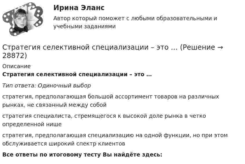      
          Описание
          Стратегия селективной специализации – это …Тип ответа: Одиночный выборстратегия, предполагающая большой ассортимент товаров на различных рынках, не связанный между собойстратегия специалиста, стремящегося к высокой доле рынка в четко определенной нише стратегия, предполагающая специализацию на одной функции, но при этом обслуживается широкий спектр клиентовВсе ответы по итоговому тесту Вы найдёте здесь:   
            
            
            Стратегия рыночной конкуренции итоговый контроль СибУПКСтратегия селективной специализации – это …Стратегия снижения издержек, как материальных, так и временных (но Питеру Друкеру) предполагает уплотнение ... времениСтратегия снижения производственных издержекСтратегия социальной политики предприятия Стратегия управления взаимоотношениями с клиентами (CRM-системы) (38.03.05)/тест 1-4+зачет/результат 92,25%Стратегия … уровня цен применительно к соотношению показателей цены и качества товара компании используется в условиях монополии, когда производитель не хочет использовать стратегию ограбленияСтратегия претензии на лидерство - это ...Стратегия претензии на ..., - это стратегия по увеличению эффективности проектаСтратегия, при которой предприятие основывает свою деятельность в области научно-исследовательских и опытно-конструкторских работ на приобретение исследовательских лицензий на результаты исследований и разработок конкретных научно – технических Стратегия продвижения коучинговых услуг, личный бренд коучаСтратегия продвижения онлайн-бизнеса (тест с ответами Синергия)Стратегия … реализуется в случаях, когда организация нуждается в перегруппировке сил после длительного периода роста или когда в условиях спадов и кардинальных изменений в экономике организации необходимо повышение эффективности.Стратегия, рекомендованная в ситуации, когда источник разногласий несущественен для сторон по сравнению с другими более важными задачами, – это …