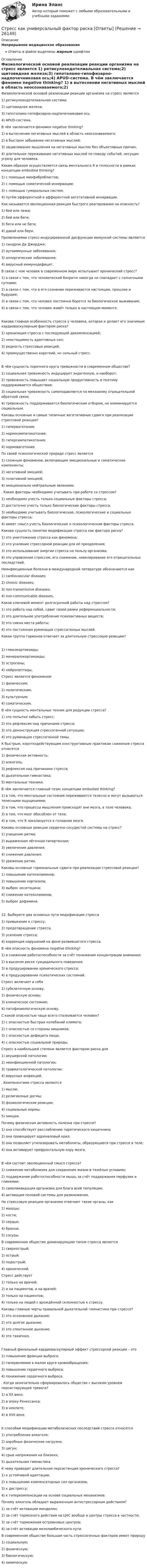      
          Описание
          Непрерывное медицинское образованиеОтветы в файле выделены жирным шрифтом 
          Оглавление
          Физиологической основой реализации реакции организма на стресс является 1) ретикулоэндотелиальная система;2) щитовидная железа;3) гипоталамо-гипофизарно-надпочечниковая ось;4) APUD-система. В чём заключается феномен negative thinking? 1) в вытеснении негативных мыслей в область неосознаваемого;2) в быстром забывании негативных мыслей;3) зацикливание мышления на негативных мыслях без объективных причин;4) длительное переживание негативных мыслей по поводу событий, несущих угрозу для человека. Каким образом осуществляется связь ментального Я и телесности в рамках концепции embodied thinking? 1) с помощью миофибробластов;2) с помощью соматической иннервации;3) с помощью гуморальных систем;4) путём эфферентной и афферентной вегетативной иннервации. Как называется эволюционная реакция быстрого реагирования на опасность? 1) бей или лежи;2) бей или беги;3) беги или не беги;4) давай или бери. Проявлениями стресс-индуцированной дисфункции иммунной системы являются 1) синдром Ди Джорджи;2) аутоиммунные заболевания;3) аллергические заболевания;4) вирусный иммунодефицит. В связи с чем человек в современном мире испытывает хронический стресс? 1) в связи с тем, что человеческий биоритм никогда не совпадает с солнечными сутками;2) в связи с тем, что в его сознании переживается настоящее, прошлое и будущее;3) в связи с тем, что человек постоянно борется за биологическое выживание;4) в связи с тем, что человек живёт только в настоящем моменте. Какова главная особенность стресса у человека, которая и делает его значимым кардиоваскулярным фактором риска? 1) хронизация стресса с последующей декомпенсацией;2) неистощимость адаптивных сил;3) редкость стрессовых реакций;4) преимущественно короткий, но сильный стресс. В чём сущность порочного круга тревожности в современном обществе? 1) социальная тревожность индуцирует эндогенную, и наоборот;2) тревожность повышает социальную продуктивность и поэтому поддерживается обществом;3) социальная тревожность самоподавляется по механизму отрицательной обратной связи;4) тревожность поддерживается биологическим отбором, но элиминируется социальным. Каковы основные и самые типичные вегетативные сдвиги при реализации стрессовой реакции? 1) гиперваготония;2) нормосимпатикотония;3) гиперсимпатикотония;4) нормоваготония. По своей психологической природе стресс является 1) сложным феноменов, включающим эмоциональные и соматические компоненты;2) негативной эмоцией;3) позитивной эмоцией;4) эмоционально нейтральным явлением. . Какие факторы необходимо учитывать при работе со стрессом? 1) необходимо учесть только социальные факторы стресса;2) достаточно учесть только биологические факторы стресса;3) необходимо учитывать биологические, психологические и социальные факторы стресса;4) имеет смысл учесть биологические и психологические факторы стресса. Какова сущность понятия модификации стресса как фактора риска? 1) это уничтожение стресса как феномена;2) это усиление стрессорной реакции для её преодоления;3) это использование энергии стресса на пользу организма;4) это управление стрессом, его снижение, нивелирование его отрицательных последствий. Неинфекционные болезни в международной литературе обозначаются как 1) cardiovascular diseases;2) chronic diseases;3) non-transmissive diseases;4) non-communicable diseases. Каков ключевой момент долгосрочной работы над стрессом? 1) это работа над собой, сдвиг своей рамки референциальности;2) это длительное употребление психоактивных веществ;3) это смена места работы;4) это постоянная руминация стрессогенных мыслей. Какая группа гормонов отвечает за длительную стрессовую реакцию? 1) глюкокортикоиды;2) минералокортикоиды;3) эстрогены;4) нейропептиды. Стресс является феноменом 1) физическим;2) политическим;3) культурным;4) соматическим. В чём сущность ментальных техник для редукции стресса? 1) это попытки забыть стресс;2) это рефлексия над причинами стресса;3) это деконструкция стрессогенной ситуации;4) это руминация стрессогенной темы. К быстрым, короткодействующим конструктивным практикам снижения стресса относятся 1) физическая активность;2) алкоголь;3) рефлексия над причинами стресса;4) дыхательная гимнастика;5) ментальные техники. В чём заключается главный тезис концепции embodied thinking? 1) в том, что ментальные состояния переживаются телесно и могут вызываться телесными ощущениями;2) в том, что процессы мышления происходят вне мозга, в теле человека;3) в том, что мозг обособлен от тела;4) в том, что Я локализуется в головном мозге. Каковы основные реакции сердечно-сосудистой системы на стресс? 1) учащение ритма;2) выраженная лёгочная гипертензия;3) увеличение давления;4) снижение давления;5) урежение ритма. Каковы основные гормональные сдвиги при реализации стрессовой реакции? 1) повышение катехоламинов;2) повышение кортизола;3) выброс окситоцина;4) снижение катехоламинов;5) выброс дофамина. 22. Выберите два основных пути модификации стресса 1) привыкание к стрессу;2) предотвращение стресса;3) усиление стресса;4) коррекция нарушений на фоне развившегося стресса. В чём опасность феномена negative thinking? 1) в снижении работоспособности за счёт понижения концентрации внимания;2) в высоком риске суицидального поведения;3) в продуцировании хронического стресса;4) в продуцировании психотических состояний. Стресс включает в себя 1) субклеточную основу;2) физическую основу;3) клиническое состояние;4) патофизиологическую основу. С какой опасностью чаще всего сталкивается человек? 1) с опасностью быстрых колебаний климата;2) с опасностью со стороны хищников;3) с опасностью дефицита пищи;4) с опасностью социальной природы. Стресс в наибольшей степени является фактором риска для 1) акушерской патологии;2) неинфекционной патологии;3) травматологической патологии;4) вирусных инфекций. . Компонентами стресса являются 1) мысли;2) религиозные догмы;3) физиологические реакции;4) социальные нормы;5) эмоции. Почему физическая активность полезна при стрессе? 1) она способствует расслаблению паретического кишечника;2) она провоцирует адреналовый криз;3) она позволяет утилизировать метаболиты, образующиеся при стрессе в теле;4) она активирует префронтальную кору мозга. В чём состоит эволюционный смысл стресса? 1) снижение метаболизма для сохранения жизни в тяжёлых условиях;2) поддержание работоспособности мышц за счёт поддержания перфузии и гликемии;3) самоликвидация организма для блага всей популяции;4) активация половой системы для размножения. На стрессовую реакцию организма отвечают такие органы, как 1) мышцы;2) кости;3) сердце;4) бронхи;5) сосуды. В современном обществе доминирующим типом стресса является 1) сверхострый;2) острый;3) подострый;4) хронический. Стресс действует 1) только на врачей;2) и на пациентов, и на врачей;3) только на пациентов;4) только на людей с врождённой склонностью к стрессу. Каковы главные черты правильной дыхательной гимнастики при стрессе? 1) это осознанное дыхание;2) это долгое дыхание;3) это спонтанное дыхание;4) это тахипноэ. Главный финальный кардиоваскулярный эффект стрессорной реакции – это 1) повышение фракции выброса;2) гиперволемия в малом круге кровообращения;3) повышение сердечного выброса;4) понижение сердечного выброса. . Когда окончательно сформировалось общество с высоким уровнем персистирующей тревоги? 1) в XX веке;2) в эпоху Ренессанса;3) в неолите;4) в XVII веке. К способам модификации метаболических последствий стресса относятся 1) употребление алкоголя;2) аэробные физические нагрузки;3) цигун;4) срыв напряжения на близких;5) дыхательная гимнастика. К чему приводит длительная персистенция хронического стресса? 1) к устойчивой адаптации;2) к повышению компенсаторных сил организма;3) к дистрессу;4) к гиперкомпенсации на основе социальных механизмов. Почему алкоголь обладает выраженным антистрессорным действием? 1) за счёт активации миндалин;2) за счёт тормозного действия на ЦНС вообще и центры стресса в частности;3) за счёт торможения островковых центров;4) за счёт активации мезолимбического пути. В современном обществе большая часть стрессогенных факторов имеет природу 1) социальную;2) физическую;3) биологическую;4) химическую. 
            
            
            Стресс вреден для здоровья. Известно, что под воздействием стресса увеличивается риск заболеванийСтресс как универсальный фактор риска [Ответы]Стресс это состояние организма, когда он находится в напряжении при воздействии различных факторов окружающей средыСтресс является результатомСтроение женских половых органов и физиология репродуктивной системыСтроение и механизм действия липополисахаридов граммотрицательных бактерий при различных инфекцияхстроительная механикаСтраховой полис, его видыСтраховой рынок выполняет функцию … (выберите два варианта)Страховой случай – этоСтраховщик - акционерное общество «Вест» - заключил с граж­данином Седовым договор страхования его жизни и здоровья. По условиям договора страховая выплата должна быть произведена в случае смерти или заболевания, указанного в перечнеСтраховщик - этоСтраховые организации с иностранными инвестициями могут выступать в качестве страховщиков на российском страховом рынке, если имеют долю иностранных инвесторов в своем уставном капитале более …Стрельцов, уезжая в отпуск, передал велосипед Судакову, разрешил пользоваться им, а в случае поломки велел отремонтировать за свой счет. Какие правомочия приобрел Судаков? Имеются ли различия в объеме правомочий Судакова и Стрельцова?