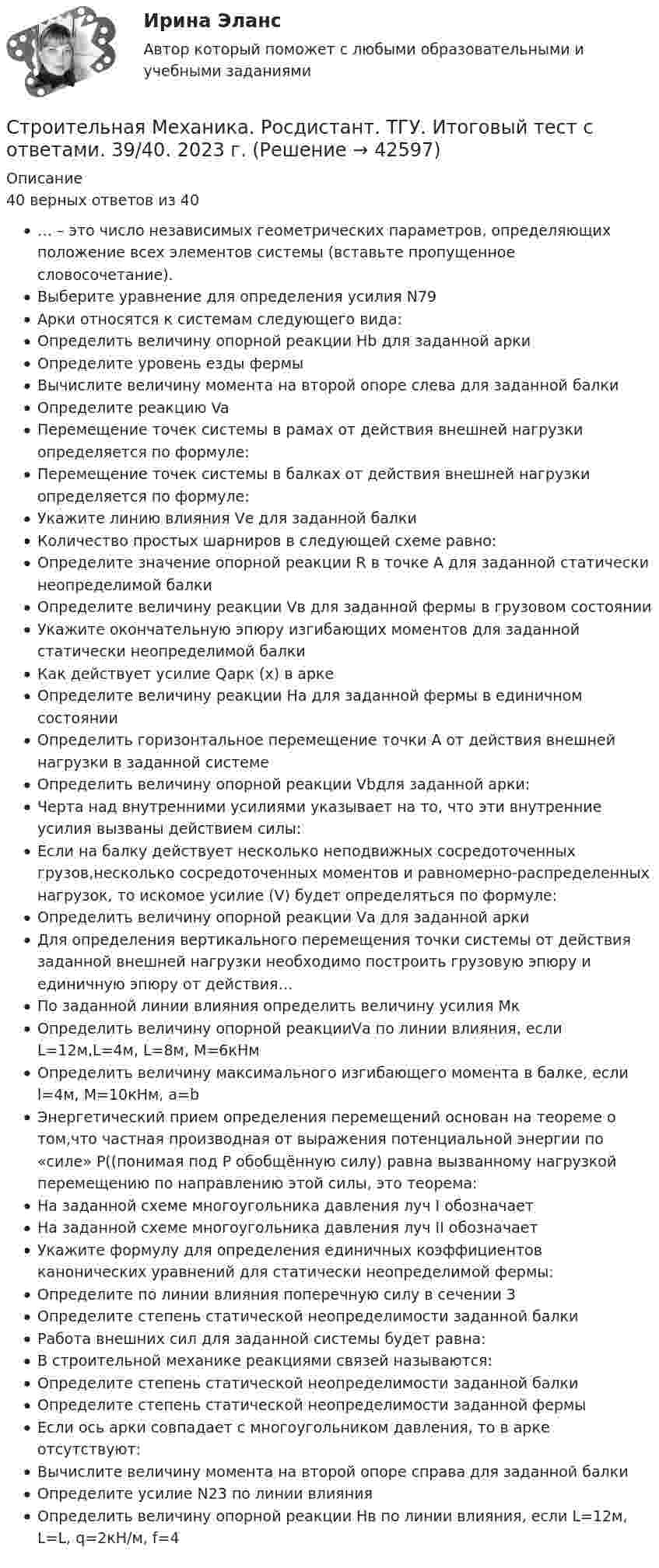     
          Описание
          40 верных ответов из 40… – это число независимых геометрических параметров, определяющих положение всех элементов системы (вставьте пропущенное словосочетание).Выберите уравнение для определения усилия N79Арки относятся к системам следующего вида:Определить величину опорной реакции Нb для заданной аркиОпределите уровень езды фермыВычислите величину момента на второй опоре слева для заданной балкиОпределите реакцию VaПеремещение точек системы в рамах от действия внешней нагрузки определяется по формуле:Перемещение точек системы в балках от действия внешней нагрузки определяется по формуле:Укажите линию влияния Vе для заданной балкиКоличество простых шарниров в следующей схеме равно:Определите значение опорной реакции R в точке А для заданной статически неопределимой балкиОпределите величину реакции Vв для заданной фермы в грузовом состоянииУкажите окончательную эпюру изгибающих моментов для заданной статически неопределимой балкиКак действует усилие Qарк (х) в аркеОпределите величину реакции На для заданной фермы в единичном состоянииОпределить горизонтальное перемещение точки А от действия внешней нагрузки в заданной системеОпределить величину опорной реакции Vbдля заданной арки:Черта над внутренними усилиями указывает на то, что эти внутренние усилия вызваны действием силы:Если на балку действует несколько неподвижных сосредоточенных грузов,несколько сосредоточенных моментов и равномерно-распределенных нагрузок, то искомое усилие (V) будет определяться по формуле:Определить величину опорной реакции Vа для заданной аркиДля определения вертикального перемещения точки системы от действия заданной внешней нагрузки необходимо построить грузовую эпюру и единичную эпюру от действия…По заданной линии влияния определить величину усилия МкОпределить величину опорной реакцииVа по линии влияния, если L=12м,L=4м, L=8м, М=6кНмОпределить величину максимального изгибающего момента в балке, если l=4м, М=10кНм, а=bЭнергетический прием определения перемещений основан на теореме о том,что частная производная от выражения потенциальной энергии по «силе» P((понимая под P обобщённую силу) равна вызванному нагрузкой перемещению по направлению этой силы, это теорема:На заданной схеме многоугольника давления луч I обозначаетНа заданной схеме многоугольника давления луч II обозначаетУкажите формулу для определения единичных коэффициентов канонических уравнений для статически неопределимой фермы:Определите по линии влияния поперечную силу в сечении 3Определите степень статической неопределимости заданной балкиРабота внешних сил для заданной системы будет равна:В строительной механике реакциями связей называются:Определите степень статической неопределимости заданной балкиОпределите степень статической неопределимости заданной фермыЕсли ось арки совпадает с многоугольником давления, то в арке отсутствуют:Вычислите величину момента на второй опоре справа для заданной балкиОпределите усилие N23 по линии влиянияОпределить величину опорной реакции Нв по линии влияния, если L=12м, L=L, q=2кН/м, f=4  
            
            
            Строительная Механика. Росдистант. ТГУ. Итоговый тест. 40/40Строительная Механика. Росдистант. ТГУ. Итоговый тест с ответами. 39/40. 2023 г.Строительная Механика. Росдистант. ТГУ. Итоговый тест с ответами. 40/40. 2023 г.Строительная механика с основами сопромата АНО ДПО НАЦИОНАЛЬНЫЙ АРХИТЕКТУРНО-СТРОИТЕЛЬНЫЙ ИНСТИТУТ НАРХСИ💯 Строительная механика.ти (ответы на тест Синергия / МОИ / МТИ / МосАП, январь 2024)💯 Строительная механика.ти (ответы на тест Синергия / МТИ / МосАП, октябрь 2022)💯 Строительная механика.ти (правильные ответы на тест Синергия / МОИ / МТИ / МосАП)Строительная механика. Контрольно-курсовая работа РГР (5 семестр): ТулГУ. Строительная механика. Практическое задание № 4. Росдистант. ТГУ. Вариант 17/10/1. Схема 1. Файл docxСтроительная механика. Практическое задание № 4. Росдистант. ТГУ. Вариант 17/10/1. Схема 1. Файл pdfСтроительная механика. Практическое задание № 6. Росдистант. ТГУ. Вариант 17/10/10. Схема 10. Файл docxСтроительная механика. Практическое задание № 6. Росдистант. ТГУ. Вариант 17/10/10. Схема 10. Файл pdfСтроительная механика. Практическое задание № 7. Росдистант. ТГУ. Вариант 17/8/1. Схема 1. Файл docxСтроительная механика. Практическое задание № 7. Росдистант. ТГУ. Вариант 17/8/1. Схема 1. Файл pdf