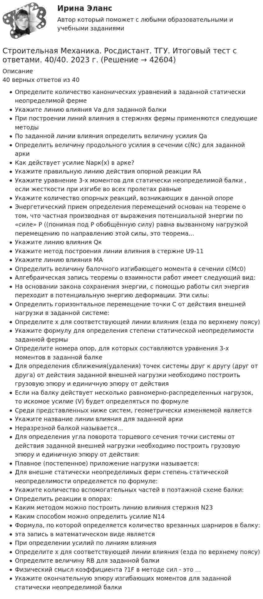     
          Описание
          40 верных ответов из 40Определите количество канонических уравнений в заданной статически неопределимой фермеУкажите линию влияния Vа для заданной балкиПри построении линий влияния в стержнях фермы применяются следующие методыПо заданной линии влияния определить величину усилия QаОпределить величину продольного усилия в сечении c(Nc) для заданной аркиКак действует усилие Nарк(x)  в арке?Укажите правильную линию действия опорной реакции RАУкажите уравнение 3-х моментов для статически неопределимой балки , если жесткости при изгибе во всех пролетах равныеУкажите количество опорных реакций, возникающих в данной опореЭнергетический прием определения перемещений основан на теореме о том, что частная производная от выражения потенциальной энергии по «силе» P ((понимая под P обобщённую силу) равна вызванному нагрузкой перемещению по направлению этой силы, это теорема…Укажите линию влияния QкУкажите метод построения линии влияния в стержне U9-11Укажите линию влияния МАОпределить величину балочного изгибающего момента в сечении с(Мс0)Алгебраическая запись теоремы о взаимности работ имеет следующий вид:На основании закона сохранения энергии, с помощью работы сил энергия переходит в потенциальную энергию деформации. Эти силы:Определить горизонтальное перемещение точки С от действия внешней нагрузки в заданной системе:Определите х для соответствующей линии влияния (езда по верхнему поясу)Укажите формулу для определения степени статической неопределимости заданной фермыОпределите номера опор, для которых составляются уравнения 3-х моментов в заданной балкеДля определения сближения(удаления) точек системы друг к другу (друг от друга) от действия заданной внешней нагрузки необходимо построить грузовую эпюру и единичную эпюру от действияЕсли на балку действует несколько равномерно-распределенных нагрузок, то искомое усилие (V) будет определяться по формулеСреди представленных ниже систем, геометрически изменяемой являетсяУкажите название линии влияния для заданной аркиНеразрезной балкой называется…Для определения угла поворота торцевого сечения точки системы от действия заданной внешней нагрузки необходимо построить грузовую эпюру и единичную эпюру от действия:Плавное (постепенное) приложение нагрузки называется:Для внешне статически неопределимых ферм степень статической неопределимости определяется по формуле:Укажите количество вспомогательных частей в поэтажной схеме балки:Определить реакции в опорах:Каким методом можно построить линию влияния стержня N23Каким способом можно определить усилие N14Формула, по которой определяется количество врезанных шарниров в балку:эта запись в математическом виде являетсяПри определении усилий по линиям влиянияОпределите х для соответствующей линии влияния (езда по верхнему поясу)Определите величину RВ для заданной балкиФизический смысл коэффициента ?1F в методе сил - это ...Укажите окончательную эпюру изгибающих моментов для заданной статически неопределимой балки  
            
            
            Строительная Механика. Росдистант. ТГУ. Итоговый тест с ответами. 39/40. 2023 г.Строительная Механика. Росдистант. ТГУ. Итоговый тест с ответами. 40/40. 2023 г.Строительная механика с основами сопромата АНО ДПО НАЦИОНАЛЬНЫЙ АРХИТЕКТУРНО-СТРОИТЕЛЬНЫЙ ИНСТИТУТ НАРХСИ💯 Строительная механика.ти (ответы на тест Синергия / МОИ / МТИ / МосАП, январь 2024)💯 Строительная механика.ти (ответы на тест Синергия / МТИ / МосАП, октябрь 2022)💯 Строительная механика.ти (правильные ответы на тест Синергия / МОИ / МТИ / МосАП)Строительная теплофизика ТЕСТ ТулГУСтроительная механика. Практическое задание № 4. Росдистант. ТГУ. Вариант 17/10/1. Схема 1. Файл docxСтроительная механика. Практическое задание № 4. Росдистант. ТГУ. Вариант 17/10/1. Схема 1. Файл pdfСтроительная механика. Практическое задание № 6. Росдистант. ТГУ. Вариант 17/10/10. Схема 10. Файл docxСтроительная механика. Практическое задание № 6. Росдистант. ТГУ. Вариант 17/10/10. Схема 10. Файл pdfСтроительная механика. Практическое задание № 7. Росдистант. ТГУ. Вариант 17/8/1. Схема 1. Файл docxСтроительная механика. Практическое задание № 7. Росдистант. ТГУ. Вариант 17/8/1. Схема 1. Файл pdfСтроительная Механика РОСДИСТАНТ Задание №1 (Вариант 11/5/1)