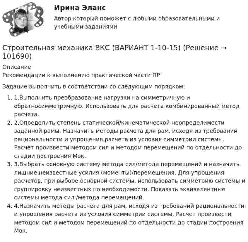       
            Описание
            Рекомендации к выполнению практической части ПРЗадание выполнить в соответствии со следующим порядком:	1.Выполнить преобразование нагрузки на симметричную и обратносимметричную. Использовать для расчета комбинированный метод расчета.	2.Определить степень статической/кинематической неопределимости заданной рамы. Назначить методы расчета для рам, исходя из требований рациональности и упрощения расчета из условия симметрии системы. Расчет произвести методом сил и методом перемещений по отдельности до стадии построения Мок. 	3.Выбрать основную систему метода сил/метода перемещений и назначить лишние неизвестные усилия (моменты)/перемещения. Для упрощения расчетов, при выборе основной системы, использовать симметрию системы и группировку неизвестных по необходимости. Показать эквивалентные системы метода сил /метода перемещений.	4.Назначить методы расчета для рам, исходя из требований рациональности и упрощения расчета из условия симметрии системы. Расчет произвести методом сил и методом перемещений по отдельности до стадии построения Мок.    