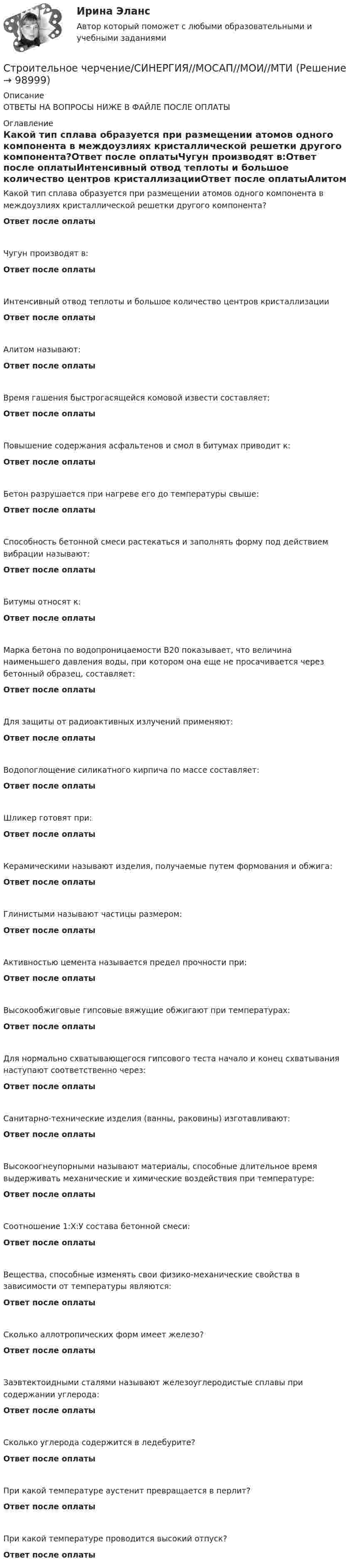      
            Описание
            ОТВЕТЫ НА ВОПРОСЫ НИЖЕ В ФАЙЛЕ ПОСЛЕ ОПЛАТЫ 
            Оглавление
            Какой тип сплава образуется при размещении атомов одного компонента в междоузлиях кристаллической решетки другого компонента?Ответ после оплатыЧугун производят в:Ответ после оплатыИнтенсивный отвод теплоты и большое количество центров кристаллизацииОтвет после оплатыАлитом называют:Ответ после оплатыВремя гашения быстрогасящейся комовой извести составляет:Ответ после оплатыПовышение содержания асфальтенов и смол в битумах приводит к:Ответ после оплатыБетон разрушается при нагреве его до температуры свыше:Ответ после оплатыСпособность бетонной смеси растекаться и заполнять форму под действием вибрации называют:Ответ после оплатыБитумы относят к:Ответ после оплатыМарка бетона по водопроницаемости В20 показывает, что величина наименьшего давления воды, при котором она еще не просачивается через бетонный образец, составляет:Ответ после оплатыДля защиты от радиоактивных излучений применяют:Ответ после оплатыВодопоглощение силикатного кирпича по массе составляет:Ответ после оплатыШликер готовят при:Ответ после оплатыКерамическими называют изделия, получаемые путем формования и обжига:Ответ после оплатыГлинистыми называют частицы размером:Ответ после оплатыАктивностью цемента называется предел прочности при:Ответ после оплатыВысокообжиговые гипсовые вяжущие обжигают при температурах:Ответ после оплатыДля нормально схватывающегося гипсового теста начало и конец схватывания наступают соответственно через:Ответ после оплатыСанитарно-технические изделия (ванны, раковины) изготавливают:Ответ после оплатыВысокоогнеупорными называют материалы, способные длительное время выдерживать механические и химические воздействия при температуре:Ответ после оплатыСоотношение 1:Х:У состава бетонной смеси:Ответ после оплатыВещества, способные изменять свои физико-механические свойства в зависимости от температуры являются:Ответ после оплатыСколько аллотропических форм имеет железо?Ответ после оплатыЗаэвтектоидными сталями называют железоуглеродистые сплавы при содержании углерода:Ответ после оплатыCколько углерода содержится в ледебурите?Ответ после оплатыПри какой температуре аустенит превращается в перлит?Ответ после оплатыПри какой температуре проводится высокий отпуск?Ответ после оплаты  
            
            
            Строительное материаловедение ТЕСТ ТулГУСтроительное черчение/СИНЕРГИЯ//МОСАП//МОИ//МТИ💯 Строительное черчение.ти (все ответы на тест Синергия / МТИ / МосАП, август 2022)💯 Строительное черчение.ти (все ответы на тест Синергия / МТИ / МосАП, июнь 2022)💯 Строительное черчение.ти (все ответы на тест Синергия / МТИ / МосАП, ноябрь 2022)Строительные изделия из стекла:строительные материалы Строительное материаловедениеСтроительное материаловедение 10 вариант ТулГУСтроительное материаловедение 6Строительное материаловедение Вариант 4Строительное материаловедение / Строительные материалы и материаловедение - часть 1Строительное материаловедение / Строительные материалы и материаловедение - часть 1 (тест с ответами) 85%Строительное материаловедение.Строительные материалы и материаловедение - часть 1.ТулГУ. Вариант 3
