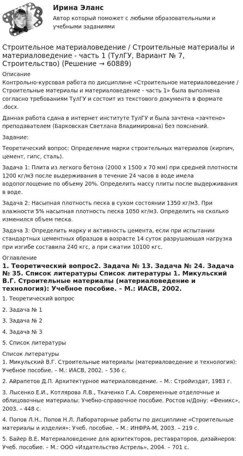     
            Описание
            Контрольно-курсовая работа по дисциплине «Строительное материаловедение / Строительные материалы и материаловедение - часть 1» была выполнена согласно требованиям ТулГУ и состоит из текстового документа в формате .docx.Данная работа сдана в интернет институте ТулГУ и была зачтена «зачтено» преподавателем (Барковская Светлана Владимировна) без пояснений.Задание:Теоретический вопрос: Определение марки строительных материалов (кирпич, цемент, гипс, сталь).Задача 1: Плита из легкого бетона (2000 x 1500 x 70 мм) при средней плотности 1200 кг/м3 после выдерживания в течение 24 часов в воде имела водопоглощение по объему 20%. Определить массу плиты после выдерживания в воде.Задача 2: Насыпная плотность песка в сухом состоянии 1350 кг/м3. При влажности 5% насыпная плотность песка 1050 кг/м3. Определить на сколько изменился объем песка. Задача 3: Определить марку и активность цемента, если при испытании стандартных цементных образцов в возрасте 14 суток разрушающая нагрузка при изгибе составила 240 кгс, а при сжатии 10100 кгс. 
            Оглавление
            1.   Теоретический вопрос2.   Задача № 13.   Задача № 24.   Задача № 35.   Список литературы 
            Список литературы
            1.    Микульский В.Г. Строительные материалы (материаловедение и технология): Учебное пособие. – М.: ИАСВ, 2002. – 536 с.2.    Айрапетов Д.П. Архитектурное материаловедение. – М.: Стройиздат, 1983 г.3.    Лысенко Е.И., Котлярова Л.В., Ткаченко Г.А. Современные отделочные и облицовочные материалы: Учебно-справочное пособие. Ростов н/Дону: «Феникс», 2003. – 448 с.4.    Попов Л.Н., Попов Н.Л. Лабораторные работы по дисциплине «Строительные материалы и изделия»: Учеб. пособие. – М.: ИНФРА-М, 2003. – 219 с.5.    Байер В.Е. Материаловедение для архитекторов, реставраторов, дизайнеров: Учеб. пособие. – М.: ООО «Издательство Астрель», 2004. – 701 с. 
            
            
            Строительное материаловедение.Строительные материалы и материаловедение - часть 1.ТулГУ. Вариант 3Строительное материаловедение / Строительные материалы и материаловедение - часть 1 (ТулГУ, Вариант № 7, Строительство)Строительное материаловедение ТЕСТ ТулГУСтроительное черчение/СИНЕРГИЯ//МОСАП//МОИ//МТИ💯 Строительное черчение.ти (все ответы на тест Синергия / МТИ / МосАП, август 2022)💯 Строительное черчение.ти (все ответы на тест Синергия / МТИ / МосАП, июнь 2022)💯 Строительное черчение.ти (все ответы на тест Синергия / МТИ / МосАП, ноябрь 2022)💯 Строительная физика.ти (ответы на тест Синергия / МТИ / МосАП, январь 2023)💯 Строительная физика.ти (правильные ответы на тест Синергия / МОИ / МТИ / МосАП, август 2023)Строительное материаловедениеСтроительное материаловедение 10 вариант ТулГУСтроительное материаловедение 6Строительное материаловедение Вариант 4Строительное материаловедение / Строительные материалы и материаловедение - часть 1