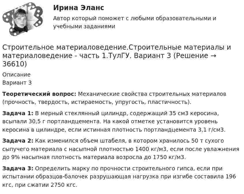      
          Описание
          Вариант 3 Теоретический вопрос: Механические свойства строительных материалов (прочность, твердость, истираемость, упругость, пластичность). Задача 1: В мерный стеклянный цилиндр, содержащий 35 см3 керосина, всыпали 30,5 г портландцемента. На какой отметке установится уровень керосина в цилиндре, если истинная плотность портландцемента 3,1 г/см3. Задача 2: Как изменился объем штабеля, в котором хранилось 50 т сухого сыпучего материала с насыпной плотностью 1400 кг/м3, если после увлажнения до 9% насыпная плотность материала возросла до 1750 кг/м3. Задача 3: Определить марку по прочности строительного гипса, если при испытании образцов-балочек разрушающая нагрузка при изгибе составила 196 кгс, при сжатии 2750 кгс.  
            
            
            Строительное материаловедение / Строительные материалы и материаловедение - часть 1 (тест с ответами) 85%Строительное материаловедение.Строительные материалы и материаловедение - часть 1.ТулГУ. Вариант 3Строительное материаловедение / Строительные материалы и материаловедение - часть 1 (ТулГУ, Вариант № 7, Строительство)Строительное материаловедение ТЕСТ ТулГУСтроительное черчение/СИНЕРГИЯ//МОСАП//МОИ//МТИ💯 Строительное черчение.ти (все ответы на тест Синергия / МТИ / МосАП, август 2022)💯 Строительное черчение.ти (все ответы на тест Синергия / МТИ / МосАП, июнь 2022)💯 Строительная физика.ти (ответы на тест Синергия / МОИ / МТИ / МосАП, октябрь 2023)💯 Строительная физика.ти (ответы на тест Синергия / МТИ / МосАП, январь 2023)💯 Строительная физика.ти (правильные ответы на тест Синергия / МОИ / МТИ / МосАП, август 2023)Строительное материаловедениеСтроительное материаловедение 10 вариант ТулГУСтроительное материаловедение 6Строительное материаловедение Вариант 4