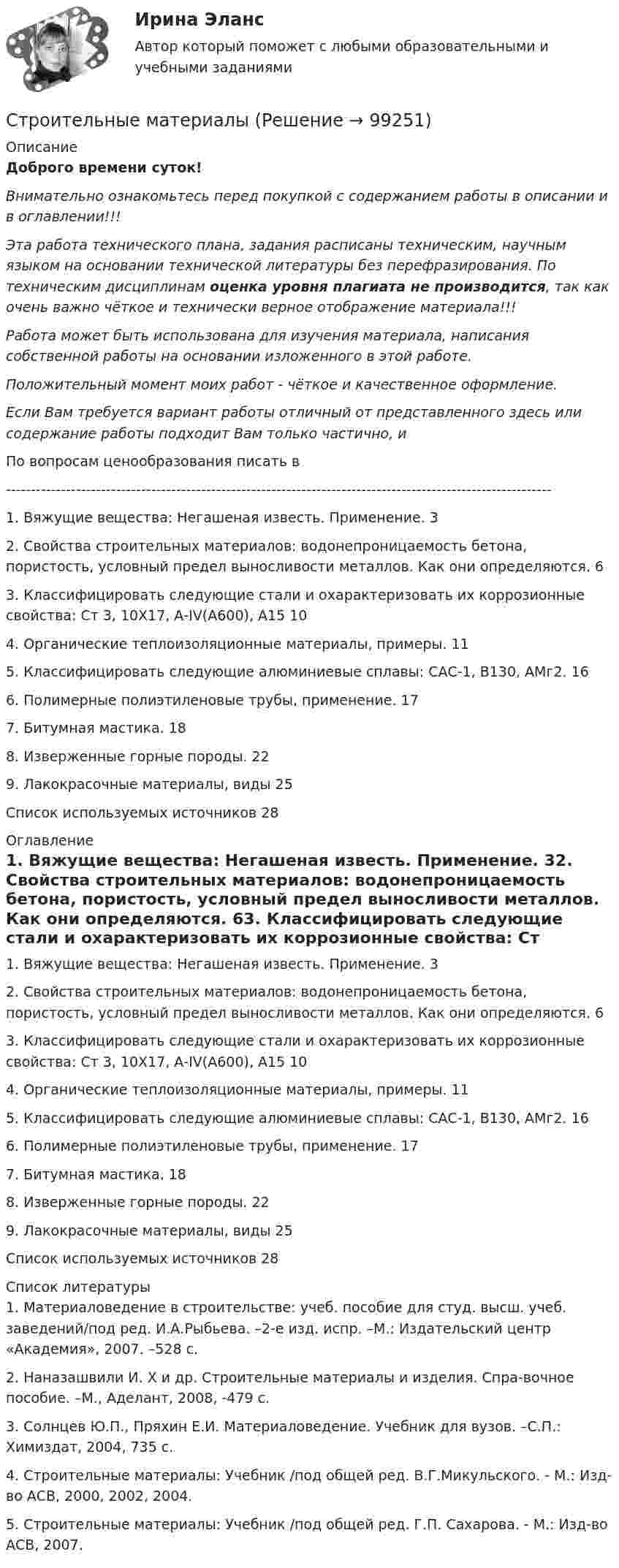      
            Описание
            Доброго времени суток!Внимательно ознакомьтесь перед покупкой с содержанием работы в описании и в оглавлении!!!Эта работа технического плана, задания расписаны техническим, научным языком на основании технической литературы без перефразирования. По техническим дисциплинам оценка уровня плагиата не производится, так как очень важно чёткое и технически верное отображение материала!!!Работа может быть использована для изучения материала, написания собственной работы на основании изложенного в этой работе.Положительный момент моих работ - чёткое и качественное оформление.Если Вам требуется вариант работы отличный от представленного здесь или содержание работы подходит Вам только частично,  и По вопросам ценообразования писать в  -------------------------------------------------------------------------------------------------------------1. Вяжущие вещества: Негашеная известь. Применение.	32. Свойства строительных материалов: водонепроницаемость бетона, пористость, условный предел выносливости металлов. Как они определяются.	63. Классифицировать следующие стали и охарактеризовать их коррозионные свойства: Ст 3, 10Х17, А-IV(А600), А15	104. Органические теплоизоляционные материалы, примеры.	115. Классифицировать следующие алюминиевые сплавы: САС-1, В130, АМг2.	166. Полимерные полиэтиленовые трубы, применение.	177. Битумная мастика.	188. Изверженные горные породы.	229. Лакокрасочные материалы, виды	25Список используемых источников	28 
            Оглавление
            1. Вяжущие вещества: Негашеная известь. Применение.	32. Свойства строительных материалов: водонепроницаемость бетона, пористость, условный предел выносливости металлов. Как они определяются.	63. Классифицировать следующие стали и охарактеризовать их коррозионные свойства: Ст 3, 10Х17, А-IV(А600), А15	104. Органические теплоизоляционные материалы, примеры.	115. Классифицировать следующие алюминиевые сплавы: САС-1, В130, АМг2.	166. Полимерные полиэтиленовые трубы, применение.	177. Битумная мастика.	188. Изверженные горные породы.	229. Лакокрасочные материалы, виды	25Список используемых источников	28 
            Список литературы
            1. Материаловедение в строительстве: учеб. пособие для студ. высш. учеб. заведений/под ред. И.А.Рыбьева. –2-е изд. испр. –М.: Издательский центр «Академия», 2007. –528 с.2. Наназашвили И. Х и др. Строительные материалы и изделия. Спра-вочное пособие. –М., Аделант, 2008, -479 с.3. Солнцев Ю.П., Пряхин Е.И. Материаловедение. Учебник для вузов. –С.П.: Химиздат, 2004, 735 с.4. Строительные материалы: Учебник /под общей ред. В.Г.Микульского. - М.: Изд-во АСВ, 2000, 2002, 2004.5. Строительные материалы: Учебник /под общей ред. Г.П. Сахарова. - М.: Изд-во АСВ, 2007. 
            
            
            строительные материалы Строительные материалыСтроительные материалыСтроительные материалы и изделияСтроительные материалы и изделия. Строительные материалы и материаловедение - часть 2. Вариант 9.Строительные материалы и изделия / Строительные материалы и материаловедение - часть 2  Тема 4 (тест с ответами) 95%Строительные материалы и изделия / Строительные материалы и материаловедение - часть 2 (ТулГУ, Вариант № 7, Строительство)Строительное материаловедение.Строительные материалы и материаловедение - часть 1.ТулГУ. Вариант 3Строительное материаловедение / Строительные материалы и материаловедение - часть 1 (ТулГУ, Вариант № 7, Строительство)Строительное материаловедение ТЕСТ ТулГУСтроительное черчение/СИНЕРГИЯ//МОСАП//МОИ//МТИ💯 Строительное черчение.ти (все ответы на тест Синергия / МТИ / МосАП, август 2022)💯 Строительное черчение.ти (все ответы на тест Синергия / МТИ / МосАП, июнь 2022)💯 Строительное черчение.ти (все ответы на тест Синергия / МТИ / МосАП, ноябрь 2022)