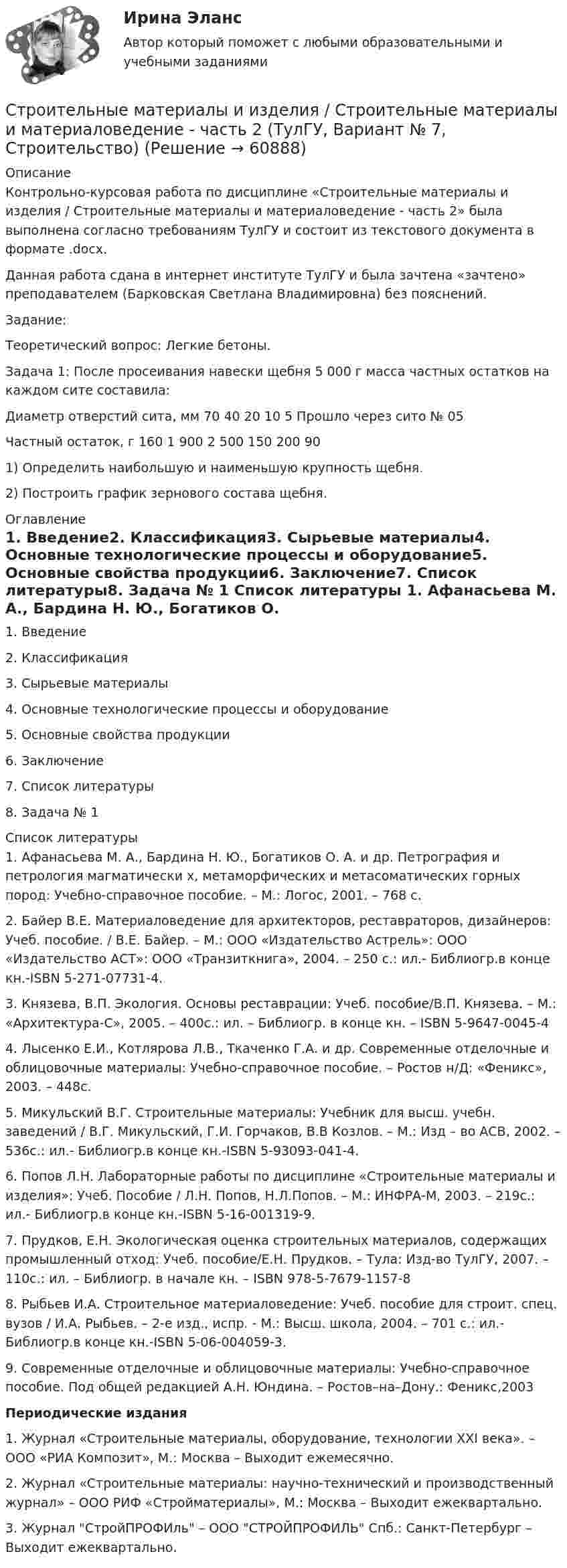     
            Описание
            Контрольно-курсовая работа по дисциплине «Строительные материалы и изделия / Строительные материалы и материаловедение - часть 2» была выполнена согласно требованиям ТулГУ и состоит из текстового документа в формате .docx.Данная работа сдана в интернет институте ТулГУ и была зачтена «зачтено» преподавателем (Барковская Светлана Владимировна) без пояснений.Задание:Теоретический вопрос: Легкие бетоны.Задача 1: После просеивания навески щебня 5 000 г масса частных остатков на каждом сите составила:Диаметр отверстий сита, мм  70          40          20          10          5            Прошло через сито № 05Частный остаток, г                     160        1 900    2 500    150        200        901) Определить наибольшую и наименьшую крупность щебня.2) Построить график зернового состава щебня. 
            Оглавление
            1.   Введение2.   Классификация3.   Сырьевые материалы4.   Основные технологические процессы и оборудование5.   Основные свойства продукции6.   Заключение7.   Список литературы8.   Задача № 1 
            Список литературы
            1. Афанасьева М. А., Бардина Н. Ю., Богатиков О. А. и др. Петрография и петрология магматически х, метаморфических и метасоматических горных пород: Учебно-справочное пособие. – М.: Логос, 2001. – 768 с.2. Байер В.Е. Материаловедение для архитекторов, реставраторов, дизайнеров: Учеб. пособие. / В.Е. Байер. – М.: ООО «Издательство Астрель»: ООО «Издательство АСТ»: ООО «Транзиткнига», 2004. – 250 с.: ил.- Библиогр.в конце кн.-ISBN 5-271-07731-4.3. Князева, В.П. Экология. Основы реставрации: Учеб. пособие/В.П. Князева. – М.: «Архитектура-С», 2005. – 400с.: ил. – Библиогр. в конце кн. – ISBN 5-9647-0045-44. Лысенко Е.И., Котлярова Л.В., Ткаченко Г.А. и др. Современные отделочные и облицовочные материалы: Учебно-справочное пособие. – Ростов н/Д: «Феникс», 2003. – 448с.5. Микульский В.Г. Строительные материалы: Учебник для высш. учебн. заведений / В.Г. Микульский, Г.И. Горчаков, В.В Козлов. – М.: Изд – во АСВ, 2002. – 536с.: ил.- Библиогр.в конце кн.-ISBN 5-93093-041-4.6. Попов Л.Н. Лабораторные работы по дисциплине «Строительные материалы и изделия»: Учеб. Пособие / Л.Н. Попов, Н.Л.Попов. – М.: ИНФРА-М, 2003. – 219с.: ил.- Библиогр.в конце кн.-ISBN 5-16-001319-9.7. Прудков, Е.Н. Экологическая оценка строительных материалов, содержащих промышленный отход: Учеб. пособие/Е.Н. Прудков. – Тула: Изд-во ТулГУ, 2007. – 110с.: ил. – Библиогр. в начале кн. – ISBN 978-5-7679-1157-88. Рыбьев И.А. Строительное материаловедение: Учеб. пособие для строит. спец. вузов / И.А. Рыбьев. – 2-е изд., испр. - М.: Высш. школа, 2004. – 701 с.: ил.- Библиогр.в конце кн.-ISBN 5-06-004059-3.9. Современные отделочные и облицовочные материалы: Учебно-справочное пособие. Под общей редакцией А.Н. Юндина. – Ростов–на–Дону.: Феникс,2003Периодические издания1. Журнал «Строительные материалы, оборудование, технологии XXI века». – ООО «РИА Композит», М.: Москва – Выходит ежемесячно.2. Журнал «Строительные материалы: научно-технический и производственный журнал» – ООО РИФ «Стройматериалы», М.: Москва – Выходит ежеквартально.3. Журнал СтройПРОФИль – ООО СТРОЙПРОФИЛЬ Спб.: Санкт-Петербург – Выходит ежеквартально. 
            
            
            Строительные материалы и изделия / Строительные материалы и материаловедение - часть 2  Тема 4 (тест с ответами) 95%Строительные материалы и изделия / Строительные материалы и материаловедение - часть 2 (ТулГУ, Вариант № 7, Строительство)Строительные материалы и материаловедение - часть 1  Тема 3 (тест с ответами) 80%строительные материалы. описание 1строительные материалы. описание  Строительные материалы практические задания РОСДИСТАНТ ТГУСтроительные материалы/практическое задание 1-4Строительные материалы. Росдистант. Практические задания (2023 г.).💯 Строительное черчение.ти (все ответы на тест Синергия / МТИ / МосАП, июнь 2022)💯 Строительное черчение.ти (все ответы на тест Синергия / МТИ / МосАП, ноябрь 2022)Строительные изделия из стекла:строительные материалы Строительные материалыСтроительные материалыСтроительные материалы и изделия