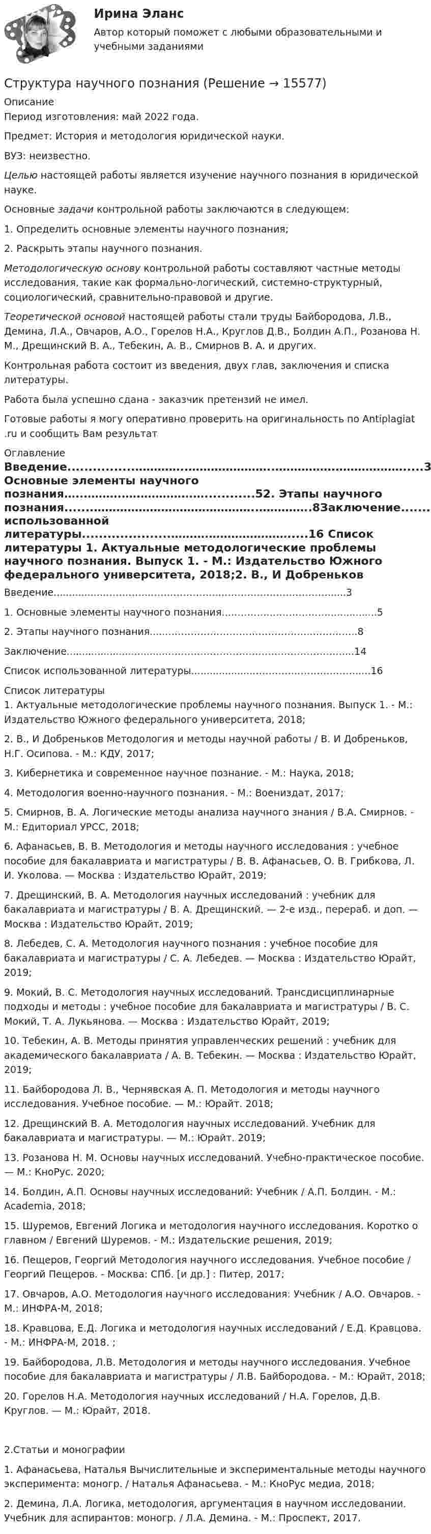      
          Описание
          Период изготовления: май 2022 года.Предмет: История и методология юридической науки.ВУЗ: неизвестно. Целью настоящей работы является изучение научного познания в юридической науке.	Основные задачи контрольной работы заключаются в следующем:	1. Определить основные элементы научного познания;	2. Раскрыть этапы научного познания. Методологическую основу контрольной работы составляют частные методы исследования, такие как формально-логический, системно-структурный, социологический, сравнительно-правовой и другие. Теоретической основой настоящей работы стали труды Байбородова, Л.В., Демина, Л.А., Овчаров, А.О., Горелов Н.А., Круглов Д.В., Болдин А.П., Розанова Н. М., Дрещинский В. А., Тебекин, А. В., Смирнов В. А. и других.	Контрольная работа состоит из введения, двух глав, заключения и списка литературы. Работа была успешно сдана - заказчик претензий не имел.Готовые работы я могу оперативно проверить на оригинальность по Antiplagiat .ru и сообщить Вам результат 
          Оглавление
          Введение................…………..…………………..…………….……………….....31. Основные элементы научного познания…..……….……………….…............52. Этапы научного познания.......……………………………………..…………..8Заключение.................................………………………………………………....14Список использованной литературы.....................……….………………….....16 
          Список литературы
          1.	Актуальные методологические проблемы научного познания. Выпуск 1. - М.: Издательство Южного федерального университета, 2018;2.	В., И Добреньков Методология и методы научной работы / В. И Добреньков, Н.Г. Осипова. - М.: КДУ, 2017;3.	Кибернетика и современное научное познание. - М.: Наука, 2018;4.	Методология военно-научного познания. - М.: Воениздат, 2017;5.	Смирнов, В. А. Логические методы анализа научного знания / В.А. Смирнов. - М.: Едиториал УРСС, 2018;6.	Афанасьев, В. В. Методология и методы научного исследования : учебное пособие для бакалавриата и магистратуры / В. В. Афанасьев, О. В. Грибкова, Л. И. Уколова. — Москва : Издательство Юрайт, 2019;7.	Дрещинский, В. А. Методология научных исследований : учебник для бакалавриата и магистратуры / В. А. Дрещинский. — 2-е изд., перераб. и доп. — Москва : Издательство Юрайт, 2019;8.	Лебедев, С. А. Методология научного познания : учебное пособие для бакалавриата и магистратуры / С. А. Лебедев. — Москва : Издательство Юрайт, 2019;9.	Мокий, В. С. Методология научных исследований. Трансдисциплинарные подходы и методы : учебное пособие для бакалавриата и магистратуры / В. С. Мокий, Т. А. Лукьянова. — Москва : Издательство Юрайт, 2019;10.	Тебекин, А. В. Методы принятия управленческих решений : учебник для академического бакалавриата / А. В. Тебекин. — Москва : Издательство Юрайт, 2019;11.	Байбородова Л. В., Чернявская А. П. Методология и методы научного исследования. Учебное пособие. — М.: Юрайт. 2018;12.	Дрещинский В. А. Методология научных исследований. Учебник для бакалавриата и магистратуры. — М.: Юрайт. 2019;13.	Розанова Н. М. Основы научных исследований. Учебно-практическое пособие. — М.: КноРус. 2020;14.	Болдин, А.П. Основы научных исследований: Учебник / А.П. Болдин. - М.: Academia, 2018;15.	Шуремов, Евгений Логика и методология научного исследования. Коротко о главном / Евгений Шуремов. - М.: Издательские решения, 2019;16.	Пещеров, Георгий Методология научного исследования. Учебное пособие / Георгий Пещеров. - Москва: СПб. [и др.] : Питер, 2017;17.	Овчаров, А.О. Методология научного исследования: Учебник / А.О. Овчаров. - М.: ИНФРА-М, 2018;18.	Кравцова, Е.Д. Логика и методология научных исследований / Е.Д. Кравцова. - М.: ИНФРА-М, 2018. ;19.	Байбородова, Л.В. Методология и методы научного исследования. Учебное пособие для бакалавриата и магистратуры / Л.В. Байбородова. - М.: Юрайт, 2018;20.	Горелов Н.А. Методология научных исследований / Н.А. Горелов, Д.В. Круглов. — М.: Юрайт, 2018.2.Статьи и монографии1.	Афанасьева, Наталья Вычислительные и экспериментальные методы научного эксперимента: моногр. / Наталья Афанасьева. - М.: КноРус медиа, 2018;2.	Демина, Л.А. Логика, методология, аргументация в научном исследовании. Учебник для аспирантов: моногр. / Л.А. Демина. - М.: Проспект, 2017.
            
            
            Структура механизмовСтруктура научного познанияСтруктура нейронной сети Хэмминга Задание 2 Вариант 4Структура распределения текущих затрат населения на различные виды товаров и услуг в некоторых странах мира является примером:Структура российского импорта и экспорта причины, динамика, последствияСтруктура российского рынка ценных бумаг и основные направления ее развитияСтруктура социального действия Талкотта-ПарсонсаСтроительные термины. Глоссарий строителя прорабаСтроительный процесс, в ходе которого обеспечивают доставку материальных и технических средств к местам производства работ, называется:Строительство и эксплуатация зданий и сооружений 2022 синергия ответы«Строительство и эксплуатация зданий и сооружений». Английский язык.Стронций имеет гранецентрированную кубическую решетку. Определить расстояние d между ближайшими соседними атомами, если параметр а решетки равен 0,605 нм.Структура административного регламента должна содержать разделы, устанавливающие:Структура и классификация рекламных агентств