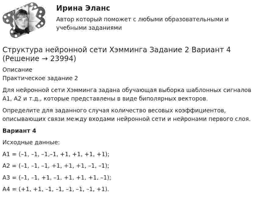      
          Описание
          	Практическое задание 2    Для нейронной сети Хэмминга задана обучающая выборка шаблонных сигналов А1, А2 и т.д., которые представлены в виде биполярных векторов.	Определите для заданного случая количество весовых коэффициентов, описывающих связи между входами нейронной сети и нейронами первого слоя. Вариант 4Исходные данные:А1 = (–1, –1, –1,–1, +1, +1, +1, +1);А2 = (–1, –1, –1, +1, +1, +1, –1, –1);А3 = (–1, –1, +1, –1, +1, +1, +1, –1);А4 = (+1, +1, –1, –1, –1, –1, –1, +1).  
            
            
            Структура научного познанияСтруктура нейронной сети Хэмминга Задание 2 Вариант 4Структура распределения текущих затрат населения на различные виды товаров и услуг в некоторых странах мира является примером:Структура российского импорта и экспорта причины, динамика, последствияСтруктура российского рынка ценных бумаг и основные направления ее развитияСтруктура социального действия Талкотта-ПарсонсаСтруктура стандартов, действующих в РФ  в области риск-менеджмента(методология, инструментарий, виды)Строительный процесс, в ходе которого обеспечивают доставку материальных и технических средств к местам производства работ, называется:Строительство и эксплуатация зданий и сооружений 2022 синергия ответы«Строительство и эксплуатация зданий и сооружений». Английский язык.Стронций имеет гранецентрированную кубическую решетку. Определить расстояние d между ближайшими соседними атомами, если параметр а решетки равен 0,605 нм.Структура административного регламента должна содержать разделы, устанавливающие:Структура и классификация рекламных агентств Структура личности, Задание 2