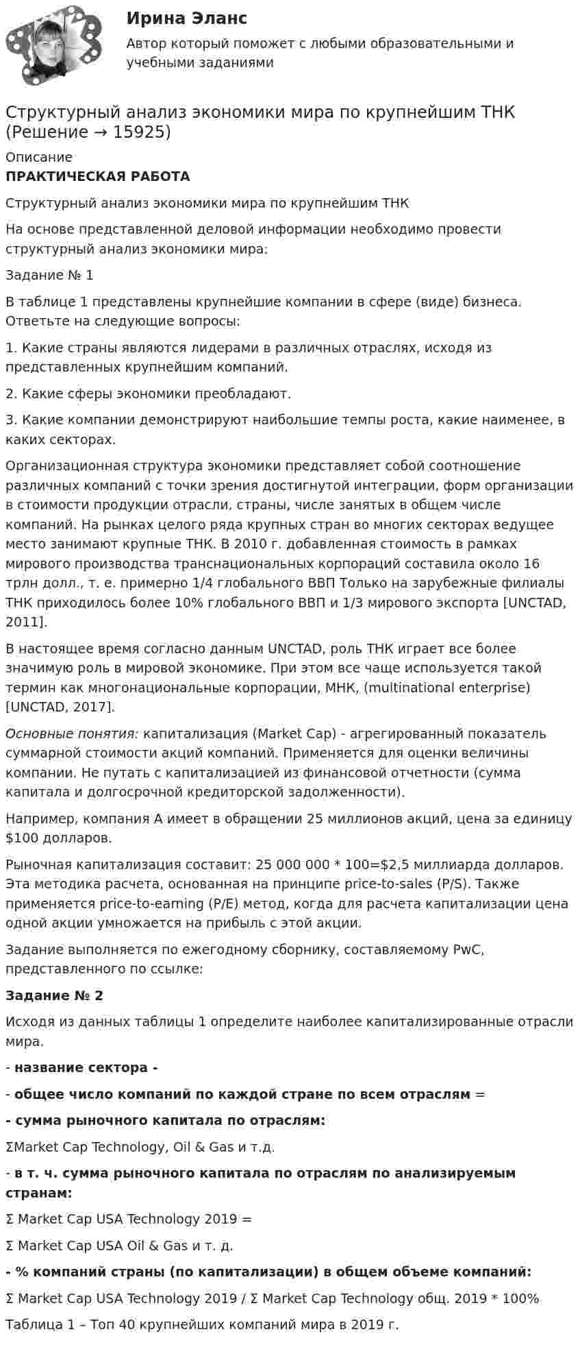     
          Описание
          ПРАКТИЧЕСКАЯ РАБОТАСтруктурный анализ экономики мира по крупнейшим ТНК	 	На основе представленной деловой информации необходимо провести структурный анализ экономики мира:Задание № 1	В таблице 1 представлены крупнейшие компании в сфере (виде) бизнеса. Ответьте на следующие вопросы:	1.   Какие страны являются лидерами в различных отраслях, исходя из представленных крупнейшим компаний.	2.   Какие сферы экономики преобладают.	3.   Какие компании демонстрируют наибольшие темпы роста, какие наименее, в каких секторах.	Организационная структура экономики представляет собой соотношение различных компаний с точки зрения достигнутой интеграции, форм организации в стоимости продукции отрасли, страны, числе занятых в общем числе компаний. На рынках целого ряда крупных стран во многих секторах ведущее место занимают крупные ТНК. В 2010 г. добавленная стоимость в рамках мирового производства транснациональных корпораций составила около 16 трлн долл., т. е. примерно 1/4 глобального ВВП Только на зарубежные филиалы ТНК приходилось более 10% глобального ВВП и 1/3 мирового экспорта [UNCTAD, 2011].	В настоящее время согласно данным UNCTAD, роль ТНК играет все более значимую роль в мировой экономике. При этом все чаще используется такой термин как многонациональные корпорации, МНК, (multinational enterprise) [UNCTAD, 2017]. Основные понятия: капитализация (Market Сар) - агрегированный показатель суммарной стоимости акций компаний. Применяется для оценки величины компании. Не путать с капитализацией из финансовой отчетности (сумма капитала и долгосрочной кредиторской задолженности). 	Например, компания А имеет в обращении 25 миллионов акций, цена за единицу $100 долларов.	Рыночная капитализация составит: 25 000 000 * 100=$2,5 миллиарда долларов. Эта методика расчета, основанная на принципе price-to-sales (P/S). Также применяется price-to-earning (P/E) метод, когда для расчета капитализации цена одной акции умножается на прибыль с этой акции.	Задание выполняется по ежегодному сборнику, составляемому PwC, представленного по ссылке:  Задание № 2  	Исходя из данных таблицы 1 определите наиболее капитализированные отрасли мира.	-        название сектора - 	-        общее число компаний по каждой стране по всем отраслям = - сумма рыночного капитала по отраслям:	ΣMarket Cap Technology, Oil &amp; Gas и т.д. 	-        в т. ч. сумма рыночного капитала по отраслям по анализируемым странам:	Σ Market Cap USA Technology 2019 = 	Σ Market Cap USA Oil &amp; Gas и т. д.  - % компаний страны (по капитализации) в общем объеме компаний:	Σ Market Cap USA Technology 2019 / Σ Market Cap Technology общ. 2019 * 100% 	Таблица 1 – Топ 40 крупнейших компаний мира в 2019 г.  
            
            
            Структурный анализ формулы и описания изобретенияСтруктурный анализ экономики мира по крупнейшим ТНКСтруктурным безработным является …Структуры власти по теории Л. Рона Хаббарда - это ...Структуры и алгоритмы компьютерной обработки данных (тест с ответами Синергия/МОИ/ МТИ /МОСАП)Структуры и алгоритмы обработки данных в ЭВМ КР№ 1 (2 семестр ТУСУР)Структуры и алгоритмы обработки данных в ЭВМ КР№ 2 (2 семестр ТУСУР)структурированный термины для водителяСтруктурная декомпозиция проекта – это:Структурная семейная терапия С. Минухина (тест из 40 вопросов)Структурная трансформация  мировой экономики в условиях современных технологических  вызовов (теоретические и прикладные аспекты эволюции мировой экономики в цифровую эпоху).Структурное подразделение или уполномоченное должностное лицо главного администратора (администратора) бюджетных средств, наделенное полномочиями по осуществлению внутреннего финансового аудита, - это ... внутреннего финансового аудитаСтруктурные изменения МЭО под влиянием процессов цифровизацииСтруктурные составляющие в системе социально-трудовых отношений (СТО) (уберите неправильный ответ)