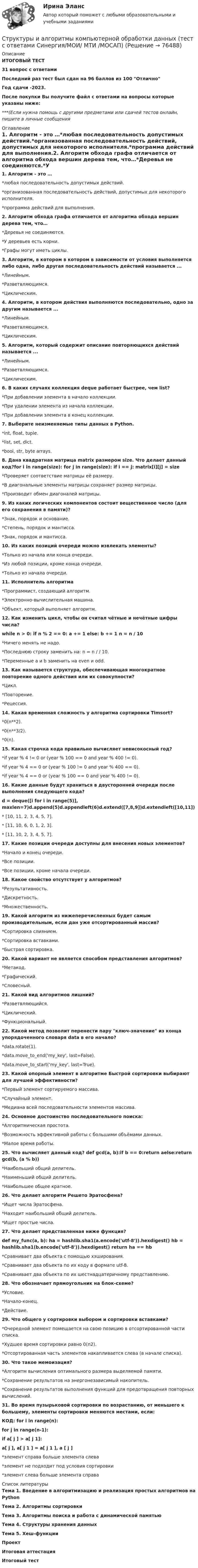     
            Описание
            ИТОГОВЫЙ ТЕСТ31 вопрос с ответамиПоследний раз тест был сдан на 96 баллов из 100 ОтличноГод сдачи -2023.После покупки Вы получите файл с ответами на вопросы которые указаны ниже:***(Если нужна помощь с другими предметами или сдачей тестов онлайн, пишите в личные сообщения  
            Оглавление
            1. Алгоритм - это …*любая последовательность допустимых действий.*организованная последовательность действий, допустимых для некоторого исполнителя.*программа действий для выполнения.2. Алгоритм обхода графа отличается от алгоритма обхода вершин дерева тем, что…*Деревья не соединяются.*У деревьев есть корни.*Графы могут иметь циклы.3. Алгоритм, в котором в котором в зависимости от условия выполняется либо одна, либо другая последовательность действий называется ...*Линейным.*Разветвляющимся.*Циклическим.4. Алгоритм, в котором действия выполняются последовательно, одно за другим называется ...*Линейным.*Разветвляющимся.*Циклическим.5. Алгоритм, который содержит описание повторяющихся действий называется ...*Линейным.*Разветвляющимся.*Циклическим.6. В каких случаях коллекция deque работает быстрее, чем list?*При добавлении элемента в начало коллекции.*При удалении элемента из начала коллекции.*При добавлении элемента в конец коллекции.7. Выберите неизменяемые типы данных в Python.*int, float, tuple.*list, set, dict.*bool, str, byte arrays.8. Дана квадратная матрица matrix размером size. Что делает данный код?for i in range(size): for j in range(size): if i == j: matrix[i][j] = size*Проверяет соответствие матрицы её размеру.*В диагональные элементы матрицы сохраняет размер матрицы.*Производит обмен диагоналей матрицы.9. Из каких логических компонентов состоит вещественное число (для его сохранения в памяти)?*Знак, порядок и основание.*Степень, порядок и мантисса.*Знак, порядок и мантисса.10. Из каких позиций очереди можно извлекать элементы?*Только из начала или конца очереди.*Из любой позиции, кроме конца очереди.*Только из начала очереди. 11. Исполнитель алгоритма*Программист, создающий алгоритм.*Электронно-вычислительная машина.*Объект, который выполняет алгоритм.12. Как изменить цикл, чтобы он считал чётные и нечётные цифры числа?while n > 0: if n % 2 == 0: а += 1 else: b += 1 n = n / 10*Ничего менять не надо.*Последнюю строку заменить на: n = n / / 10.*Переменные а и b заменить на even и odd.13. Как называется структура, обеспечивающая многократное повторение одного действия или их совокупности?*Цикл.*Повторение.*Рецессия.14. Какая временная сложность у алгоритма сортировки Timsort?*0(n**2).*0(n**3/2).*0(n).15. Какая строчка кода правильно вычисляет невисокосный год?*if year % 4 != 0 or (year % 100 == 0 and year % 400 != 0).*if year % 4 == 0 or (year % 100 != 0 and year % 400 == 0).*if year % 4 == 0 or (year % 100 == 0 and year % 400 != 0).16. Какие данные будут храниться в двусторонней очереди после выполнения следующего кода?d = deque([i for i in range(5)], maxlen=7)d.append(5)d.appendleft(6)d.extend([7,8,9])d.extendleft([10,11])* [10, 11, 2, 3, 4, 5, 7].* [11, 10, 6, 0, 1, 2, 3].* [11, 10, 2, 3, 4, 5, 7]. 17. Какие позиции очереди доступны для внесения новых элементов?*Начало и конец очереди.*Все позиции.*Все позиции, кроме начала очереди.18. Какое свойство отсутствует у алгоритмов?*Результативность.*Дискретность.*Множественность.19. Какой алгоритм из нижеперечисленных будет самым производительным, если дан уже отсортированный массив?*Сортировка слиянием.*Сортировка вставками.*Быстрая сортировка.20. Какой вариант не является способом представления алгоритмов?*Метакод.*Графический.*Словесный.21. Какой вид алгоритмов лишний?*Разветвляющийся.*Циклический.*Функциональный.22. Какой метод позволит перенести пару ключ-значение из конца упорядоченного словаря data в его начало?*data.rotate(1).*data.move_to_end('my_key', last=False).*data.move_to_start('my_key', last=True).23. Какой опорный элемент в алгоритме Быстрой сортировки выбирают для лучшей эффективности?*Первый элемент сортируемого массива.*Случайный элемент.*Медиана всей последовательности элементов массива.24. Основное достоинство последовательного поиска:*Алгоритмическая простота.*Возможность эффективной работы с большими объёмами данных.*Малое время работы.25. Что вычисляет данный код? def gcd(a, b):if b == 0:return aelse:return gcd(b, (a % b))*Наибольший общий делитель.*Наименьший общий делитель.*Наибольшее общее кратное.26. Что делает алгоритм Решето Эратосфена?*Ищет числа Эратосфена.*Находит наибольший общий делитель.*Ищет простые числа.27. Что делает представленная ниже функция?def my_func(a, b): ha = hashlib.sha1(a.encode('utf-8')).hexdigest() hb = hashlib.sha1(b.encode('utf-8')).hexdigest() return ha == hb*Сравнивает два объекта с помощью хэширования.*Сравнивает два объекта по их коду в формате utf-8.*Сравнивает два объекта по их шестнадцатеричному представлению.28. Что обозначает прямоугольник на блок-схеме?*Условие.*Начало-конец.*Действие.29. Что общего у сортировки выбором и сортировки вставками?*Очередной элемент помещается на свою позицию в отсортированной части списка.*Худшее время сортировки равно 0(n2).*Отсортированная часть элементов накапливается слева (в начале списка).30. Что такое мемоизация?*Алгоритм вычисления оптимального размера выделяемой памяти.*Сохранение результатов на энергонезависимый накопитель.*Сохранение результатов выполнения функций для предотвращения повторных вычислений.31. Во время пузырьковой сортировки по возрастанию, от меньшего к большему, элементы сортировки меняются местами, если: КОД: for i in range(n):    for j in range(n-1):        if a[ j ] > a[ j  1]:            a[ j ], a[ j  1 ] = a[ j  1 ], a [ j ]  *элемент справа больше элемента слева  *элемент не подходит под условия сортировки  *элемент слева больше элемента справа 
            Список литературы
            Тема 1. Введение в алгоритмизацию и реализация простых алгоритмов на PythonТема 2. Алгоритмы сортировкиТема 3. Алгоритмы поиска и работа с динамической памятьюТема 4. Структуры хранения данныхТема 5. Хеш-функцииПроектИтоговая аттестацияИтоговый тест 
            
            
            Структуры власти по теории Л. Рона Хаббарда - это ...Структуры и алгоритмы компьютерной обработки данных (тест с ответами Синергия/МОИ/ МТИ /МОСАП)Структуры и алгоритмы обработки данных в ЭВМ КР№ 1 (2 семестр ТУСУР)Структуры и алгоритмы обработки данных в ЭВМ КР№ 2 (2 семестр ТУСУР)Струя воды диаметром d = 2 см, движущаяся со скоростью  = 10 м/с, ударяется о неподвижную плоскую поверхность, поставленную перпендикулярно струе. Найти силу F давления струи на поверхность, считая, что после удара о поверхность Струя воды сечением 4 см2 ударяется о стенку под углом 450 и упруго отскакивает от нее без потери скорости. Найти силу, действующую на стенку, если известно, что скорость течения воды в струе 11 м/с.Студентам предлагается заполнить таблицу «Объекты интеллектуальной собственности», графы которой необходимо заполнить на основе полученного задания. А также распределить технические решения в соответствии с представленными объектами интеллектуальной собственности. Ответ следует аргументировать. Ответ на задание представляется в свободной форме в документе формата *.docx.Структурная трансформация  мировой экономики в условиях современных технологических  вызовов (теоретические и прикладные аспекты эволюции мировой экономики в цифровую эпоху).Структурное подразделение или уполномоченное должностное лицо главного администратора (администратора) бюджетных средств, наделенное полномочиями по осуществлению внутреннего финансового аудита, - это ... внутреннего финансового аудитаСтруктурные изменения МЭО под влиянием процессов цифровизацииСтруктурные составляющие в системе социально-трудовых отношений (СТО) (уберите неправильный ответ)структурные термины по биржевому делуСтруктурный анализ формулы и описания изобретенияСтруктурный анализ экономики мира по крупнейшим ТНК